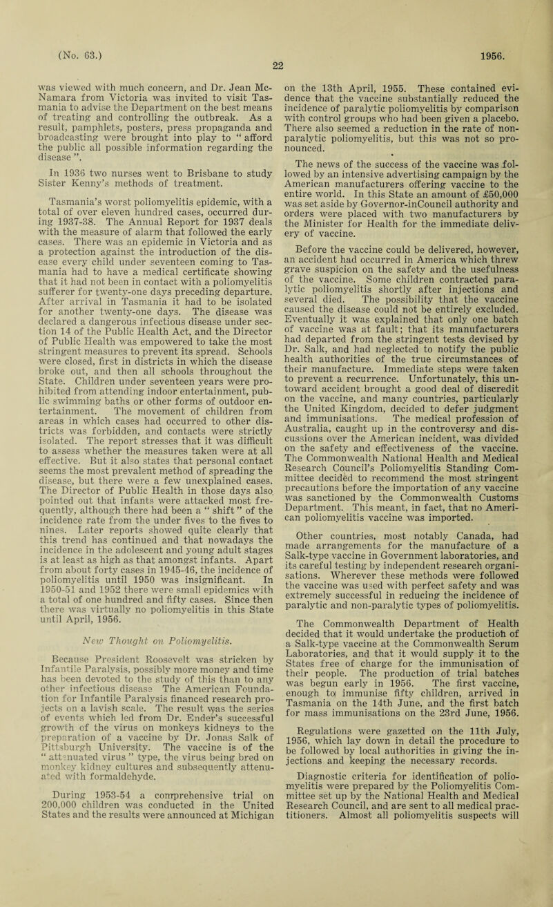 22 was viewed with much concern, and Dr. Jean Mc¬ Namara from Victoria was invited to visit Tas¬ mania to advise the Department on the best means of treating and controlling the outbreak. As a result, pamphlets, posters, press propaganda and broadcasting were brought into play to “ afford the public all possible information regarding the disease ”. In 1936 two nurses went to Brisbane to study Sister Kenny’s methods of treatment. Tasmania’s worst poliomyelitis epidemic, with a total of over eleven hundred cases, occurred dur¬ ing 1937-38. The Annual Report for 1937 deals with the measure of alarm that followed the early cases. There was an epidemic in Victoria and as a protection against the introduction of the dis¬ ease every child under seventeen coming to Tas¬ mania had to have a medical certificate showing that it had not been in contact with a poliomyelitis sufferer for twenty-one days preceding departure. After arrival in Tasmania it had to be isolated for another twenty-one days. The disease was declared a dangerous infectious disease under sec¬ tion 14 of the Public Health Act, and the Director of Public Health was empowered to take the most stringent measures to prevent its spread. Schools were closed, first in districts in which the disease broke out, and then all schools throughout the State. Children under seventeen years were pro¬ hibited from attending indoor entertainment, pub¬ lic swimming baths or other forms of outdoor en¬ tertainment. The movement of children from areas in which cases had occurred to other dis¬ tricts was forbidden, and contacts were strictly isolated. The report stresses that it was difficult to assess whether the measures taken were at all effective. But it also states that personal contact seems the most prevalent method of spreading the disease, but there were a few unexplained cases. The Director of Public Health in those days also, pointed out that infants were attacked most fre¬ quently, although there had been a “ shift ” of the incidence rate from the under fives to the fives to nines. Later reports showed quite clearly that this trend has continued and that nowadays the incidence in the adolescent and young adult stages is at least as high as that amongst infants. Apart from about forty cases in 1945-46, the incidence of poliomyelitis until 1950 was insignificant. In 1950-51 and 1952 there were small epidemics with a total of one hundred and fifty cases. Since then there was virtually no poliomyelitis in this State until April, 1956. Neiv Thought on Poliomyelitis. Because President Roosevelt was stricken by Infantile Paralysis, possibly more money and time has been devoted to the study of this than to any other infectious disease The American Founda¬ tion for Infantile Paralysis financed research pro¬ jects on a lavish scale. The result was the series of events which led from Dr. Ender’s successful growth of the virus on monkeys kidneys to the preparation of a vaccine by Dr. Jonas Salk of Pittsburgh University. The vaccine is of the “ attenuated virus ” type, the virus being bred on monkey kidney cultures and subsequently attenu¬ ated with formaldehyde. During 1953-54 a comprehensive trial on 200,000 children was conducted in the United States and the results were announced at Michigan on the 13th April, 1955. These contained evi¬ dence that the vaccine substantially reduced the incidence of paralytic poliomyelitis by comparison with control groups who had been given a placebo. There also seemed a reduction in the rate of non¬ paralytic poliomyelitis, but this was not so pro¬ nounced. • The news of the success of the vaccine was fol¬ lowed by an intensive advertising campaign by the American manufacturers offering vaccine to the entire world. In this State an amount of £50,000 was set aside by Governor-inCouncil authority and orders were placed with two manufacturers by the Minister for Health for the immediate deliv¬ ery of vaccine. Before the vaccine could be delivered, however, an accident had occurred in America which threw grave suspicion on the safety and the usefulness of the vaccine. Some children contracted para¬ lytic poliomyelitis shortly after injections and several died. The possibility that the vaccine caused the disease could not be entirely excluded. Eventually it was explained that only one batch of vaccine was at fault; that its manufacturers had departed from the stringent tests devised by Dr. Salk, and had neglected to notify the public health authorities of the true circumstances of their manufacture. Immediate steps were taken to prevent a recurrence. Unfortunately, this un¬ toward accident brought a good deal of discredit on the vaccine, and many countries, particularly the United Kingdom, decided to defer judgment and immunisations. The medical profession of Australia, caught up in the controversy and dis¬ cussions over the American incident, was divided on the safety and effectiveness of the vaccine. The Commonwealth National Health and Medical Research Council’s Poliomyelitis Standing Com¬ mittee decided to recommend the most stringent precautions before the importation of any vaccine was sanctioned by the Commonwealth Customs Department. This meant, in fact, that no Ameri¬ can poliomyelitis vaccine was imported. Other countries, most notably Canada, had made arrangements for the manufacture of a Salk-type vaccine in Government laboratories, and its careful testing by independent research organi¬ sations. Wherever these methods were followed the vaccine was used with perfect safety and was extremely successful in reducing the incidence of paralytic and non-paralytic types of poliomyelitis. The Commonwealth Department of Health decided that it would undertake the productioh of a Salk-type vaccine at the Commonwealth Serum Laboratories, and that it would supply it to the States free of charge for the immunisation of their people. The production of trial batches was begun early in 1956. The first vaccine, enough to/ immunise fifty children, arrived in Tasmania on the 14th June, and the first batch for mass immunisations on the 23rd June, 1956. Regulations were gazetted on the 11th July, 1956, which lay down in detail the procedure to be followed by local authorities in giving the in¬ jections and keeping the necessary records. Diagnostic criteria for identification of polio¬ myelitis were prepared by the Poliomyelitis Com¬ mittee set up by the National Health and Medical Research Council, and are sent to all medical prac¬ titioners. Almost all poliomyelitis suspects will