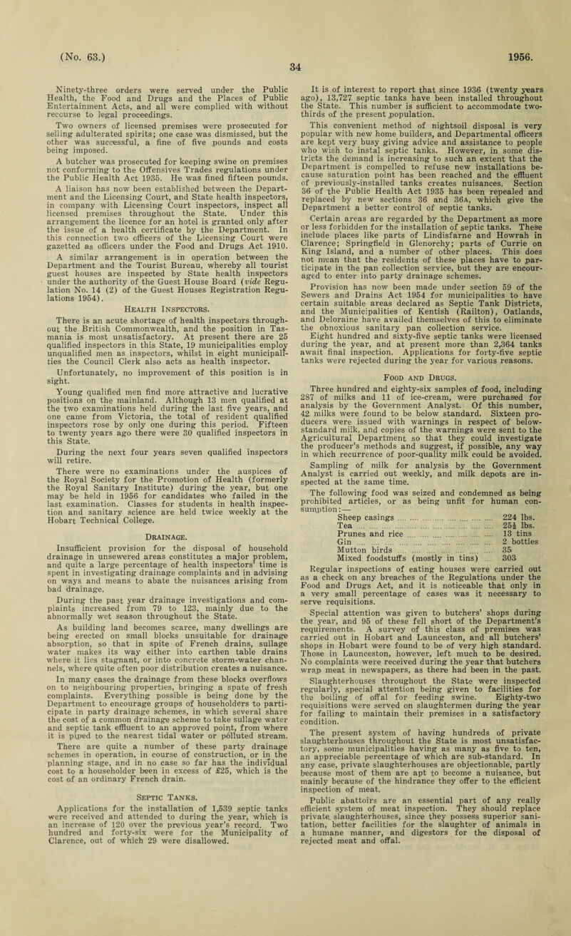 34 Ninety-three orders were served under the Public Health, the Food and Drugs and the Places of Public Entertainment Acts, and all were complied with without recourse to legal proceedings. Two owners of licensed premises were prosecuted for selling adulterated spirits; one case was dismissed, but the other was successful, a fine of five pounds and costs being imposed. A butcher was prosecuted for keeping swine on premises not conforming to the Offensives Trades regulations under the Public Health Act 1935. He was fined fifteen pounds. A liaison has now been established between the Depart¬ ment and the Licensing Court, and State health inspectors, in company with Licensing Court inspectors, inspect all licensed premises throughout the State. Under this arrangement the licence for an hotel is granted only after the issue of a health certificate by the Department. In this connection two officers of the Licensing Court were gazetted as officers under the Food and Drugs Act 1910. A similar arrangement is in operation between the Department and the Tourist Bureau, whereby all tourist guest houses are inspected by State health inspectors under the authority of the Guest House Board (vide Regu¬ lation No. 14 (2) of the Guest Houses Registration Regu¬ lations 1954). Health Inspectors. There is an acute shortage of health inspectors through¬ out the British Commonwealth, and the position in Tas¬ mania is most unsatisfactory. At present there are 25 qualified inspectors in this State, 19 municipalities employ unqualified men as inspectors, whilst in eight municipali¬ ties the Council Clerk also acts as health inspector. Unfortunately, no improvement of this position is in sight. Young qualified men find more attractive and lucrative positions on the mainland. Although 1.3 men qualified at the two examinations held during the last five years, and one came from Victoria, the total of resident qualified inspectors rose by only one during this period. Fifteen to twenty years ago there were 30 qualified inspectors in this State. During the next four years seven qualified inspectors will retire. There were no examinations under the auspices of the Royal Society for the Promotion of Health (formerly the Royal Sanitary Institute) during the year, but one may be held in 1956 for candidates who failed in the last examination. Classes for students in health inspec¬ tion and sanitary science are held twice weekly at the Hobart Technical College. Drainage. Insufficient provision for the disposal of household drainage in unsewered areas constitutes a major problem, and quite a large percentage of health inspectors’ time is spent in investigating drainage complaints and in advising on ways and means to abate the nuisances arising from bad drainage. During the past year drainage investigations and com¬ plaints increased from 79 to 123, mainly due to the abnormally wet season throughout the State. As building land becomes scarce, many dwellings are being erected on small blocks unsuitable for drainage absorption, so that in spite of French drains, sullage water makes its way either into earthen table drains where it lies stagnant, or into concrete storm-water chan¬ nels, where quite often poor distribution creates a nuisance. In many cases the drainage from these blocks overflows on to neighbouring properties, bringing a spate of fresh complaints. Everything possible is being done by the Department to encourage groups of householders to parti¬ cipate in party drainage schemes, in which several share the cost of a common drainage scheme to take sullage water and septic tank effluent to an approved point, from where it is piped to the nearest tidal water or polluted stream. There are quite a number of these party drainage schemes in operation, in course of construction, or in the planning stage, and in no case so far has the individual cost to a householder been in excess of £25, which is the cost of an ordinary French drain. Septic Tanks. Applications for the installation of 1,539 septic tanks were received and attended to during the year, which is an increase of 120 over the previous year’s record. Two hundred and forty-six were for the Municipality of Clarence, out of which 29 were disallowed. It is of interest to report that since 1936 (twenty years ago), 13,727 septic tanks have been installed throughout the State. This number is sufficient to accommodate two- thirds of the present population. This convenient method of nightsoil disposal is very popular with new home builders, and Departmental officers are kept very busy giving advice and assistance to people who wish to instal septic tanks. However, in some dis¬ tricts the demand is increasing to such an extent that the Department is compelled to refuse new installations be¬ cause saturation point has been reached and the effluent of previously-installed tanks creates nuisances. Section 36 of the Public Health Act 1935 has been repealed and replaced by new sections 36 and .36a, which give the Department a better control of septic tanks. Certain areas are regarded by the Department as more or less forbidden for the installation of septic tanks. These include places like parts of Lindisfarne and Howrah In Clarence; Springfield in Glenorchy; parts of Currie on King Island, and a number of other places. This does not mean that the residents of these places have to par¬ ticipate in the pan collection service, but they are encour¬ aged to enter into party drainage schemes. Provision has now been made under section 59 of the Sewers and Drains Act 1954 for municipalities to have certain suitable areas declared as Septic Tank Districts, and the Municipalities of Kentish (Railton), Oatlands, and Deloraine have availed themselves of this to eliminate the obnoxious sanitary pan collection service. Eight hundred and sixty-five septic tanks were licensed during the year, and at present more than 2,364 tanks await final inspection. Applications for forty-five septic tanks were rejected during the year for various reasons. Food and Drugs. Three hundred and eighty-six samples of food, including 287 of milks and 11 of ice-cream, were purchased for analysis by the Government Analyst. Of this number, 42. milks were found to be below standard. Sixteen pro¬ ducers were issued with warnings in respect of below- standard milk, and copies of the warnings were sent to the Agricultural Department so that they could investigate the producer’s methods and suggest, if possible, any way in which recurrence of poor-quality milk could be avoided. Sampling of milk for analysis by the Government Analyst is carried out weekly, and milk depots are in¬ spected at the same time. The following food was seized and condemned as being prohibited articles, or as being unfit for human con¬ sumption :— Sheep casings . .... . 224 lbs. Tea . 25J lbs. Prunes and rice .... .... .... . 13 tins Gin . 2 bottles Mutton birds .... . .... .... 35* Mixed foodstuffs (mostly in tins) .... 303 Regular inspections of eating houses were carried out as a check on any breaches of the Regulations under the Food and Drugs Act, and it is noticeable that only in a very small percentage of cases was it necessary to serve requisitions. Special attention was given to butchers’ shops during the year, and 95 of these fell short of the Department’s requirements. A survey of this class of premises was carried out in Hobart and Launceston, and all butchers’ shops in Hobart were found to be of very high standard. Those in Launceston, however, left much to be desired. No complaints were received during the year that butchers wrap meat in newspapers, as there had been in the past. Slaughterhouses throughout the State were inspected regularly, special attention being given to facilities for the boiling of offal for feeding swine. Eighty-two requisitions were served on slaughtermen during the year for failing to maintain their premises in a satisfactory condition. The present system of having hundreds of private slaughterhouses throughout the State is most unsatisfac¬ tory, some municipalities having as many as five to ten, an appreciable percentage of which are sub-standard. In any case, private slaughterhouses are objectionable, partly because most of them are apt to become a nuisance, but mainly because of the hindrance they offer to the efficient inspection of meat. Public abattoirs are an essential part of any really efficient system of meat inspection. They should replace private, slaughterhouses, since they possess superior sani¬ tation, better facilities for the slaughter of animals in a humane manner, and digestors for the disposal of rejected meat and offal.