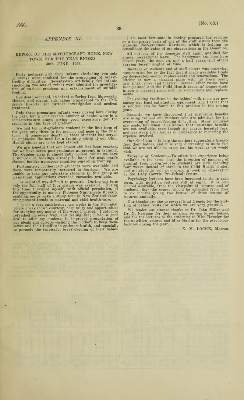 1956. 39 (No. 63.) APPENDIX XI. report of the mothercraft home, new TOWN, FOR THE YEAR ENDED 30th JUNE, 1956. Forty mothers with their infants (including two sets cf twins) were admitted for the overcoming of breast¬ feeding difficulties. Seventy-two artificially fed infants (including two sets of twins) were admitted for investiga¬ tion of various problems and establishment of suitable feeding. One death occurred, an infant suffering from fibro-cystic disease, and several sick babies transferred to the Chil¬ dren’s Hospital for further investigation and medical treatment. Only three premature infants were nursed here during the year, but a considerable number of babies were in a semi-premature stage, giving good experience for the students in this type of problem. We had ten post-graduate students in the first term, of the year, only three in the second, and none in the third term. A temporary dearth of these students has served to emphasise the need for a training school if our Child Health clinics are to be kept staffed. We are hopeful that our lowest ebb has been reached, for we have seven post-graduates at present in training. The October class is almost fully booked, whilst we have a number of bookings already in hand for next year’s classes, besides numerous enquiries regarding training. Fortunately, mothercraft students were available and these were temporarily increased to fourteen. We are unable to take any interstate students in this group as Tasmanian applications exceeded vacancies available. Trained staff was difficult to procure. During one term only the full staff of four sisters was available. During this time I availed myself, with official . permission, of the opportunity to use my Florence Nightingale Bursary, enabling me to make a study tour in New Zealand obser¬ ving present trends in maternal and child health care. I spent a very satisfactory ten weeks in the Dominion, where I was shown courtesy, hospitality and opportunities for studying any angles of the work I wished. I returned refreshed in every way, and feeling that I had a good deal to offer my students in improved presentation of our ideals and objects—helping the mothers to keep them¬ selves and their families in optimum health, and especially to promote the successful breast-feeding of their babies. I am most fortunate in having procured the services on a temporary basis of one of the staff sisters from the Dunedin Post-graduate Karitane, which is helping. to consolidate the value of my observations in the Dominion. All but one of the domestic staff again qualified for annual recreational leave. The handyman has been here eleven years, the cook six and a half years, and others varying lesser lengths of time. Shortage of students and of staff sisters was somewhat compensated for by the fact that it made available funds for desperately-needed replacements and renovations. The kitchen is now a pleasant place with its fresh paint, new sinks, stove and toaster. Several other rooms have been painted and the Child Health students’ lounge-study is now a pleasant room with its renovations and replace¬ ments. The cooking facilities in the babies’ milk room are now among our least satisfactory equipment, and I trust that a solution can be found to this problem in the coming year. Recently we have discovered that insurance benefits are being refused our mothers who are admitted for the overcoming of breast-feeding difficulties. Many inquiries are made, but when it is known that insurance benefits are not available, even though we charge hospital fees, mothers wean their babies in preference to incurring the expense involved. Our chief aim is to help the mothers successfully breast¬ feed their babies, and it is very distressing to us to feel that we are not able to carry out his work as we would wish. Training of Students.—To offset less experience being available in the home since the inception of payment of hospital fees, .post-graduate students are now spending four weeks instead of three in the Child Health clinics, and all students will now spend a week of observation at the Lady Gowrie Pre-School Centre. Psychology lectures have been increased to six in each term, with nutrition lectures still at eight. It is con¬ sidered desirable, from the viewpoint of lectures and of students, that the course should be extended from four to six months giving two instead of three courses of lectures annually. Our thanks are due to several kind friends for the knit¬ ting of babies’ vests for which we are very grateful. We tender our sincere thanks to Dr. John Millar and Dr. N. Newman for their untiring service to our babies, and for the lectures to the students; to Miss Howeler for the nutrition lectures and Miss Martin for the psychology lectures during the year. E. M. LOCKE, Matron.