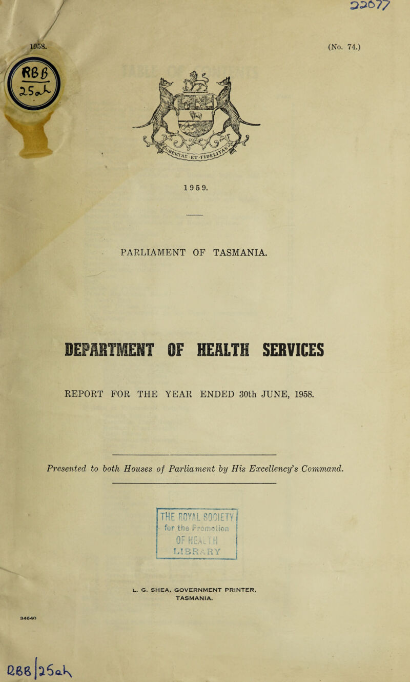 ) D2b77 1958. (No. 74.) 1 9 5 9. PARLIAMENT OF TASMANIA. DEPARTMENT OF HEALTH SERVICES REPORT FOR THE YEAR ENDED 30th JUNE, 1958. Presented to both Houses of Parliament by His Excellency’s Command. L. G. SHEA, GOVERNMENT PRINTER, TASMANIA. 34640 GftgpSaK