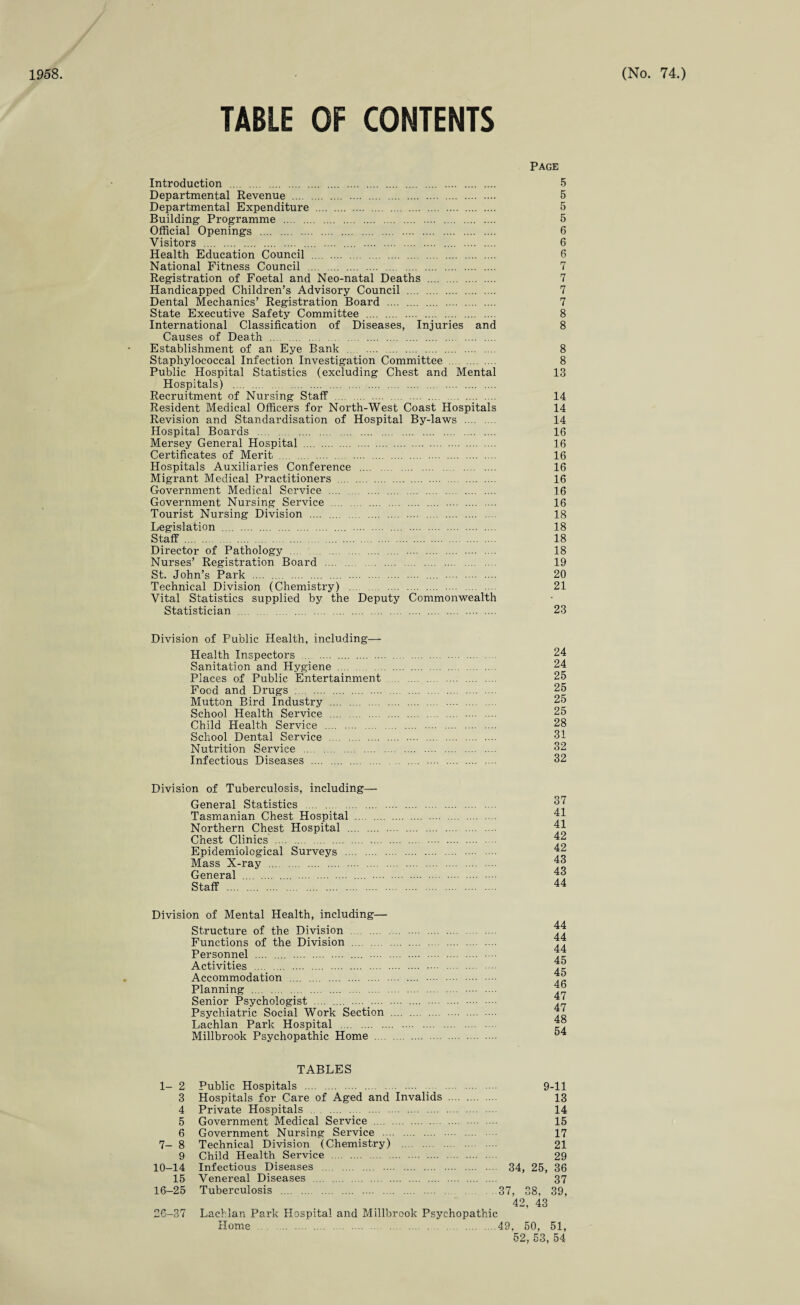 TABLE OF CONTENTS Introduction . Departmental Revenue . Departmental Expenditure . Building Programme . Official Openings . Visitors . . . Health Education Council . National Fitness Council . Registration of Foetal and Neo-natal Deaths . Handicapped Children’s Advisory Council . Dental Mechanics’ Registration Board . State Executive Safety Committee . International Classification of Diseases, Injuries and Causes of Death . Establishment of an Eye Bank . . Staphylococcal Infection Investigation Committee . Public Hospital Statistics (excluding Chest and Mental Hospitals) . Recruitment of Nursing Staff . .... . Resident Medical Officers for North-West Coast Hospitals Revision and Standardisation of Hospital By-laws . Hospital Boards . . Mersey General Hospital . Certificates of Merit . Hospitals Auxiliaries Conference . Migrant Medical Practitioners . Government Medical Service . Government Nursing Service . Tourist Nursing Division . Legislation . . Staff. Director of Pathology . . Nurses’ Registration Board . St. John’s Park . .... . Technical Division (Chemistry) . Vital Statistics supplied by the Deputy Commonwealth Statistician . Page 5 5 5 5 6 6 6 7 7 7 7 8 8 8 8 13 14 14 14 16 16 16 16 16 16 16 18 18 18 18 19 20 21 23 Division of Public Health, including— Health Inspectors . Sanitation and Hygiene . Places of Public Entertainment Food and Drugs . Mutton Bird Industry . School Health Service . Child Health Service . School Dental Service . Nutrition Service . Infectious Diseases . 24 24 25 25 25 25 28 31 32 32 Division of Tuberculosis, including— General Statistics . Tasmanian Chest Hospital . Northern Chest Hospital . Chest Clinics . Epidemiological Surveys . Mass X-ray . General . . .... Staff . 37 41 41 42 42 43 43 44 Division of Mental Health, including— Structure of the Division . Functions of the Division . Personnel . . .... .... Activities . Accommodation . Planning . Senior Psychologist . . Psychiatric Social Work Section Lachlan Park Hospital . Millbrook Psychopathic Home . 44 44 44 45 45 46 47 47 48 54 TABLES 1- 2 Public Hospitals .. 9-11 3 Hospitals for Care of Aged and Invalids . 13 4 Private Hospitals ... 14 5 Government Medical Service . 15 6 Government Nursing Service . 17 7- 8 Technical Division (Chemistry) 21 9 Child Health Service . 29 10—14 Infectious Diseases . 34, 25, 36 15 Venereal Diseases . 37 16-25 Tuberculosis . 37, 38, 39, 42, 43 26-37 Lachlan Park Hospital and Millbrook Psychopathic Home .49. 50, 51, 52, 53, 54