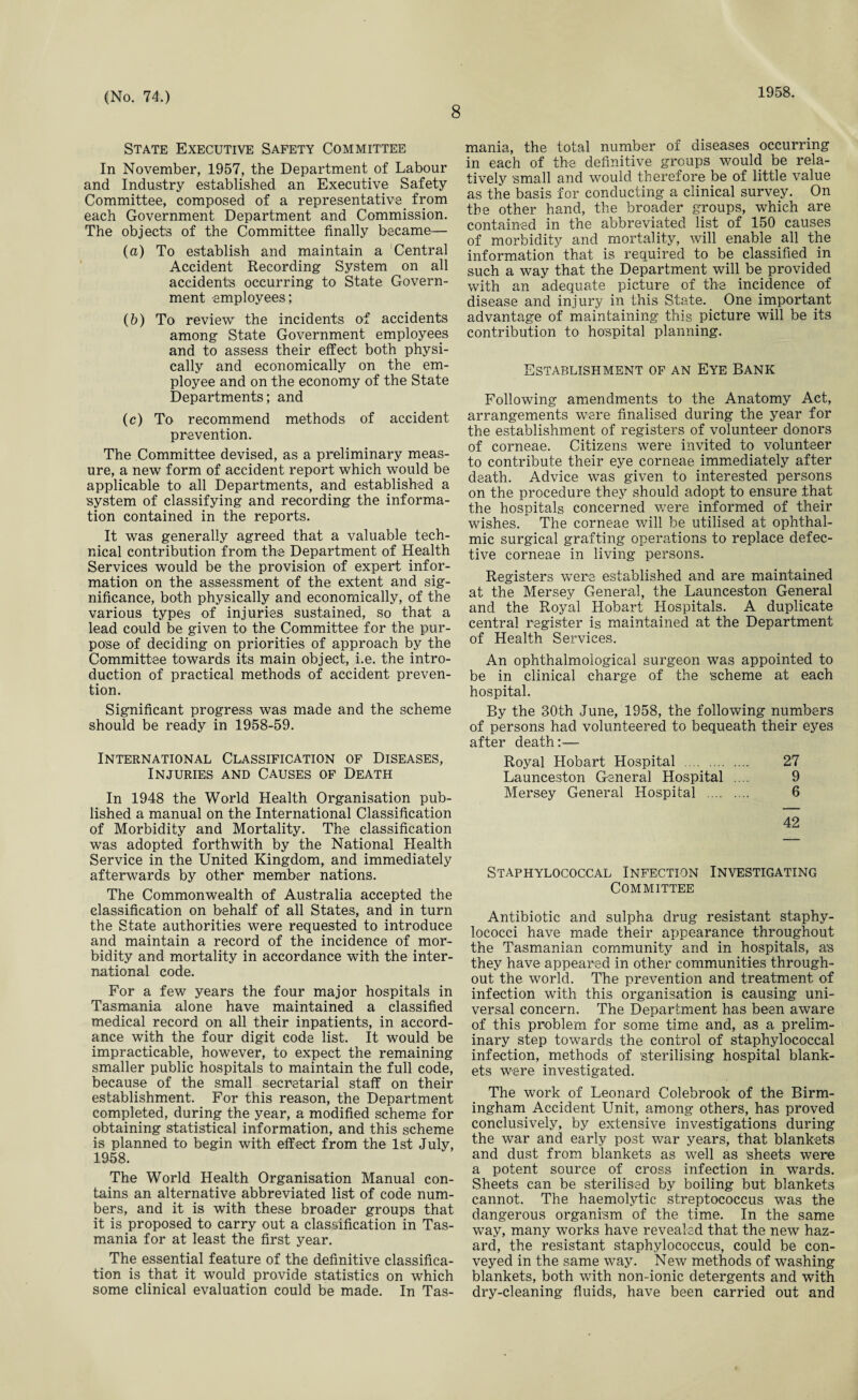 8 1958. State Executive Safety Committee In November, 1957, the Department of Labour and Industry established an Executive Safety Committee, composed of a representative from each Government Department and Commission. The object's of the Committee finally became— (а) To establish and maintain a Central Accident Recording System on all accidents occurring to State Govern¬ ment employees; (б) To review the incidents of accidents among State Government employees and to assess their effect both physi¬ cally and economically on the em¬ ployee and on the economy of the State Departments; and (c) To recommend methods of accident prevention. The Committee devised, as a preliminary meas¬ ure, a new form of accident report which would be applicable to all Departments, and established a system of classifying and recording the informa¬ tion contained in the reports. It was generally agreed that a valuable tech¬ nical contribution from the Department of Health Services would be the provision of expert infor¬ mation on the assessment of the extent and sig¬ nificance, both physically and economically, of the various types of injuries sustained, so that a lead could be given to the Committee for the pur¬ pose of deciding on priorities of approach by the Committee towards its main object, i.e. the intro¬ duction of practical methods of accident preven¬ tion. Significant progress was made and the scheme should be ready in 1958-59. International Classification of Diseases, Injuries and Causes of Death In 1948 the World Health Organisation pub¬ lished a manual on the International Classification of Morbidity and Mortality. The classification was adopted forthwith by the National Health Service in the United Kingdom, and immediately afterwards by other member nations. The Commonwealth of Australia accepted the classification on behalf of all States, and in turn the State authorities were requested to introduce and maintain a record of the incidence of mor¬ bidity and mortality in accordance with the inter¬ national code. For a few years the four major hospitals in Tasmania alone have maintained a classified medical record on all their inpatients, in accord¬ ance with the four digit code list. It would be impracticable, however, to expect the remaining smaller public hospitals to maintain the full code, because of the small secretarial staff on their establishment. For this reason, the Department completed, during the year, a modified scheme for obtaining statistical information, and this scheme is planned to begin with effect from the 1st July, 1958. The World Health Organisation Manual con¬ tains an alternative abbreviated list of code num¬ bers, and it is with these broader groups that it is proposed to carry out a classification in Tas¬ mania for at least the first year. The essential feature of the definitive classifica¬ tion is that it would provide statistics on which some clinical evaluation could be made. In Tas¬ mania, the total number of diseases occurring in each of the definitive groups would be rela¬ tively small and would therefore be of little value as the basis for conducting a clinical survey. On the other hand, the broader groups, which are contained in the abbreviated list of 150 causes of morbidity and mortality, will enable all the information that is required to be classified in such a way that the Department will be provided with an adequate picture of the incidence of disease and injury in this State. One important advantage of maintaining this picture will be its contribution to hospital planning. Establishment of an Eye Bank Following amendments to the Anatomy Act, arrangements were finalised during the year for the establishment of registers of volunteer donors of corneae. Citizens were invited to volunteer to contribute their eye corneae immediately after death. Advice was given to interested persons on the procedure they should adopt to ensure that the hospitals concerned were informed of their wishes. The corneae will be utilised at ophthal¬ mic surgical grafting operations to replace defec¬ tive corneae in living persons. Registers were established and are maintained at the Mersey General, the Launceston General and the Royal Hobart Hospitals. A duplicate central register is maintained at the Department of Health Services. An ophthalmological surgeon was appointed to be in clinical charge of the ’scheme at each hospital. By the 30th June, 1958, the following numbers of persons had volunteered to bequeath their eyes after death:— Royal Hobart Hospital . 27 Launceston General Hospital .... 9 Mersey General Hospital . 6 42 Staphylococcal Infection Investigating Committee Antibiotic and sulpha drug resistant staphy¬ lococci have made their appearance throughout the Tasmanian community and in hospitals, a’s they have appeared in other communities through¬ out the world. The prevention and treatment of infection with this organisation is causing uni¬ versal concern. The Department has been aware of this problem for some time and, as a prelim¬ inary step towards the control of staphylococcal infection, methods of sterilising hospital blank¬ ets were investigated. The work of Leonard Colebrook of the Birm¬ ingham Accident Unit, among others, has proved conclusively, by extensive investigations during the war and early post war years, that blankets and dust from blankets as well as 'sheets were a potent source of cross infection in wards. Sheets can be sterilised by boiling but blankets cannot. The haemolytic streptococcus was the dangerous organism of the time. In the same way, many works have revealed that the new haz¬ ard, the resistant staphylococcus, could be con¬ veyed in the same way. New methods of washing blankets, both with non-ionic detergents and with dry-cleaning fluids, have been carried out and