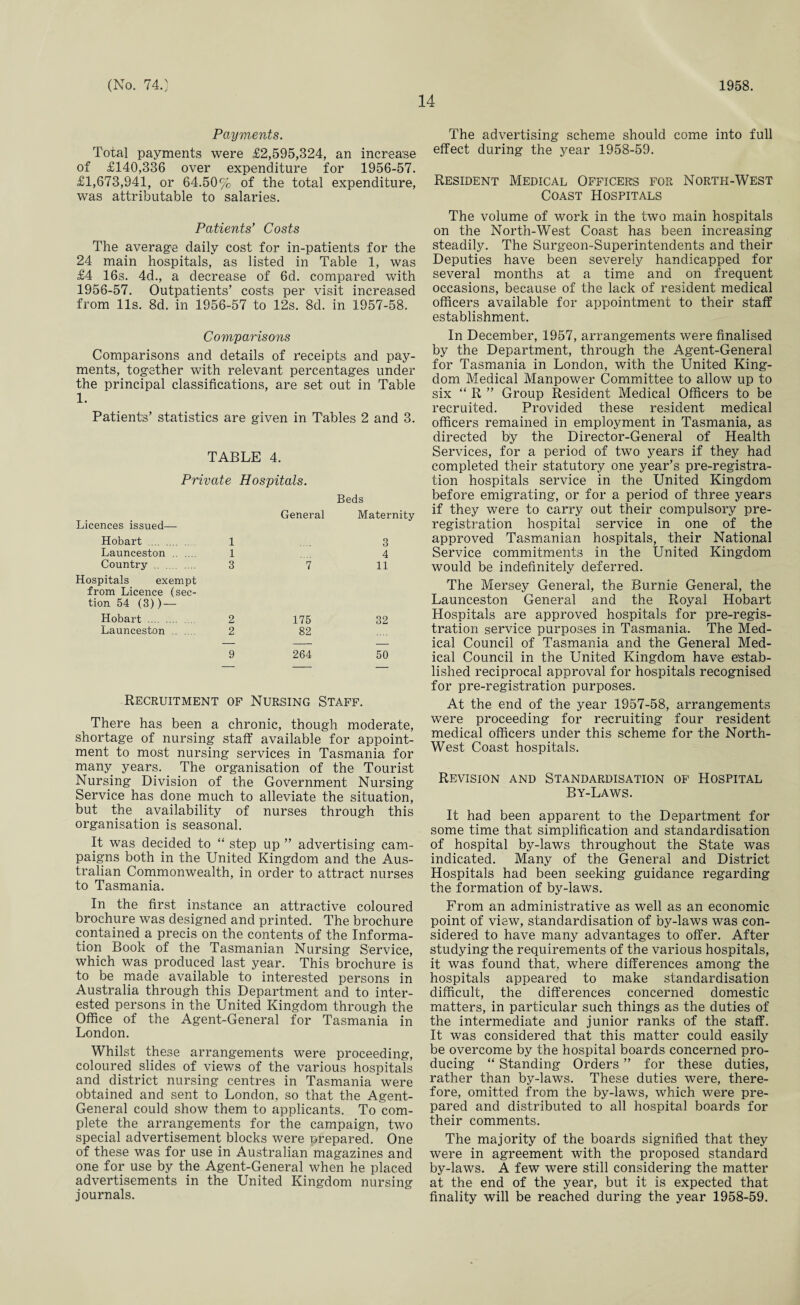 14 Payments. Total payments were £2,595,824, an increase of £140,336 over expenditure for 1956-57. £1,673,941, or 64.50% of the total expenditure, was attributable to salaries. Patients’ Costs The average daily cost for in-patients for the 24 main hospitals, as listed in Table 1, was £4 16s. 4d., a decrease of 6d. compared with 1956-57. Outpatients’ costs per visit increased from 11s. 8d. in 1956-57 to 12s. Sd. in 1957-58. Comparisons Comparisons and details of receipts and pay¬ ments, together with relevant percentages under the principal classifications, are set out in Table 1. Patients’ statistics are given in Tables 2 and 3. TABLE 4. Private Hospitals. Beds General Maternity Licences issued— Hobart . 1 3 Launceston . 1 4 Country . 3 7 11 Hospitals exempt from Licence (sec¬ tion 54 (3)) — Hobart . 2 175 32 Launceston . 2 82 9 264 50 Recruitment of Nursing Staff. There has been a chronic, though moderate, shortage of nursing staff available for appoint¬ ment to most nursing services in Tasmania for many years. The organisation of the Tourist Nursing Division of the Government Nursing Service has done much to alleviate the situation, but the availability of nurses through this organisation is seasonal. It was decided to “ step up ” advertising cam¬ paigns both in the United Kingdom and the Aus¬ tralian Commonwealth, in order to attract nurses to Tasmania. In the first instance an attractive coloured brochure was designed and printed. The brochure contained a precis on the contents of the Informa¬ tion Book of the Tasmanian Nursing Service, which was produced last year. This brochure is to be made available to interested persons in Australia through this Department and to inter¬ ested persons in the United Kingdom through the Office of the Agent-General for Tasmania in London. Whilst these arrangements were proceeding, coloured slides of views of the various hospitals and district nursing centres in Tasmania were obtained and sent to London, so that the Agent- General could show them to applicants. To com¬ plete the arrangements for the campaign, two special advertisement blocks were prepared. One of these was for use in Australian magazines and one for use by the Agent-General when he placed advertisements in the United Kingdom nursing journals. The advertising scheme should come into full effect during the year 1958-59. Resident Medical Officers for North-West Coast Hospitals The volume of work in the two main hospitals on the North-West Coast has been increasing steadily. The Surgeon-Superintendents and their Deputies have been severely handicapped for several months at a time and on frequent occasions, because of the lack of resident medical officers available for appointment to their staff establishment. In December, 1957, arrangements were finalised by the Department, through the Agent-General for Tasmania in London, with the United King¬ dom Medical Manpower Committee to allow up to six “ R ” Group Resident Medical Officers to be recruited. Provided these resident medical officers remained in employment in Tasmania, as directed by the Director-General of Health Services, for a period of two years if they had completed their statutory one year’s pre-registra¬ tion hospitals service in the United Kingdom before emigrating, or for a period of three years if they were to carry out their compulsory pre¬ registration hospital service in one of the approved Tasmanian hospitals, their National Service commitments in the United Kingdom would be indefinitely deferred. The Mersey General, the Burnie General, the Launceston General and the Royal Hobart Hospitals are approved hospitals for pre-regis¬ tration service purposes in Tasmania. The Med¬ ical Council of Tasmania and the General Med¬ ical Council in the United Kingdom have estab¬ lished reciprocal approval for hospitals recognised for pre-registration purposes. At the end of the year 1957-58, arrangements were proceeding for recruiting four resident medical officers under this scheme for the North- West Coast hospitals. Revision and Standardisation of Hospital By-Laws. It had been apparent to the Department for some time that simplification and standardisation of hospital by-laws throughout the State was indicated. Many of the General and District Hospitals had been seeking guidance regarding the formation of by-laws. From an administrative as well as an economic point of view, standardisation of by-laws was con¬ sidered to have many advantages to offer. After studying the requirements of the various hospitals, it was found that, where differences among the hospitals appeared to make standardisation difficult, the differences concerned domestic matters, in particular such things as the duties of the intermediate and junior ranks of the staff. It was considered that this matter could easily be overcome by the hospital boards concerned pro¬ ducing “ Standing Orders ” for these duties, rather than by-laws. These duties were, there¬ fore, omitted from the by-laws, which were pre¬ pared and distributed to all hospital boards for their comments. The majority of the boards signified that they were in agreement with the proposed standard by-laws. A few were still considering the matter at the end of the year, but it is expected that finality will be reached during the year 1958-59.