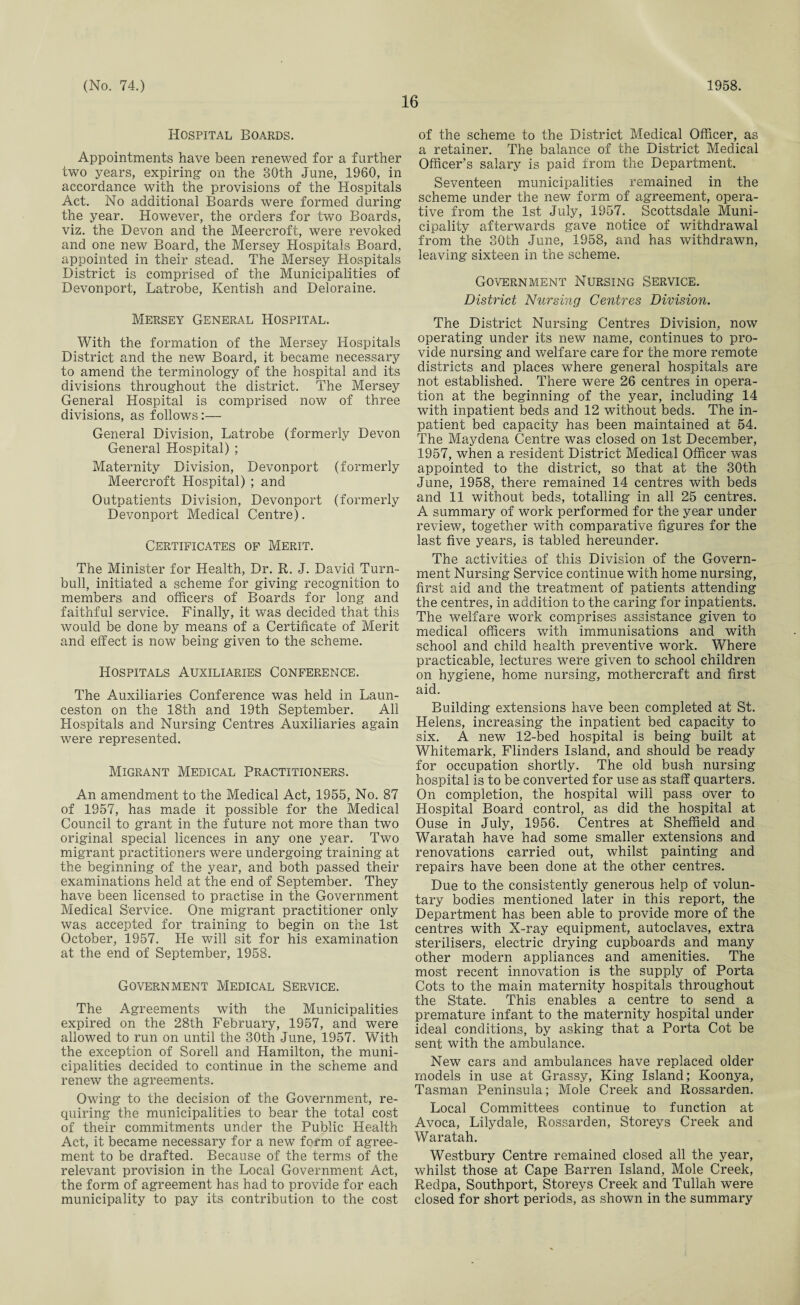16 Hospital Boards. Appointments have been renewed for a further two years, expiring on the 30th June, 1960, in accordance with the provisions of the Hospitals Act. No additional Boards were formed during the year. However, the orders for two Boards, viz. the Devon and the Meercroft, were revoked and one new Board, the Mersey Hospitals Board, appointed in their stead. The Mersey Hospitals District is comprised of the Municipalities of Devonport, Latrobe, Kentish and Deloraine. Mersey General Hospital. With the formation of the Mersey Hospitals District and the new Board, it became necessary to amend the terminology of the hospital and its divisions throughout the district. The Mersey General Hospital is comprised now of three divisions, as follows:— General Division, Latrobe (formerly Devon General Hospital) ; Maternity Division, Devonport (formerly Meercroft Hospital) ; and Outpatients Division, Devonport (formerly Devonport Medical Centre). Certificates of Merit. The Minister for Health, Dr. R. J. David Turn- bull, initiated a scheme for giving recognition to members and officers of Boards for long and faithful service. Finally, it was decided that this would be done by means of a Certificate of Merit and effect is now being given to the scheme. Hospitals Auxiliaries Conference. The Auxiliaries Conference was held in Laun¬ ceston on the 18th and 19th September. All Hospitals and Nursing Centres Auxiliaries again were represented. Migrant Medical Practitioners. An amendment to the Medical Act, 1955, No. 87 of 1957, has made it possible for the Medical Council to grant in the future not more than two original special licences in any one year. Two migrant practitioners were undergoing training at the beginning of the year, and both passed their examinations held at the end of September. They have been licensed to practise in the Government Medical Service. One migrant practitioner only was accepted for training to begin on the 1st October, 1957. He will sit for his examination at the end of September, 1958. Government Medical Service. The Agreements with the Municipalities expired on the 28th February, 1957, and were allowed to run on until the 30th June, 1957. With the exception of Sorell and Hamilton, the muni¬ cipalities decided to continue in the scheme and renew the agreements. Owing to the decision of the Government, re¬ quiring the municipalities to bear the total cost of their commitments under the Public Health Act, it became necessary for a new form of agree¬ ment to be drafted. Because of the terms of the relevant provision in the Local Government Act, the form of agreement has had to provide for each municipality to pay its contribution to the cost of the scheme to the District Medical Officer, as a retainer. The balance of the District Medical Officer’s salary is paid from the Department. Seventeen municipalities remained in the scheme under the new form of agreement, opera¬ tive from the 1st July, 1957. Scottsdale Muni¬ cipality afterwards gave notice of withdrawal from the 30th June, 1958, and has withdrawn, leaving sixteen in the scheme. Government Nursing Service. District Nursing Centres Division. The District Nursing Centres Division, now operating under its new name, continues to pro¬ vide nursing and welfare care for the more remote districts and places where general hospitals are not established. There were 26 centres in opera¬ tion at the beginning of the year, including 14 with inpatient beds and 12 without beds. The in¬ patient bed capacity has been maintained at 54. The Maydena Centre was closed on 1st December, 1957, when a resident District Medical Officer was appointed to the district, so that at the 30th June, 1958, there remained 14 centres with beds and 11 without beds, totalling in all 25 centres. A summary of work performed for the year under review, together with comparative figures for the last five years, is tabled hereunder. The activities of this Division of the Govern¬ ment Nursing Service continue with home nursing, first aid and the treatment of patients attending the centres, in addition to the caring for inpatients. The welfare work comprises assistance given to medical officers with immunisations and with school and child health preventive work. Where practicable, lectures were given to school children on hygiene, home nursing, mothercraft and first aid. Building extensions have been completed at St. Helens, increasing the inpatient bed capacity to six. A new 12-bed hospital is being built at Whitemark, Flinders Island, and should be ready for occupation shortly. The old bush nursing hospital is to be converted for use as staff quarters. On completion, the hospital will pass over to Hospital Board control, as did the hospital at Ouse in July, 1956. Centres at Sheffield and Waratah have had some smaller extensions and renovations carried out, whilst painting and repairs have been done at the other centres. Due to the consistently generous help of volun¬ tary bodies mentioned later in this report, the Department has been able to provide more of the centres with X-ray equipment, autoclaves, extra sterilisers, electric drying cupboards and many other modern appliances and amenities. The most recent innovation is the supply of Porta Cots to the main maternity hospitals throughout the State. This enables a centre to send a premature infant to the maternity hospital under ideal conditions, by asking that a Porta Cot be sent with the ambulance. New cars and ambulances have replaced older models in use at Grassy, King Island; Koonya, Tasman Peninsula; Mole Creek and Rossarden. Local Committees continue to function at Avoca, Lilydale, Rossarden, Storeys Creek and Waratah. Westbury Centre remained closed all the year, whilst those at Cape Barren Island, Mole Creek, Redpa, Southport, Storeys Creek and Tullah were closed for short periods, as shown in the summary