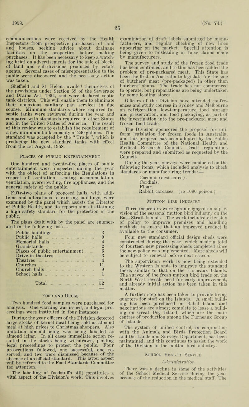1958. 25 (No. 74.) communications were received by the Health Inspectors from prospective purchasers of land and houses, seeking advice about drainage facilities on the properties before making purchases. It has been necessary to keep a watch¬ ing brief on advertisements for the sale of blocks of land and sub-divisions produced by estate agents. Several cases of misrepresentation to the public were discovered and the necessary action was taken. Sheffield and St. Helens availed themselves of the provisions under Section 59 of the Sewerage and Drains Act, 1954, and were declared septic tank districts. This will enable them to eliminate their obnoxious sanitary pan services in due course. Minimum standards where required for septic tanks were reviewed during the year and compared with standards required in other States and in the United States of America. The result of this review was to establish the requirement of a new minimum tank capacity of 240 gallons. This standard was accepted by the “ Trade ”, which is producing the new standard tanks with effect from the 1st August, 1958. Places of Public Entertainment One hundred and twenty-five places of public entertainment were inspected during the year with the object of enforcing the Regulations in respect of sanitation, seating accommodation, ventilation, overcrowding, fire appliances, and the general safety of the public. Fifty-two plans of proposed halls, with addi¬ tions and alterations to existing buildings, were examined by the panel which assists the Director of Public Health, and its reports aim at attaining a high safety standard for the protection of the public. The plans dealt with by the panel are enumer¬ ated in the following list:— Public buildings . 3 Public halls . 9 Memorial halls . 4 Grandstands . 2 Places of public entertainment 6 Drive-in theatres . 3 Theatres . 4 Churches . 11 Church halls . 9 School halls . 1 Total . 52 Food and Drugs Two hundred food samples were purchased for analysis. One warning was issued, and legal pro¬ ceedings were instituted in four instances. During the year officers of the Division detected large stocks of kernel meal being sold as almond meal at high prices to Christmas shoppers. Also imitation almond icing was being labelled as almond icing. In all cases immediate action re¬ sulted in the stocks being withdrawn, pending legal proceedings to protect the public. Four prosecutions followed, one successful, one re¬ served, and two were dismissed because of the absence of an official standard. This latter aspect will be referred to the Food Standards Committee for attention. The labelling of foodstuffs still constitutes a vital aspect of the Division’s work. This involves examination of draft labels submitted by manu¬ facturers, and regular checking of new line's appearing on the market. Special attention is being given to misleading or false claims made by manufacturers. The survey and study of the frozen food trade has been continued, and to this has been added the problem of pre-packaged meat. This State has been the first in Australia to legislate for the sale of butchers’ meat (pre-packaged) in other than butchers’ shops. The trade has not commenced to operate, but preparations are being undertaken by some leading stores. Officers of the Division have attended confer¬ ences and study courses in Sydney and Melbourne on refrigeration, low-temperature food storage and preservation, and food packaging, as part of the investigation into the pre-packaged meat and frozen food trade. The Division sponsored the proposal for uni¬ form legislation for frozen foods in Australia, and this proposal has been adopted by the Public Health Committee of the National Health and Medical Research Council. Draft regulations were prepared and submitted as requested by the Council. During the year, surveys were conducted on the following items, which included analysis to check standards or manufacturing trends:— Coconut (desiccated). Cordials. Flour. Rabbit carcases (re 1080 poison.) Mutton Bird Industry Three inspectors were again engaged on super¬ vision of the seasonal mutton bird industry on the Bass Strait Islands. The work included extension of policy to improve premises and handling methods, to ensure that an improved product is available to the consumer. Four new standard official design sheds were constructed during the year, which made a total of fourteen new processing sheds completed since the new policy was implemented. More sheds will be subject to renewal before next season. The supervision work is now being extended to the Western Islands to improve the standard there, similar to that on the Furneaux Islands. The survey of the fresh mutton bird trade on the North West reveals need for early improvement, and already initial action has been taken in this matter. A further step has been taken to provide living quarters for staff on the Islands. A small build¬ ing has been purchased on Babel Island and negotiations are almost complete to lease a build¬ ing on Great Dog Island, which are the main centres of production among the Furneaux Group of Islands. The system of unified control, in conjunction with the Animals and Birds Protection Board and the Lands and Surveys Department, has been maintained, and this continues to assist the work of the Division in the mutton bird industry. School Health Service A dminis tration There was a decline in some of the activities of the School Medical Service during the year because of the reduction in the medical staff. The