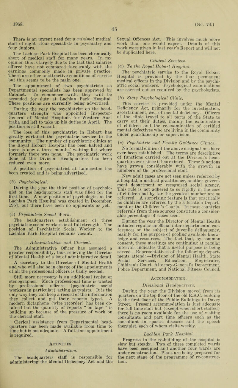 1958. 45 (No. 74.) There is an urgent need for a minimal medical staff of eight—four specialists in psychiatry and four juniors. The Lachlan Park Hospital has been chronically short of medical staff for many years. In my opinion this is largely due to the fact that salaries offered have not compared favourably with the earnings commonly made in private practice. There are other unattractive conditions of service but this seems to be the main one. The appointment of two psychiatrists as Departmental specialists has been approved by Cabinet. To commence with, they will be seconded for duty at Lachlan Park Hospital. These positions are currently being advertised. During the year the psychiatrist on the head¬ quarters strength was appointed Inspector- General of Mental Hospitals for Western Aus¬ tralia and left to take up his duties in April. The position is still vacant. The loss of this psychiatrist in Hobart has greatly curtailed the psychiatric service to the community. The number of psychiatric clinics at the Royal Hobart Hospital has been halved and there is now a three months’ waiting list where formerly there was none. The psychiatric work done at the Division Headquarters has been reduced even more. A position of psychiatrist at Launceston has been created and is being advertised. (b) Psychological. During the year the third position of psycholo¬ gist on the headquarters staff was filled for the first time. A new position of psychologist at the Lachlan Park Hospital was created in December, 1957, but there have been no applicants as yet. (c) Psychiatric Social Work. The headquarters establishment of three psychiatric social workers is at full strength. The position of Psychiatric Social Worker to the Lachlan Park Hospital remains vacant. Administrative and Clerical. The Administrative Officer has assumed a greater responsibility, thus relieving the Director of Mental Health of a lot of administrative detail. A secretary to the Director of Mental Health and who will also be in charge of the appointments of all the professional officers is badly needed. Still more necessary is an additional typist or stenographer. Much professional time is wasted by professional officers (psychiatric social workers in particular) acting as typists. It is the only way they can keep a record of the information they collect and get their reports typed. A modern dictaphone (wire recorder) has been ob¬ tained but the quantity of reports “ on tape ” is building up because of the pressure of work on the clerical staff. Clerical assistance from Departmental head¬ quarters has been made available from time to time but is not adequate. A full-time appointment is required. Activities. A dministration. The headquarters staff is responsible for administering the Mental Deficiency Act and the Sexual Offences Act. This involves much more work than one would expect. Details of this work were given in last year’s Report and will not be duplicated here. Clinical Services. (a) To the Royal Hobart Hospital. The psychiatric service to the Royal Hobart Hospital is provided by the four permanent medical officers in the Division and by the psychi¬ atric social workers. Psychological examinations are carried out as required by the psychologists. (b) State Psychological Clinic. This service is provided under the Mental Deficiency Act, primarily for the investigation, ascertainment, &c., of mental deficiency. Officers of the clinic travel to all parts of the State to carry out their duties, mainly the examination of children and the re-examination of certified mental defectives who are living in the community under guardianship or supervision. (c) Psychiatric and Family Guidance Clinics. No formal clinics of the above designations have ever been established. The terms are descriptive of functions carried out at the Division’s head¬ quarters ever since it has existed. These functions have grown considerably with the growth in numbers of the professional staff. New adult cases are not seen unless referred by .a hospital, a medical practitioner, another govern¬ ment department or recognised social agency. This rule is not adhered to so rigidly in the case of children but by far the greatest number are so referred. A surprising feature is that practically no children are referred by the Education Depart¬ ment or the Children’s Courts. In most countries referrals from these sources constitute a consider¬ able percentage of cases seen. During the year the Director of Mental Health initiated regular unofficial inter-departmental con¬ ferences on the subject of juvenile delinquency, mainly for the purpose of pooling available know¬ ledge and resources. The fact that, by common consent, these meetings are continuing at regular intervals indicates that a useful purpose is being served. Representatives of the following depart¬ ments attend:—Division of Mental Health, State Social Services, Education, Magistrates, Children’s Court, Attorney-General’s Department, Police Department, and National Fitness Council. Accommodation. Di visional Headquarters. During the year the Division moved from its quarters on the top floor of the old R.A.C. building to the first floor of the Public Buildings in Davey Street. Present accommodation is just adequate for full time staff but (except when short staffed) there is no room available for the use of visiting consultants and part time officers such as the consultant in spastic diseases and the speech therapist, each of whom visits weekly. Lachlan Park Hospital. Progress in the re-building of the hospital is slow but steady. Two of three completed wards have been occupied and another four wards are under construction. Plans are being prepared for the next stage of the programme of re-construc¬ tion.