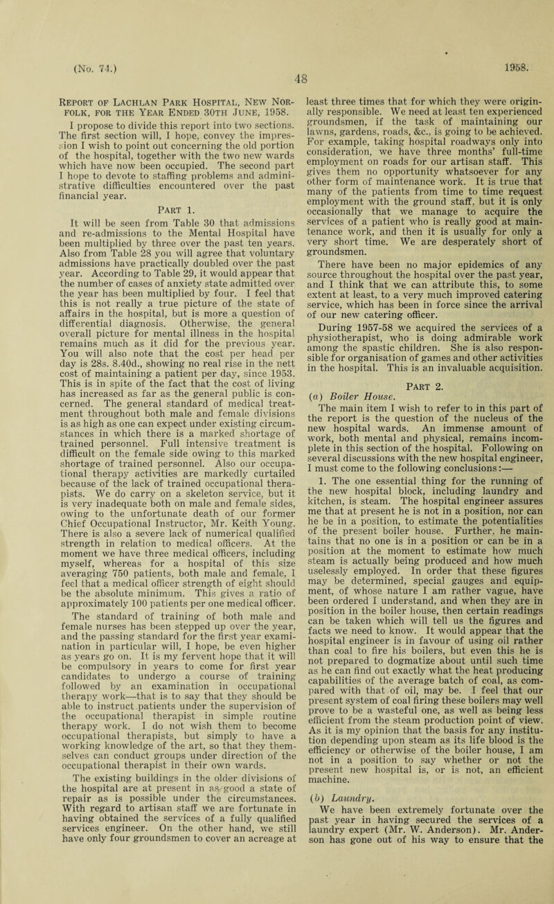 48 Report of Lachlan Park Hospital, New Nor¬ folk, for the Year Ended 30th June, 1958. I propose to divide this report into two sections. The first section will, I hope, convey the impres¬ sion I wish to point out concerning the old portion of the hospital, together with the two new wards which have now been occupied. The second part I hope to devote to staffing problems and admini¬ strative difficulties encountered over the past financial year. Part 1. It will be seen from Table 30 that admissions and re-admissions to the Mental Hospital have been multiplied by three over the past ten years. Also from Table 28 you will agree that voluntary admissions have practically doubled over the past year. According to Table 29, it would appear that the number of cases of anxiety state admitted over the year has been multiplied by four. I feel that this is not really a true picture of the state of affairs in the hospital, but is more a question of differential diagnosis. Otherwise, the general overall picture for mental illness in the hospital remains much as it did for the previous year. You will also note that the cost per head per day is 28s. 8.40d., showing no real rise in the nett cost of maintaining a patient per day, since 1953. This is in spite of the fact that the cost of living has increased as far as the general public is con¬ cerned. The general standard of medical treat¬ ment throughout both male and female divisions is as high as one can expect under existing circum¬ stances in which there is a marked shortage of trained personnel. Full intensive treatment is difficult on the female side owing to this marked shortage of trained personnel. Also our occupa¬ tional therapy activities are markedly curtailed because of the lack of trained occupational thera¬ pists. We do carry on a skeleton service, but it is very inadequate both on male and female sides, owing to the unfortunate death of our former Chief Occupational Instructor, Mr. Keith Young. There is also a severe lack of numerical qualified strength in relation to medical officers. At the moment we have three medical officers, including myself, whereas for a hospital of this size averaging 750 patients, both male and female, I feel that a medical officer strength of eight should be the absolute minimum. This gives a ratio of approximately 100 patients per one medical officer. The standard of training of both male and female nurses has been stepped up over the year, and the passing standard for the first year exami¬ nation in particular will, I hope, be even higher as years go on. It is my fervent hope that it will be compulsory in years to come for first year candidates to undergo a course of training followed by an examination in occupational therapy work—that is to say that they should be able to instruct patients under the supervision of the occupational therapist in simple routine therapy work. I do not wish them to become occupational therapists, but simply to have a working knowledge of the art, so that they them¬ selves can conduct groups under direction of the occupational therapist in their own wards. The existing buildings in the older divisions of the hospital are at present in as good a state of repair as is possible under the circumstances. With regard to artisan staff we are fortunate in having obtained the services of a fully qualified services engineer. On the other hand, we still have only four groundsmen to cover an acreage at least three times that for which they were origin¬ ally responsible. We need at least ten experienced groundsmen, if the task of maintaining our lawns, gardens, roads, &c., is going to be achieved. For example, taking hospital roadways only into consideration, we have three months’ full-time employment on roads for our artisan staff. This gives them no opportunity whatsoever for any other form of maintenance work. It is true that many of the patients from time to time request employment with the ground staff, but it is only occasionally that we manage to acquire the services of a patient who is really good at main¬ tenance work, and then it is usually for only a very short time. We are desperately short of groundsmen. There have been no major epidemics of any source throughout the hospital over the past year, and I think that we can attribute this, to some extent at least, to a very much improved catering service, which has been in force since the arrival of our new catering officer. During 1957-58 we acquired the services of a physiotherapist, who is doing admirable work among the spastic children. She is also respon¬ sible for organisation of games and other activities in the hospital. This is an invaluable acquisition. Part 2. (a) Boiler House. The main item I wish to refer to in this part of the report is the question of the nucleus of the new hospital wards. An immense amount of work, both mental and physical, remains incom¬ plete in this section of the hospital. Following on several discussions with the new hospital engineer, I must come to the following conclusions:— 1. The one essential thing for the running of the new hospital block, including laundry and kitchen, is steam. The hospital engineer assures me that at present he is not in a position, nor can he be in a position, to estimate the potentialities of the present boiler house. Further, he main¬ tains that no one is in a position or can be in a position at the moment to estimate how much steam is actually being produced and how much uselessly employed. In order that these figures may be determined, special gauges and equip¬ ment, of whose nature I am rather vague, have been ordered I understand, and when they are in position in the boiler house, then certain readings can be taken which will tell us the figures and facts we need to know. It would appear that the hospital engineer is in favour of using oil rather than coal to fire his boilers, but even this he is not prepared to dogmatize about until such time as he can find out exactly what the heat producing capabilities of the average batch of coal, as com¬ pared with that of oil, may be. I feel that our present system of coal firing these boilers may well prove to be a wasteful one, as well as being less efficient from the steam production point of view. As it is my opinion that the basis for any institu¬ tion depending upon steam as its life blood is the efficiency or otherwise of the boiler house, I am not in a position to say whether or not the present new hospital is, or is not, an efficient machine. (b) Laundry. We have been extremely fortunate over the past year in having secured the services of a laundry expert (Mr. W. Anderson). Mr. Ander¬ son has gone out of his way to ensure that the