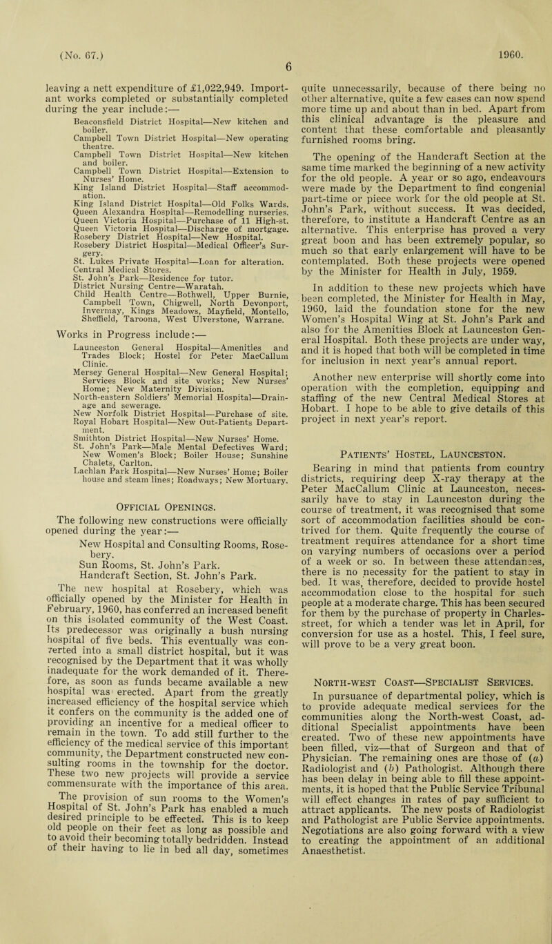 6 leaving a nett expenditure of £1,022,949. Import¬ ant works completed or substantially completed during the year include:— Beaconsfield District Hospital—New kitchen and boiler. Campbell Town District Hospital—New operating theatre. Campbell Town District Hospital—New kitchen and boiler. Campbell Town District Hospital—Extension to Nurses’ Home. King Island District Hospital—Staff accommod¬ ation. King Island District Hospital—Old Folks Wards. Queen Alexandra Hospital—Remodelling nurseries. Queen Victoria Hospital—Purchase of 11 High-st. Queen Victoria Hospital—Dischai’ge of mortgage. Rosebery District Hospital—New Hospital. Rosebery District Hospital—Medical Officer’s Sur¬ gery. St. Lukes Private Hospital—Loan for alteration. Central Medical Stores. St. John’s Park—Residence for tutor. District Nursing Centre—Waratah. Child Health Centre—Bothwell, Upper Burnie, Campbell Town, Chigwell, North Devonport, Invermay, Kings Meadows, Mayfield, Montello, Sheffield, Taroona, West Ulverstone, Warrane. Works in Progress include:— Launceston General Hospital—Amenities and Trades Block; Hostel for Peter MacCallum Clinic. Mersey General Hospital—New General Hospital; Services Block and site works; New Nurses’ Home; New Maternity Division. North-eastern Soldiers’ Memorial Hospital—Drain¬ age and sewerage. New Norfolk District Hospital—Purchase of site. Royal Hobart Hospital—New Out-Patients Depart¬ ment. Smithton District Hospital—New Nurses’ Home. St. John’s Park—Male Mental Defectives Ward; New Women’s Block; Boiler House; Sunshine Chalets, Carlton. Lachlan Park Hospital—New Nurses’ Home; Boiler house and steam lines; Roadways; New Mortuary. Official Openings. The following new constructions were officially opened during the year:— New Hospital and Consulting Rooms, Rose¬ bery. Sun Rooms, St. John’s Park. Handcraft Section, St. John’s Park. The new hospital at Rosebery, which was officially opened by the Minister for Health in February, 1960, has conferred an increased benefit on this isolated community of the West Coast. Its predecessor was originally a bush nursing hospital of five beds. This eventually was con¬ certed into a small district hospital, but it was recognised by the Department that it was wholly inadequate for the work demanded of it. There¬ fore, as soon as funds became available a new hospital was erected. Apart from the greatly increased efficiency of the hospital service which it confers on the community is the added one of providing an incentive for a medical officer to remain in the town. To add still further to the efficiency of the medical service of this important community, the Department constructed new con¬ sulting rooms in the township for the doctor. These two new projects will provide a service commensurate with the importance of this area. The provision of sun rooms to the Women’s Hospital of St. John’s Park has enabled a much desired principle to be effected. This is to keep old people on their feet as long as possible and to avoid their becoming totally bedridden. Instead of their having to lie in bed all day, sometimes quite unnecessarily, because of there being no other alternative, quite a few cases can now spend more time up and about than in bed. Apart from this clinical advantage is the pleasure and content that these comfortable and pleasantly furnished rooms bring. The opening of the Handcraft Section at the same time marked the beginning of a new activity for the old people. A year or so ago, endeavours were made by the Department to find congenial part-time or piece work for the old people at St. John’s Park, without success. It was decided, therefore, to institute a Handcraft Centre as an alternative. This enterprise has proved a very great boon and has been extremely popular, so much so that early enlargement will have to be contemplated. Both these projects were opened by the Minister for Health in July, 1959. In addition to these new projects which have been completed, the Minister for Health in May, 1960, laid the foundation stone for the new Women’s Hospital Wing at St. John’s Park and also for the Amenities Block at Launceston Gen¬ eral Hospital. Both these projects are under way, and it is hoped that both will be completed in time for inclusion in next year’s annual report. Another new enterprise will shortly come into operation with the completion, equipping and staffing of the new Central Medical Stores at Hobart. I hope to be able to give details of this project in next year’s report. Patients’ Hostel, Launceston. Bearing in mind that patients from country districts, requiring deep X-ray therapy at the Peter MacCallum Clinic at Launceston, neces¬ sarily have to stay in Launceston during the course of treatment, it was recognised that some sort of accommodation facilities should be con¬ trived for them. Quite frequently the course of treatment requires attendance for a short time on varying numbers of occasions over a period of a week or so. In between these attendances, there is no necessity for the patient to stay in bed. It was, therefore, decided to provide hostel accommodation close to the hospital for such people at a moderate charge. This has been secured for them by the purchase of property in Charles- street, for which a tender was let in April, for conversion for use as a hostel. This, I feel sure, will prove to be a very great boon. North-west Coast—Specialist Services. In pursuance of departmental policy, which is to provide adequate medical services for the communities along the North-west Coast, ad¬ ditional Specialist appointments have been created. Two of these new appointments have been filled, viz—that of Surgeon and that of Physician. The remaining ones are those of (a) Radiologist and (b) Pathologist. Although there has been delay in being able to fill these appoint¬ ments, it is hoped that the Public Service Tribunal will effect changes in rates of pay sufficient to attract applicants. The new posts of Radiologist and Pathologist are Public Service appointments. Negotiations are also going forward with a view to creating the appointment of an additional Anaesthetist.