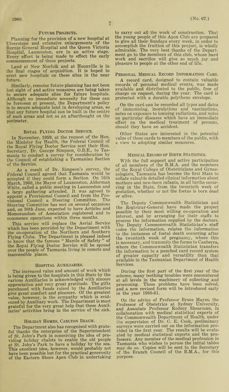 1960. 7 (No. 67.) Future Projects. Planning for the provision of a new hospital at Ulverstone and extensive enlargements of the Burnie General Hospital and the Queen Victoria Hospital, Launceston, are in an active stage. Every effort is being made to effect the early commencement of these projects. Land at New Norfolk and at Huonville is in the final stages of acquisition. It is hoped to erect new hospitals on these sites in the near future. Similarly, remoter future planning has not been lost sight of and active measures are being taken to secure adequate sites for future hospitals. Although no immediate necessity for these can be foreseen at present, the Department’s policy is to secure adequate land in developing areas, so that any future hospital can be built in the centre of such areas and not as an afterthought on the perimeter. Royal Flying Doctor Service. In November, 1959, at the request of the Hon. the Minister for Health, the Federal Council of the Royal Flying Doctor Service sent their Hon. Secretary, Dr. George Simpson, O.B.E., to Tas¬ mania to conduct a survey for consideration by the Council of establishing a Tasmanian Section of the Service. As a result of Dr. Simpson’s survey, the Federal Council agreed that Tasmania would be accepted if they could form a Section. On 16th March, 1960, the Mayor of Launceston, Alderman White, called a public meeting in Launceston and a large gathering attended. It was agreed to appoint a Provisional Council and from the Pro¬ visional Council a Steering Committee. The Steering Committee has met on several occasions and, on 30th June, expected to have Articles and Memorandum of Association registered and to commence operations within three months. This service will replace the Aerial Service which has been provided by the Department with the co-operation of the Northern and Southern Flying Clubs. The Department is pleased indeed to know that the famous “ Mantle of Safety ” of the Royal Flying Doctor Service will be spread over the people of Tasmania living in remote and inaccessible places. Hospital Auxiliaries. The increased value and amount of work which is being given to the hospitals in this State by the various Auxiliaries is acknowledged with sincere appreciation and very great gratitude. The gifts purchased with funds raised by the Auxiliaries give great comfort and pleasure. Of the greatest value, however, is the sympathy which is evid¬ enced by Auxiliary work. The Department is most grateful for the very great help that these Auxil¬ iaries’ activities bring in the service of the sick. Holiday Homes, Carlton Beach. The Department also has recognised with grate¬ ful thanks the enterprise of the Superintendent of St. John’s Park in conceiving the idea of pro¬ viding holiday chalets to enable the old people at St. John’s Park to have a holiday by the sea. This excellent idea, however, would probably not have been possible but for the practical generosity of the Eastern Shore Apex Club in undertaking to carry out all the work of construction. That the young people of this Apex Club are prepared to give all their Sundays every week, in order to accomplish the fruition of this project, is wholly admirable. The very best thanks of the Depart¬ ment go to the members of this club, whose hard work and sacrifice will give so much joy and pleasure to people at the other end of life. Personal Medical Record Information Card. A record card, designed to contain valuable records of personal medical events, was made available and distributed to the public, free of charge on request, during the year. The card is protected with a durable polythene envelope. On the card can be recorded all types and dates of immunising, inoculations and vaccinations, notes on exposure to ionising radiations, and notes on particular diseases which have an immediate effect on the medical treatment of persons, should they have an accident. Other States are interested in the potential value of these cards to members of the public, with a view to adopting similar measures. Medical Record of Birth Statistics. With the full support and active participation of all members of the B.M.A. and the members of the Royal College of Obstetricians and Gynae¬ cologists, Tasmania has become the first State to collate valuable detailed clinical information about mothers and new-born infants, in all births occur¬ ring in the State, from the twentieth week of gestation, whether or not the foetus is born dead or alive. The Deputy Commonwealth Statistician and the Registrar-General have made the project possible by their most willing co-operation and interest, and by arranging for their staffs to process the information supplied by the doctors. The Deputy Commonwealth Statistician’s • staff codes the information, relates the information to the instances of foetal death occurring after the twentieth week of pregnancy, where this is necessary, and transmits the forms to Canberra, where the Commonwealth Statistician transfers the information to a punched card record system of greater capacity and versatility than that available in the Tasmanian Department of Health Services. During the first part of the first year of the scheme, many teething troubles were encountered at all levels in the machinery of collecting and processing. These problems have been solved, and a new revised form will be introduced early in the year 1960-61. On the advice of Professor Bruce Mayes, the Professor of Obstetrics at Sydney University, and Associate Professor Rodney Shearman, in collaboration with medical statistical experts of the Commonwealth Department of Health, under the supervision of Dr. C. E. Cook, preliminary surveys were carried out on the information pro¬ vided in the first year. The results will be evalu¬ ated by medical statistical experts and the pro¬ fessors. Any member of the medical profession in Tasmania who wishes to peruse the initial tables may do so. Copies will be sent to the Secretary of the Branch Council of the B.M.A., for this purpose.