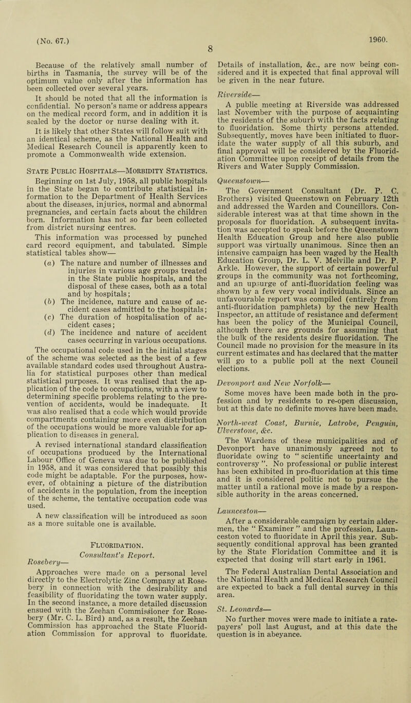 8 1960. Because of the relatively small number of births in Tasmania, the survey will be of the optimum value only after the information has been collected over several years. It should be noted that all the information is confidential. No person’s name or address appears on the medical record form, and in addition it is sealed by the doctor or nurse dealing with it. It is likely that other States will follow suit with an identical scheme, as the National Health and Medical Research Council is apparently keen to promote a Commonwealth wide extension. State Public Hospitals—Morbidity Statistics. Beginning on 1st July, 1958, all public hospitals in the State began to contribute statistical in¬ formation to the Department of Health Services about the diseases, injuries, normal and abnormal pregnancies, and certain facts about the children born. Information has not so far been collected from district nursing centres. This information was processed by punched card record equipment, and tabulated. Simple statistical tables show— (a) The nature and number of illnesses and injuries in various age groups treated in the State public hospitals, and the disposal of these cases, both as a total and by hospitals; (b) The incidence, nature and cause of ac¬ cident cases admitted to the hospitals; (c) The duration of hospitalisation of ac¬ cident cases; (cl) The incidence and nature of accident cases occurring in various occupations. The occupational code used in the initial stages of the scheme was selected as the best of a few available standard codes used throughout Austra¬ lia for statistical purposes other than medical statistical purposes. It was realised that the ap¬ plication of the code to occupations, with a view to determining specific problems relating to the pre¬ vention of accidents, would be inadequate. It was also realised that a code which would provide compartments containing more even distribution of the occupations would be more valuable for ap¬ plication to diseases in general. A revised international standard classification of occupations produced by the International Labour Office of Geneva was due to be published in 1958, and it was considered that possibly this code might be adaptable. For the purposes, how¬ ever, of obtaining a picture of the distribution of accidents in the population, from the inception of the scheme, the tentative occupation code was used. A new classification will be introduced as soon as a more suitable one is available. Fluoridation. Consultant's Report. Rosebery— Approaches were made on a personal level directly to the Electrolytic Zinc Company at Rose¬ bery in connection with the desirability and feasibility of fluoridating the town water supply. In the second instance, a more detailed discussion ensued with the Zeehan Commissioner for Rose¬ bery (Mr. C. L. Bird) and, as a result, the Zeehan Commission has approached the State Fluorid¬ ation Commission for approval to fluoridate. Details of installation, &c., are now being con¬ sidered and it is expected that final approval will be given in the near future. Riverside— A public meeting at Riverside was addressed last November with the purpose of acquainting the residents of the suburb with the facts relating to fluoridation. Some thirty persons attended. Subsequently, moves have been initiated to fluor¬ idate the water supply of all this suburb, and final approval will be considered by the Fluorid¬ ation Committee upon receipt of details from the Rivers and Water Supply Commission. Queenstown— The Government Consultant (Dr. P. C. Brothers) visited Queenstown on February 12th and addressed the Warden and Councillors. Con¬ siderable interest was at that time shown in the proposals for fluoridation. A subsequent invita¬ tion was accepted to speak before the Queenstown Health Education Group and here also public support was virtually unanimous. Since then an intensive campaign has been waged by the Health Education Group, Dr. L. V. Melville and Dr. P. Arkle. However, the support of certain powerful groups in the community was not forthcoming, and an upsurge of anti-fluoridation feeling was shown by a few very vocal individuals. Since an unfavourable report was compiled (entirely from anti-fluoridation pamphlets) by the new Health Inspector, an attitude of resistance and deferment has been the policy of the Municipal Council, although there are grounds for assuming that the bulk of the residents desire fluoridation. The Council made no provision for the measure in its current estimates and has declared that the matter will go to a public poll at the next Council elections. Devonport and New Norfolk— Some moves have been made both in the pro¬ fession and by residents to re-open discussion, but at this date no definite moves have been made. North-west Coast, Burnie, Latrobe, Penguin, Ulverstone, cfee. The Wardens of these municipalities and of Devonport have unanimously agreed not to fluoridate owing to “ scientific uncertainty and controversy ”. No professional or public interest has been exhibited in pro-fluoridation at this time and it is considered politic not to pursue the matter until a rational move is made by a respon¬ sible authority in the areas concerned. Launceston— After a considerable campaign by certain aider- men, the “ Examiner ” and the profession, Laun¬ ceston voted to fluoridate in April this year. Sub¬ sequently conditional approval has been granted by the State Floridation Committee and it is expected that dosing will start early in 1961. The Federal Australian Dental Association and the National Health and Medical Research Council are expected to back a full dental survey in this area. St. Leonards— No further moves were made to initiate a rate¬ payers’ poll last August, and at this date the question is in abeyance.