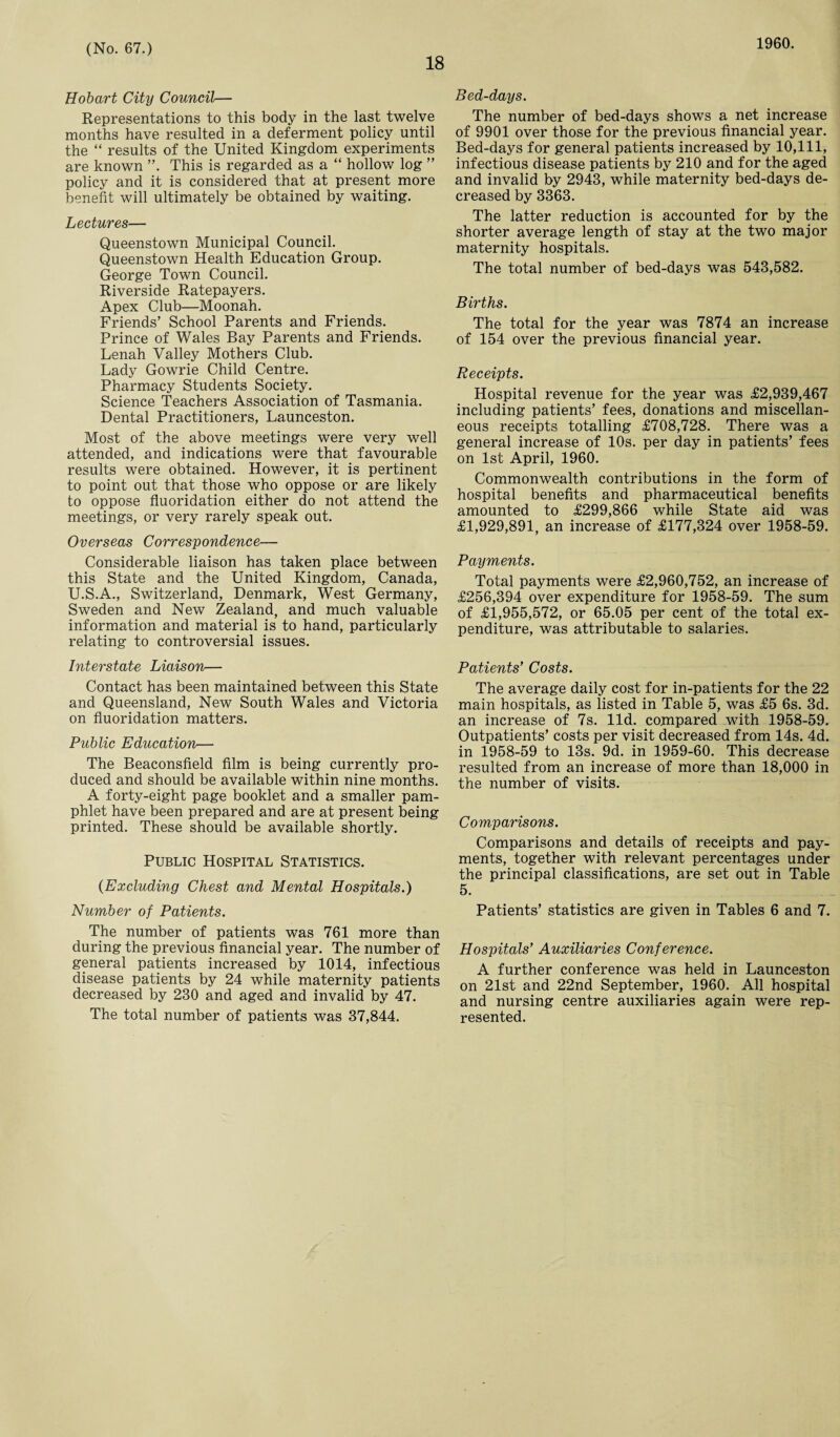 18 1960. Hobart City Council— Representations to this body in the last twelve months have resulted in a deferment policy until the “ results of the United Kingdom experiments are known ”. This is regarded as a “ hollow log ” policy and it is considered that at present more benefit will ultimately be obtained by waiting. Lectures— Queenstown Municipal Council. Queenstown Health Education Group. George Town Council. Riverside Ratepayers. Apex Club—Moonah. Friends’ School Parents and Friends. Prince of Wales Bay Parents and Friends. Lenah Valley Mothers Club. Lady Gowrie Child Centre. Pharmacy Students Society. Science Teachers Association of Tasmania. Dental Practitioners, Launceston. Most of the above meetings were very well attended, and indications were that favourable results were obtained. However, it is pertinent to point out that those who oppose or are likely to oppose fluoridation either do not attend the meetings, or very rarely speak out. Overseas Correspondence— Considerable liaison has taken place between this State and the United Kingdom, Canada, U.S.A., Switzerland, Denmark, West Germany, Sweden and New Zealand, and much valuable information and material is to hand, particularly relating to controversial issues. Interstate Liaison— Contact has been maintained between this State and Queensland, New South Wales and Victoria on fluoridation matters. Public Education— The Beaconsfield film is being currently pro¬ duced and should be available within nine months. A forty-eight page booklet and a smaller pam¬ phlet have been prepared and are at present being printed. These should be available shortly. Public Hospital Statistics. (Excluding Chest and Mental Hospitals.) Number of Patients. The number of patients was 761 more than during the previous financial year. The number of general patients increased by 1014, infectious disease patients by 24 while maternity patients decreased by 230 and aged and invalid by 47. The total number of patients was 37,844. Bed-days. The number of bed-days shows a net increase of 9901 over those for the previous financial year. Bed-days for general patients increased by 10,111, infectious disease patients by 210 and for the aged and invalid by 2943, while maternity bed-days de¬ creased by 3363. The latter reduction is accounted for by the shorter average length of stay at the two major maternity hospitals. The total number of bed-days was 543,582. Births. The total for the year was 7874 an increase of 154 over the previous financial year. Receipts. Hospital revenue for the year was £2,939,467 including patients’ fees, donations and miscellan¬ eous receipts totalling £708,728. There was a general increase of 10s. per day in patients’ fees on 1st April, 1960. Commonwealth contributions in the form of hospital benefits and pharmaceutical benefits amounted to £299,866 while State aid was £1,929,891, an increase of £177,324 over 1958-59. Payments. Total payments were £2,960,752, an increase of £256,394 over expenditure for 1958-59. The sum of £1,955,572, or 65.05 per cent of the total ex¬ penditure, was attributable to salaries. Patients’ Costs. The average daily cost for in-patients for the 22 main hospitals, as listed in Table 5, was £5 6s. 3d. an increase of 7s. lid. compared with 1958-59. Outpatients’ costs per visit decreased from 14s. 4d. in 1958-59 to 13s. 9d. in 1959-60. This decrease resulted from an increase of more than 18,000 in the number of visits. Comparisons. Comparisons and details of receipts and pay¬ ments, together with relevant percentages under the principal classifications, are set out in Table 5. Patients’ statistics are given in Tables 6 and 7. Hospitals’ Auxiliaries Conference. A further conference was held in Launceston on 21st and 22nd September, 1960. All hospital and nursing centre auxiliaries again were rep¬ resented.