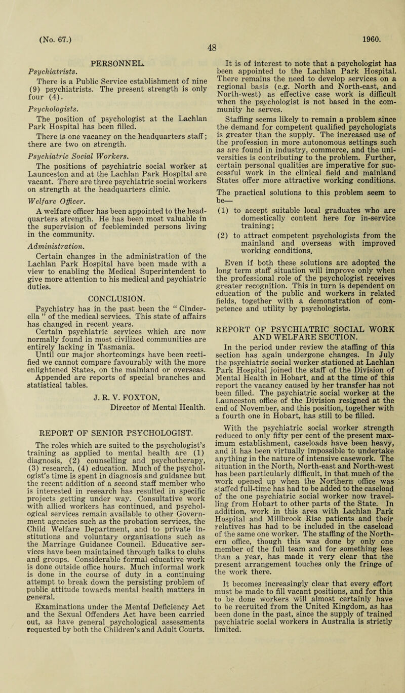 48 PERSONNEL. Psychiatrists. There is a Public Service establishment of nine (9) psychiatrists. The present strength is only four (4). Psychologists. The position of psychologist at the Lachlan Park Hospital has been filled. There is one vacancy on the headquarters staff; there are two on strength. Psychiatric Social Workers. The positions of psychiatric social worker at Launceston and at the Lachlan Park Hospital are vacant. There are three psychiatric social workers on strength at the headquarters clinic. Welfare Officer. A welfare officer has been appointed to the head¬ quarters strength. He has been most valuable in the supervision of feebleminded persons living in the community. A dministration. Certain changes in the administration of the Lachlan Park Hospital have been made with a view to enabling the Medical Superintendent to give more attention to his medical and psychiatric duties. CONCLUSION. Psychiatry has in the past been the “ Cinder¬ ella ” of the medical services. This state of affairs has changed in recent years. Certain psychiatric services which are now normally found in most civilized communities are entirely lacking in Tasmania. Until our major shortcomings have been recti¬ fied we cannot compare favourably with the more enlightened States, on the mainland or overseas. Appended are reports of special branches and statistical tables. J. R. V. FOXTON, Director of Mental Health. REPORT OF SENIOR PSYCHOLOGIST. The roles which are suited to the psychologist’s training as applied to mental health are (1) diagnosis, (2) counselling and psychotherapy, (3) research, (4) education. Much of the psychol¬ ogist’s time is spent in diagnosis and guidance but the recent addition of a second staff member who is interested in research has resulted in specific projects getting under way. Consultative work with allied workers has continued, and psychol¬ ogical services remain available to other Govern¬ ment agencies such as the probation services, the Child Welfare Department, and to private in¬ stitutions and voluntary organisations such as the Marriage Guidance Council. Educative ser¬ vices have been maintained through talks to clubs and groups. Considerable formal educative work is done outside office hours. Much informal work is done in the course of duty in a continuing attempt to break down the persisting problem of public attitude towards mental health matters in general. Examinations under the Mental Deficiency Act and the Sexual Offenders Act have been carried out, as have general psychological assessments requested by both the Children’s and Adult Courts. It is of interest to note that a psychologist has been appointed to the Lachlan Park Hospital. There remains the need to develop services on a regional basis (e.g. North and North-east, and North-west) as effective case work is difficult when the psychologist is not based in the com¬ munity he serves. Staffing seems likely to remain a problem since the demand for competent qualified psychologists is greater than the supply. The increased use of the profession in more autonomous settings such as are found in industry, commerce, and the uni¬ versities is contributing to the problem. Further, certain personal qualities are imperative for suc¬ cessful work in the clinical field and mainland States offer more attractive working conditions. The practical solutions to this problem seem to be— (1) to accept suitable local graduates who are domestically content here for in-service training; (2) to attract competent psychologists from the mainland and overseas with improved working conditions. Even if both these solutions are adopted the long term staff situation will improve only when the professional role of the psychologist receives greater recognition. This in turn is dependent on education of the public and workers in related fields, together with a demonstration of com¬ petence and utility by psychologists. REPORT OF PSYCHIATRIC SOCIAL WORK AND WELFARE SECTION. In the period under review the staffing of this section has again undergone changes. In July the psychiatric social worker stationed at Lachlan Park Hospital joined the staff of the Division of Mental Health in Hobart and at the time of this report the vacancy caused by her transfer has not been filled. The psychiatric social worker at the Launceston office of the Division resigned at the end of November, and this position, together with a fourth one in Hobart, has still to be filled. With the psychiatric social worker strength reduced to only fifty per cent of the present max¬ imum establishment, caseloads have been heavy, and it has been virtually impossible to undertake anything in the nature of intensive casework. The situation in the North, North-east and North-west has been particularly difficult, in that much of the work opened up when the Northern office was staffed full-time has had to be added to the caseload of the one psychiatric social worker now travel¬ ling from Hobart to other parts of the State. In addition, work in this area with Lachlan Park Hospital and Millbrook Rise patients and their relatives has had to be included in the caseload of the same one worker. The staffing of the North¬ ern office, though this was done by only one member of the full team and for something less than a year, has made it very clear that the present arrangement touches only the fringe of the work there. It becomes increasingly clear that every effort must be made to fill vacant positions, and for this to be done workers will almost certainly have to be recruited from the United Kingdom, as has been done in the past, since the supply of trained psychiatric social workers in Australia is strictly limited.
