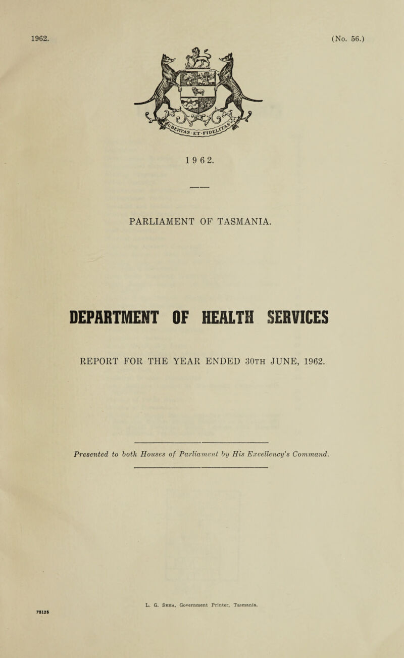 1 9 62. PARLIAMENT OF TASMANIA. DEPARTMENT OF HEALTH SERVICES REPORT FOR THE YEAR ENDED 30th JUNE, 1962. Presented to both Houses of Parliament by His Excellency’s Command. 75125 L. G. Shea, Government Printer, Tasmania.