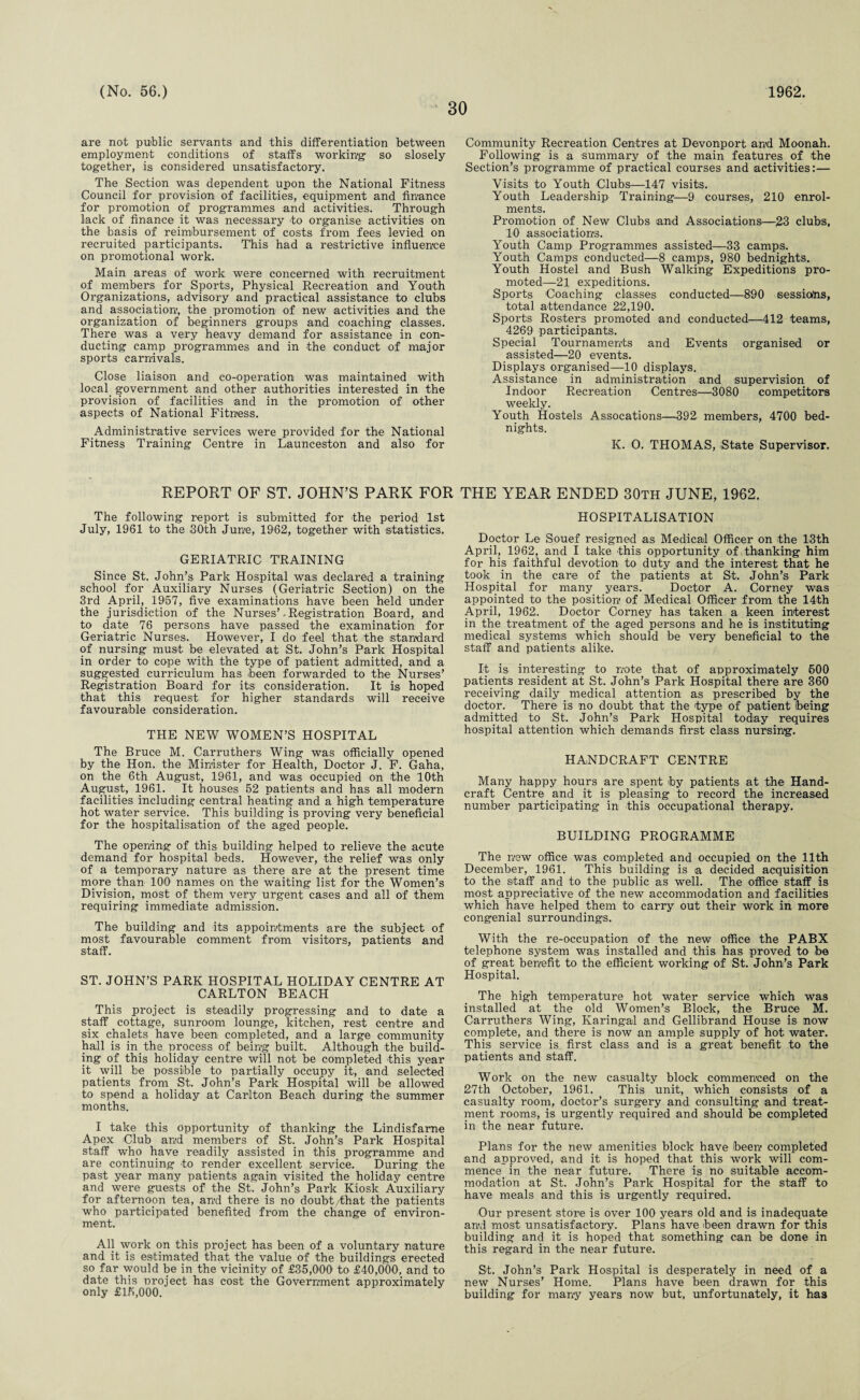 30 are not public servants and this differentiation between employment conditions of staffs working so slosely together, is considered unsatisfactory. The Section was dependent upon the National Fitness Council for provision of facilities, equipment and finance for promotion of programmes and activities. Through lack of finance it was necessary to organise activities on the basis of reimbursement of costs from fees levied on recruited participants. This had a restrictive influence on promotional work. Main areas of work were concerned with recruitment of members for Sports, Physical Recreation and Youth Organizations, advisory and practical assistance to clubs and association, the promotion of new activities and the organization of beginners groups and coaching classes. There was a very heavy demand for assistance in con¬ ducting camp programmes and in the conduct of major sports carnivals. Close liaison and co-operation was maintained with local government and other authorities interested in the provision of facilities and in the promotion of other aspects of National Fitness. Administrative services were provided for the National Fitness Training Centre in Launceston and also for Community Recreation Centres at Devonport and Moonah. Following is a summary of the main features of the Section’s programme of practical courses and activities:— Visits to Youth Clubs—147 visits. Youth Leadership Training—9 courses, 210 enrol¬ ments. Promotion of New Clubs and Associations-—2-3 clubs, 10 associations. Youth Camp Programmes assisted—33 camps. Youth Camps conducted—8 camps, 980 bednights. Youth Hostel and Bush Walking Expeditions pro¬ moted—21 expeditions. Sports Coaching classes conducted—890 sessions, total attendance 22,190. Sports Rosters promoted and conducted—412 teams, 4269 participants. Special Tournaments and Events organised or assisted—20 events. Displays organised—-10 displays. Assistance in administration and supervision of Indoor Recreation Centres—3080 competitors weekly. Youth Hostels Assocations—392 members, 4700 bed- nights. K. O. THOMAS, State Supervisor. REPORT OF ST. JOHN’S PARK FOR The following report is submitted for the period 1st July, 1961 to the 30th June, 1962, together with statistics. GERIATRIC TRAINING Since St. John’s Park Hospital was declared a training school for Auxiliary Nurses (Geriatric Section) on the 3rd April, 1957, five examinations have been held under the jurisdiction of the Nurses’. Registration Board, and to date 76 persons have passed the examination for Geriatric Nurses. However, I do feel that the standard of nursing must be elevated at St. John’s Park Hospital in order to cope with the type of patient admitted, and a suggested curriculum has been forwarded to the Nurses’ Registration Board for its consideration. It is hoped that this request for higher standards will receive favourable consideration. THE NEW WOMEN’S HOSPITAL The Bruce M. Carruthers Wing was officially opened by the Hon. the Minister for Health, Doctor J. F. Gaha, on the 6th August, 1961, and was occupied on the 10th August, 1961. It houses 52 patients and has all modern facilities including central heating and a high temperature hot water service. This building is proving very beneficial for the hospitalisation of the aged people. The opening of this building helped to relieve the acute demand for hospital beds. However, the relief was only of a temporary nature as there are at the present time more than 10O names on the waiting list for the Women’s Division, most of them very urgent cases -and all of them requiring immediate admission. The building and its appointments are the subject of most favourable comment from visitors, patients and staff. ST. JOHN’S PARK HOSPITAL HOLIDAY CENTRE AT CARLTON BEACH This project is steadily progressing and to date a staff cottage, sunroom lounge, kitchen, rest centre and six chalets have been completed, and a large community hall is in the process of being built. Although the build¬ ing of this holiday centre will not be completed this year it will be possible to partially occupy it, and selected patients from St. John’s Park Hospital will be allowed to spend a holiday at Carlton Beach during the summer months. I take this opportunity of thanking the Lindisfarne Apex Club and members of St. John’s Park Hospital staff who have readily assisted in this programme and are continuing to render excellent service. During the past year many patients again visited the holiday centre and were guests of the St. John’s Park Kiosk Auxiliary for afternoon tea, and there is no doubt/that -the patients who participated benefited from the change of environ¬ ment. All work on this project has been of a voluntary nature and it is estimated that the value of the buildings erected so far would be in the vicinity of £35,066 to £40,066, and to date this project has cost the Government approximately only £15,666. THE YEAR ENDED 30th JUNE, 1962. HOSPITALISATION Doctor Le Souef resigned as Medical Officer on the 13th April, 1962, and I take this opportunity of thanking him for his faithful devotion to duty and the interest that he took in the care of the patients at St. John’s Park Hospital for many years. Doctor A. Corney was appointed to the position of Medical Officer from the 14th April, 1962. Doctor Corney has taken a keen interest in the treatment of the aged persons and he is instituting medical systems which should be very beneficial to the staff and patients- alike. It is interesting to note that of approximately 566 patients resident at St. John’s Park Hospital there are 366 receiving daily medical attention as prescribed by the doctor. There is no doubt that the type of patient toeing admitted to St. John’s Park Hospital today requires hospital attention which demands first class nursing. HANDCRAFT CENTRE Many happy hours are spent by patients at the Hand¬ craft Centre and it is pleasing to record the increased number participating in this occupational therapy. BUILDING PROGRAMME The new office was completed and occupied on the 11th December, 1961. This building is a decided acquisition to the staff and to the public as well. The office staff is most appreciative of the new accommodation and facilities which have helped them to carry out their work in more congenial surroundings. With the re-occupation of the new office the PABX telephone system was installed -and this has proved to be of great benefit to the efficient working of St. John’s Park Hospital. The high temperature hot water service which was installed at the old Women’s Block, the Bruce M. Carruthers Wing, Karingal and Gellibrand House is now complete, and there is now an ample supply of hot water. This service is first class and is a great benefit to the patients and staff. Work on the new casualty block commenced on the 27th October, 1961. This unit, which consists of a casualty room, doctor’s surgery and consulting* and treat¬ ment rooms, is urgently required and should be completed in the near future. Plans for the new amenities block have been completed and approved, and it is hoped that this work will com¬ mence in the near future. There is no suitable accom¬ modation at St. John’s Park Hospital for the staff to have meals and this is urgently required. Our present store is over 166 years old and is inadequate anvi most unsatisfactory. Plans have been drawn for this building and it is hoped that something can be done in this regard in the near future. St. John’s Park Hospital is desperately in need of a new Nurses’ Home. Plans have been drawn for this building for many years now but, unfortunately, it has