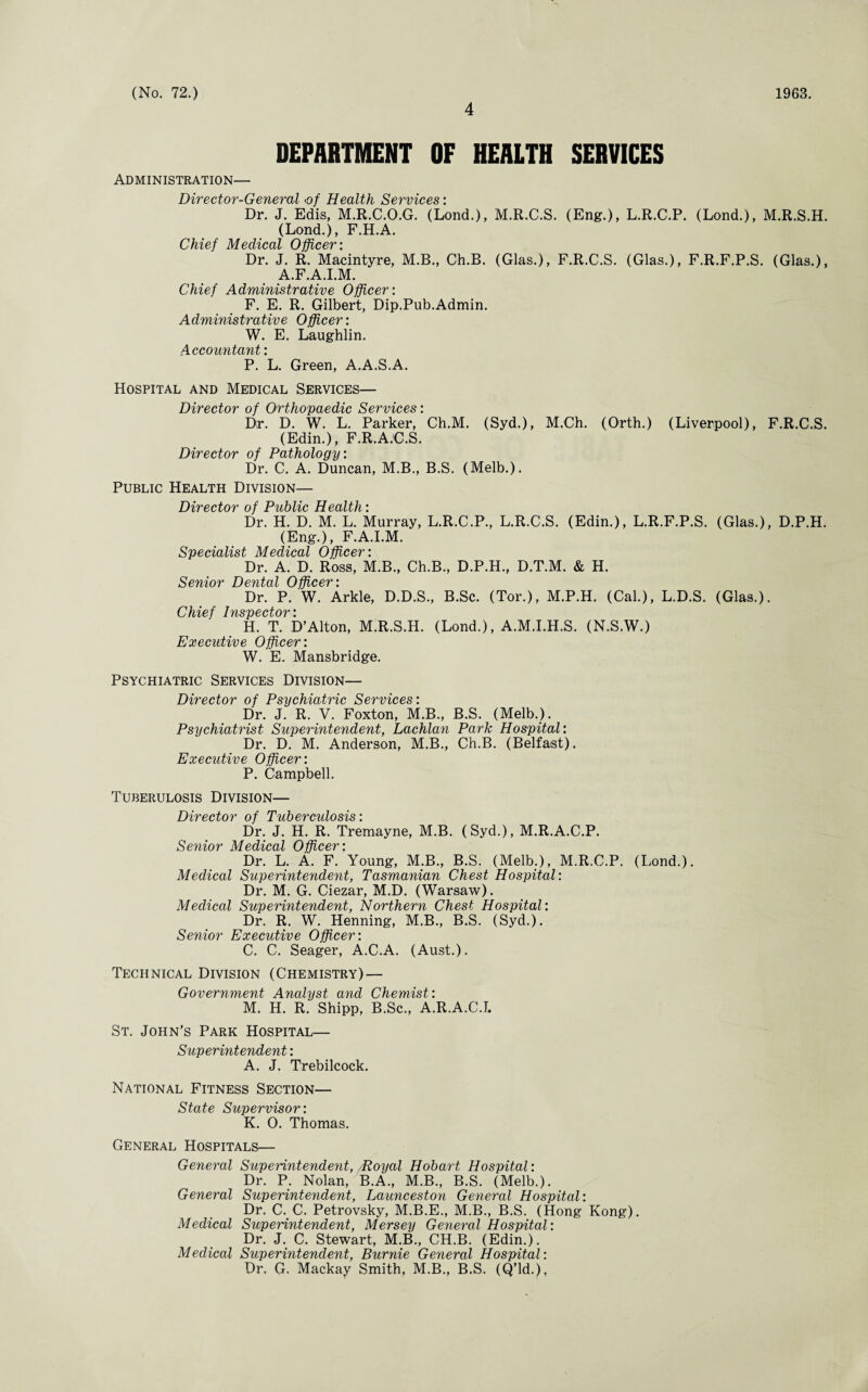 4 DEPARTMENT OF HEALTH SERVICES Administration— Director-General >of Health Services: Dr. J. Edis, M.R.C.O.G. (Lond.), M.R.C.S. (Eng.), L.R.C.P. (Lond.), M.R.S.H. (Lond.), F.H.A. Hhipf Merhrnl ' Dr. J. R. Macintyre, M.B., Ch.B. (Glas.), F.R.C.S. (Glas.), F.R.F.P.S. (Glas.), A.F.A.I.M. Chief Administrative Officer: F. E. R. Gilbert, Dip.Pub.Admin. Administrative Officer: W. E. Laughlin. Accountant: P. L. Green, A.A.S.A. Hospital and Medical Services— Director of Orthopaedic Services: Dr. D. W. L. Parker, Ch.M. (Syd.), M.Ch. (Orth.) (Liverpool), F.R.C.S. (Edin.), F.R.A.C.S. Director of Pathology: Dr. C. A. Duncan, M.B., B.S. (Melb.). Public Health Division— Director of Public Health: Dr. H. D. M. L. Murray, L.R.C.P., L.R.C.S. (Edin.), L.R.F.P.S. (Glas.), D.P.H. (Eng.), F.A.I.M. Specialist Medical Officer: Dr. A. D. Ross, M.B., Ch.B., D.P.H., D.T.M. & H. Senior Dental Officer: Dr. P. W. Arkle, D.D.S., B.Sc. (Tor.), M.P.H. (Cal.), L.D.S. (Glas.). Chief Inspector: H. T. D’Alton, M.R.S.H. (Lond.), A.M.I.H.S. (N.S.W.) Executive Officer: W. E. Mansbridge. Psychiatric Services Division— Director of Psychiatric Services: Dr. J. R. V. Foxton, M.B., B.S. (Melb.). Psychiatrist Superintendent, Lachlan Park Hospital: Dr. D. M. Anderson, M.B., Ch.B. (Belfast). Executive Officer: P. Campbell. Tuberulosis Division— Director of Tubercidosis: Dr. J. H. R. Tremayne, M.B. (Syd.), M.R.A.C.P. Senior Medical Officer: Dr. L. A. F. Young, M.B., B.S. (Melb.), M.R.C.P. (Lond.). Medical Superintendent, Tasmanian Chest Hospital: Dr. M. G. Ciezar, M.D. (Warsaw). Medical Superintendent, Northern Chest Hospital: Dr. R. W. Henning, M.B., B.S. (Syd.). Senior Executive Officer: C. C. Seager, A.C.A. (Aust.). Technical Division (Chemistry) — Government Analyst and Chemist: M. H. R. Shipp, B.Sc., A.R.A.C.L St. John’s Park Hospital— Superintendent: A. J. Trebilcock. National Fitness Section— State Supervisor: K. 0. Thomas. General Hospitals— General Superintendent, Royal Hobart Hospital: Dr. P. Nolan, B.A., M.B., B.S. (Melb.). General Superintendent, Launceston General Hospital: Dr. C. C. Petrovsky, M.B.E., M.B., B.S. (Hong Kong). Medical Superintendent, Mersey General Hospital: Dr. J. C. Stewart, M.B., CH.B. (Edin.). Medical Superintendent, Burnie General Hospital : Dr. G. Mackay Smith, M.B., B.S. (Q’ld.),