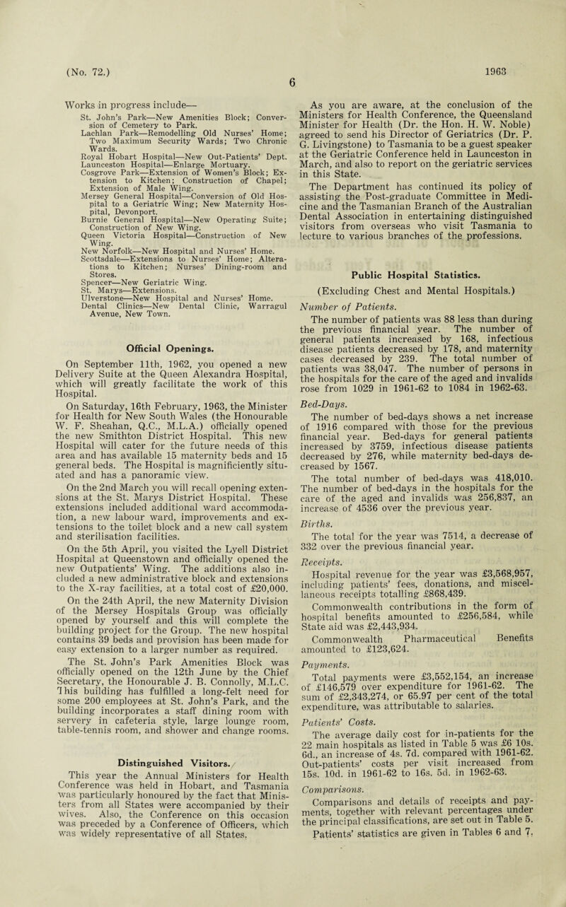 6 Works in progress include— St. John’s Park—New Amenities Block; Conver¬ sion of Cemetery to Park. Lachlan Park—Remodelling Old Nurses’ Home; Two Maximum Security Wards; Two Chronic Wards. Royal Hobart Hospital—New Out-Patients’ Dept. Launceston Hospital—Enlarge Mortuary. Cosgrove Park—Extension of Women’s Block; Ex¬ tension to Kitchen; Construction of Chapel; Extension of Male Wing. Mersey General Hospital—Conversion of Old Hos¬ pital to a Geriatric Wing; New Maternity Hos¬ pital, Devonport. Burnie General Hospital—New Operating Suite; Construction of New Wing. Queen Victoria Hospital—Construction of New Wing. New Norfolk—New Hospital and Nurses’ Home. Scottsdale—Extensions to Nurses’ Home; Altera¬ tions to Kitchen; Nurses’ Dining-room and Stores. Spencer—New Geriatric Wing. St. Marys—Extensions. Ulverstone—New Hospital and Nurses’ Home. Dental Clinics—New Dental Clinic, Warragul Avenue, New Town. Official Openings. On September 11th, 1962, you opened a new Delivery Suite at the Queen Alexandra Hospital, which will greatly facilitate the work of this Hospital. On Saturday, 16th February, 1963, the Minister for Health for New South Wales (the Honourable W. F. Sheahan, Q.C., M.L.A.) officially opened the new Smithton District Hospital. This new Hospital will cater for the future needs of this area and has available 15 maternity beds and 15 general beds. The Hospital is magnificiently situ¬ ated and has a panoramic view. On the 2nd March you will recall opening exten¬ sions at the St. Marys District Hospital. These extensions included additional ward accommoda¬ tion, a new labour ward, improvements and ex¬ tensions to the toilet block and a new call system and sterilisation facilities. On the 5th April, you visited the Lyell District Hospital at Queenstown and officially opened the new Outpatients’ Wing. The additions also in¬ cluded a new administrative block and extensions to the X-ray facilities, at a total cost of £20,000. On the 24th April, the new Maternity Division of the Mersey Hospitals Group was officially opened by yourself and this will complete the building project for the Group. The new hospital contains 39 beds and provision has been made for easy extension to a larger number as required. The St. John’s Park Amenities Block was officially opened on the 12th June by the Chief Secretary, the Honourable J. B. Connolly, M.L.C. This building has fulfilled a long-felt need for some 200 employees at St. John’s Park, and the building incorporates a staff dining room with servery in cafeteria style, large lounge room, table-tennis room, and shower and change rooms. Distinguished Visitors. This year the Annual Ministers for Health Conference was held in Hobart, and Tasmania was particularly honoured by the fact that Minis¬ ters from all States were accompanied by their wives. Also, the Conference on this occasion was preceded by a Conference of Officers, which As you are aware, at the conclusion of the Ministers for Health Conference, the Queensland Minister for Health (Dr. the Hon. H. W. Noble) agreed to send his Director of Geriatrics (Dr. P. G. Livingstone) to Tasmania to be a guest speaker at the Geriatric Conference held in Launceston in March, and also to report on the geriatric services in this State. The Department has continued its policy of assisting the Post-graduate Committee in Medi¬ cine and the Tasmanian Branch of the Australian Dental Association in entertaining distinguished visitors from overseas who visit Tasmania to lecture to various branches of the professions. Public Hospital Statistics. (Excluding Chest and Mental Hospitals.) Number of Patients. The number of patients was 88 less than during the previous financial year. The number of general patients increased by 168, infectious disease patients decreased by 178, and maternity cases decreased by 239. The total number of patients was 38,047. The number of persons in the hospitals for the care of the aged and invalids rose from 1029 in 1961-62 to 1084 in 1962-63. Bed-Days. The number of bed-days shows a net increase of 1916 compared with those for the previous financial year. Bed-days for general patients increased by 3759, infectious disease patients decreased by 276, while maternity bed-days de¬ creased by 1567. The total number of bed-days was 418,010. The number of bed-days in the hospitals for the care of the aged and invalids was 256,837, an increase of 4536 over the previous year. Births. The total for the year was 7514, a decrease of 332 over the previous financial year. Receipts. Hospital revenue for the year was £3,568,957, including patients’ fees, donations, and miscel¬ laneous receipts totalling £868,439. Commonwealth contributions in the form of hospital benefits amounted to £256,584, while State aid was £2,443,934. Commonwealth Pharmaceutical Benefits amounted to £123,624. Payments. Total payments were £3,552,154, an increase of £146,579 over expenditure for 1961-62. The sum of £2,343,274, or 65.97 per cent of the total expenditure, was attributable to salaries. Patients’ Costs. The average daily cost for in-patients for the 22 main hospitals as listed in Table 5 was £6 10s. 6d., an increase of 4s. 7d. compared with 1961-62. Out-patients’ costs per visit increased from 15s. lOd. in 1961-62 to 16s. 5d. in 1962-63. Comparisons. Comparisons and details of receipts and pay¬ ments, together with relevant percentages under the principal classifications, are set out in Table 5.
