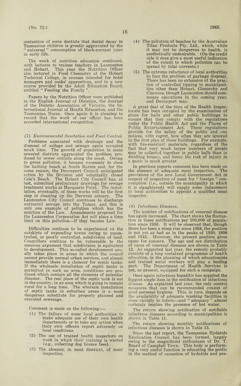16 contention of some dentists that dental decay in Tasmanian children is greatly aggravated by the “ universal ” consumption of black-currant juice in early life. The work of nutrition education continued, with lectures to trainee teachers in Launceston and Hobart. This year the Nutrition Officer also lectured in Food Chemistry at the Hobart Technical College, in courses intended for hotel managers and cooks’ apprentices, and in a new course provided by the Adult Education Board, entitled “ Feeding the Family ”. Papers by the Nutrition Officer were published in the English Journal of Dietetics, the Journal of the Dietetic Association of Victoria, the In¬ ternational Journal of Health Education, and the Tasmanian Nurse. Once again it is pleasing to record that the work of our officer has been accorded international recognition. (7) Environmental Sanitation and Food Control. Problems associated with drainage and the disposal of sullage and sewage again occupied much time. The growth of population in some sewered districts aggravated the problem pro¬ duced by sewer outfalls along the coast. Owing to gross pollution, it became necessary to close the bathing beach at South Burnie and, for the same reason, the Devonport Council anticipated action by the Division and voluntarily closed Cole’s Beach. The Hobart City Council has, at last, submitted preliminary drawings for sewage treatment works at Macquarie Point. The instal¬ lation, eventually, of these works will be the first step in cleaning up the Derwent estuary. The Launceston City Council continues to discharge untreated sewage into the Tamar, and this is only one example of pollution which has the sanction of the Law. Amendments proposed for the Launceston Corporation Act will place a time limit on this pollution—if they become Law. Difficulties continue to be experienced on the outskirts of expanding towns owing to uncon¬ trolled, or poorly controlled, subdivision of land. Councillors continue to be vulnerable to the specious argument that subdivision is equivalent to development. This so-called development usu¬ ally takes place in areas in which the council cannot provide normal urban services, and almost immediately there is a clamour for septic tanks. If the wholesale installation of septic tanks is permitted in such an area, conditions are pro¬ duced which contain all the elements of potential disaster. The real place of the septic tank is out in the country, in an area which is going to remain rural for a long time. The wholsale installation of septic tanks in suburban areas is a most dangerous substitute for properly planned and executed sewerage. Comment is made on the following:— (1) The failure of some local authorities to make adequate use of their own health departments or to take any action when their own officers report Adversely on local conditions. (2) The use of trained health inspectors on work in which their training is wasted (e.g., collecting dog licence fees). (3) The absence, in most districts, of meat inspection. (4) The pollution of beaches by the Australian Titan Products Pty. Ltd., which, while it may not be dangerous to health, is aesthetically undesirable. (On the credit side it does give a most useful indication of the extent to which pollution can be spread by tidal currents.) (5) The extreme reluctance of local authorities to face the problem of garbage disposal. There has been no extension of the prac¬ tice of controlled tipping to municipali¬ ties other than Hobart, Glenorchy and Clarence, though Launceston should com¬ mence operations in the coming year, and Devonport may. A great deal of the time of the Health Inspec¬ torate has been occupied by the examination of plans for halls and other public buildings to ensure that they comply with the regulations under the Public Health Act and the Places of Public Entertainment Act. These regulations provide for the safety of the public and one notices, with regret, how often they are ignored in the first plan of these buildings. For example, with fire-resistant materials, regardless of the fact that very much larger numbers of people may be collected together in public halls than in dwelling houses, and hence the risk of injury in a panic is much greater. In previous reports comment has been made on the absence of adequate meat inspection. The provisions of the new Local Government Act in respect of inspection of meat for “ foreign ” con¬ sumption (i.e., outside the municipality in which it is slaughtered) will supply some inducement to local authorities to appoint a qualified meat inspector. (8) Infectious Diseases. The number of notifications of venereal disease has again increased. The chart shows the fluctua¬ tion in these notifications per 100,000 of popula¬ tion since 1930. It will be observed that, though there has been a steep rise since 1958, the position is not yet as bad as in the peaks of 1930, 1936 and 1943. However, the present position gives cause for concern. The age and sex distribution of cases of venereal diseases are shown in Table 12. As suggested last year, the remedy probably consists of a long sustained programme of health education, in the planning of which educationists and trained social workers will play a leading part. The Department of Health Services is not, as present, equipped for such a campaign. Once again infectious hepatitis has supplied the biggest single item in the notification of infectious disease. As explained last year, the only control measures that can be recommended consist of good personal hygiene. This, in turn, depends on the availability of adequate washing facilities in close vicinity to toilets—and “ adequacy ” almost certainly implies the presence of hot water. The return showing notification of notifiable infectious diseases according to municipalities is shown in Table 11. The return showing monthly notifications of infectious diseases is shown in Table 13. Since the last report, the Tasmanian Hydatids Eradication Council has been formed, largely owing to the magnificent enthusiasm of Dr. T. Beard of Campbell Town. This body is perform¬ ing a very useful function in educating the public in the method of causation of hydatids and pre-