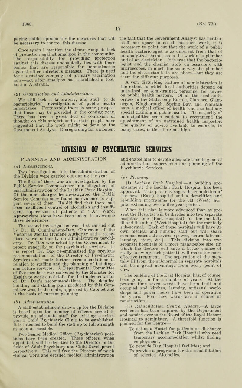 1963. 17 (No. 72.) paring public opinion for the measures that will be necessary to control this disease. Once again I mention the almost complete lack of protection against smallpox in the community. The responsibility for providing protection against this disease undoubtedly lies with those bodies that are responsible for immunisation against other infectious diseases. There is need for a sustained campaign of primary vaccination now—not after smallpox has established a foot¬ hold in Australia. (9) Organisation and Administration. We still lack a laboratory, and staff, to do bacteriological investigations of public health importance. Fortunately there is some prospect that these may be provided in the coming year. There has been a great deal of confusion of thought on this subject and certain people have suggested that the work might be done by the Government Analyst. Disregarding for a moment the fact that the Government Analyst has neither staff nor space to do all his own work, it is necessary to point out that the work of a public health bacteriologist is as different from that of an analytical chemist as is the work of a plumber and of an electrician. It is true that the bacterio¬ logist and the chemist work on occasions with microscopes, in much the same way the plumber and the electrician both use pliers—but they use them for different purposes. A very disturbing feature of administration is the extent to which local authorities depend on untrained, or semi-trained, personnel for advice on public health matters. Of all the local auth¬ orities in the State, only Burnie, Clarence, Glam¬ organ, Kingborough, Spring Bay, and Waratah have a medical officer of health who has had any special training in public health. The majority of municipalities seem content to recommend the appointment of an untrained health inspector. The quality of advice available to councils, in many cases, is therefore not high. DIVISION OF PSYCHIATRIC SERVICES PLANNING AND ADMINISTRATION. (а) Investigations. Two investigations into the administration of the Division were carried out during the year. The first of these was an investigation by the Public Service Commissioner into allegations of mal-administration of the Lachlan Park Hospital. Of the nine charges he investigated the Public Service Commissioner found no evidence to sup¬ port seven of them. He did find that there had been insufficient control of alcoholics and insuffi¬ cient supervision of patients in “ A ” Ward. Appropriate steps have been taken to overcome these deficiencies. The second investigation was that carried out by Dr. E. Cunningham-Dax, Chairman of the Victorian Mental Hygiene Authority and a recog¬ nised world authority on administrative psychi¬ atry. Dr. Dax was asked by the Government to report generally on the psychiatric services. In his report Dr. Dax re-emphasised the previous recommendations of the Director of Psychiatric Services and made further recommendations in relation to staffing and the planning of buildings and future services. A Departmental Committee of five members was convened by the Minister for Health to work out details for the implementation of Dr. Dax’s recommendations. The detailed building and staffing plan produced by this Com¬ mittee was, in the main, approved by Cabinet and is the basis of current planning. (б) Administration. A staff establishment drawn up for the Division is based upon the number of officers needed to provide an adequate staff for existing services plus a Child Psychiatric Clinic to be established. It is intended to build the staff up to full strength as soon as possible. Two Senior Medical Officer (Psychiatrist) posi¬ tions have been created. These officers, when appointed, will be deputies to the Director in the fields of Adult Psychiatry and Child Development respectively. This will free the Director of much clinical work and detailed medical administration and enable him to devote adequate time to general administration, supervision and planning of the Psychiatric Services. (c) Planning. (i) Lachlan Park Hospital.—A building pro¬ gramme at the Lachlan Park Hospital has been approved. This plan envisages the completion of the new (East) hospital and a demolition and rebuilding programme for the old (West) hos¬ pital extending over a five-year period. When this plan is more advanced than at pre¬ sent the Hospital will be divided into two separate hospitals, one (East Hospital) for the mentally ill and the other (West Hospital) for the mentally sub-normal. Each of these hospitals will have its own medical and nursing staff but will share common essential services (power, central kitchen, laundry, store, &c.). This division into two separate hospitals of a more manageable size (in which the doctors will have a better chance of really knowing each patient) will make for more effective treatment. The separation of the men¬ tally ill from the subnormal in separate hospitals will be a great advantage from every point of view. The building of the East Hospital has, of course, been going on for a number of years. At the present time seven wards have been built and occupied and kitchen, laundry, artisans’ work¬ shops and power house have been in operation for years. Four new wards are in course of construction. (ii) Rehabilitation Ceritr'e, Hobart.—A large residence has been acquired by the Department and handed over to the Board of the Royal Hobart Hospital to administer. A threefold function is planned for the Centre— To act as a Hostel for patients on discharge from the Lachlan Park Hospital who need temporary accommodation whilst finding employment; To provide Day Hospital facilities; and To provide a programe for the rehabilitation of selected Alcoholics.
