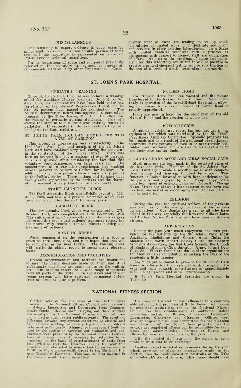 22 1963. MISCELLANEOUS The tendering of expert evidence in court cases by senior staff has occupied a considerable portion of their time and the laboratory is represented on numerous Public Service technical committees. Due to restrictions of space and equipment previously referred to, the laboratory cannot meet at present all the demands made of it by other Departments. Conse¬ quently some of these are tending to set up small laboratories of limited scope or to duplicate equipment and services in other existing laboratories. In a State with limited financial resources such a practice is uneconomic with respect to money, staff and duplication of effort. As soon as the problems of space and equip¬ ment for this laboratory are solved it will be possible to provide a central chemical testing service at a fraction of the cost of a series of small decentralised laboratories. ST. JOHN’S PARK HOSPITAL. GERIATRIC TRAINING Since St. John’s Park Hospital was declared a training- school for Auxiliary Nurses (Geriatric Section) on 3rd July, 1957, six examinations have been held under the jurisdiction of the Nurses’ Registration Board and to date 83 persons have passed the examination. The Nurses’ Registration Board has approved a curriculum prepared by the Tutor Nurse, Mr. C. P. Hamilton, for the raising of geriatric nursing standards. This will enable the staff to take a three-year training course in geriatrics. If successful in the examinations they will be eligible for State registration. ST. JOHN’S PARK HOLIDAY HOMES FOR THE AGED AT CARLTON This project is progressing very satisfactorily. The Lindisfarne Apex Club and members of the St. John’s Park staff have combined very well during the past year in the construction of the holiday centre. There has been an average field day attendance of over 50 persons. This is a splendid effort considering the fact that this voluntary work commenced over three years ago. The appointment of a caretaker-groundsman has enabled several patients to be sent to Carlton for holidays. In addition, many more patients have enjoyed daily picnics to the holiday centre. These outings and holidays have been greatly appreciated by the patients and the change of environment is very beneficial to their health. STAFF AMENITIES BLOCK The Staff Amenities Block was officially opened on 12th June, 1963, and this will provide amenities which have been non-existent for the staff for many years. CASUALTY BLOCK The new casualty block which was commenced on 27th October, 1961, was completed on 10th December, 1962. This unit consisting of a casualty room, doctor’s surgery and consulting rooms and patients’ treatment rooms, &c., has proved very beneficial for the efficient nursing and treatment of patients. BOWLING GREEN Work commenced on the construction of a bowling green on 18th June, 1963, and it is hoped that this will be completed in the near future. The bowling green Avill enable the elderly people to spend many pleasant hours. ACCOMMODATION AND FACILITIES Present accommodation and facilities are insufficient to megt the many demands made on them and it is unfortunate that there are many names on the waiting list. The hospital caters for a wide range of patients from all parts of the State. The admission and care of young persons who have sustained permanent injury from accidents is quite a problem. NURSES’ HOME The Nurses’ Home has been vacated and the nurses transferred to the Nurses’ Home in Tower Road. The ready co-operation of the Royal Hobart Hospital in allow¬ ing our nurses to be accommodated at Tower Road is greatly appreciated. Plans are now in hand for the demolition of the old Nurses’ Home and the erection of a new one. PHYSIOTHERPY A special physiotherapy centre has been set up, all the equipment for which was purchased by the St. John’s Park Kiosk Auxiliary Committee. Splendid progress has been made and as a result of the additional physiotherapy treatment, many persons believed to be permanently bed¬ ridden have recovered and are able to walk again or to use their once useless limbs. ST. JOHN’S PARK BOYS’ AND GIRLS’ SOCIAL CLUB Much progress has been made in the social activities of the boys and girls. Members of the St. John’s Park Kiosk Auxiliary provide a monthly social with competi¬ tions, games and dancing, followed by supper. This function is looked forward to with keen anticipation by the patients and enjoyed by all. Many happy hours have been spent at cricket, tennis and football. Charge Nurse Street has shown a keen interest in the boys and has been successful in encouraging them to take part in all the activities. RELIGION During the year the spiritual welfare of the patients was given every attention by members of the various denominations. Our thanks are given to all who have helped in this way, especially the Reverend Gilbert Latta and Father Patrick McAnany who have been continuous visitors. APPRECIATION During the past year much enjoyment has been pro¬ vided for the patients by the St. John’s Park Kiosk Auxiliary, Lindisfarne and Moonah Apex Clubs, the Moonah and North Hobart Rotary Clubs, the Country Women’s Association, the Red Cross Society, the Church of England Mother’s Club, Salvation Army, 60 and Over Club, &c. Sincere thanks are due to these organizations for their valuable contribution in making the lives of the residents a little happier. Too much praise cannot be given to the St. John’s Park Kiosk Auxiliary for their splendid work throughout the year and their valuable contributions of approximately £1500 in equipment and social entertainment. St. John’s Park Hospital Statistics are shown in Table 10. NATIONAL FITNESS SECTION. Clerical services for the work of the Section were provided by the National Fitness Council establishments in Hobart, Launceston and Devonport, from Common¬ wealth funds. Clerical staff carrying out these services are employed by the National Fitness Council of Tas¬ mania, and as such are not public servants. The resultant difference between employment conditions of clerical and field officials working so closely together is considered to be most unfortunate. Finance, equipment and facilities used by the section in carrying out promotion and pro¬ grammes were provided by the National Fitness Council. Lack of finance made it necessary for activities to be organised on the basis of reimbursement of costs from fees levied on recruits. However, during the year this situation was alleviated to some extent by an increase of £3,901 in the Commonwealth Grant to the National Fit¬ ness Council of Tasmania. This was the first increase in the Commonwealth Grant since 1942, The work of the section was influenced to a consider¬ able extent by the provision of State Government finance to municipal authorities and to the National Fitness Council for the establishment of additional indoor recreation centres at Burnie, Ulverstone, Devonport, Launceston, Glenorehy and Clarence. Officers were directly responsible to local committees for the planning and execution of five (5) of these projects. As the centres are completed officers will be responsible for their usage and administration. Centres at Burnie and Glenorehy were completed during the year. With the limited staff available, the extent of some fields of work had to be restricted. Another project initiated in Tasmania during the year which promises to place an increasing strain on the Section, was the establishment in Australia of the Duke of Edinburgh’s Award Scheme. This project should make