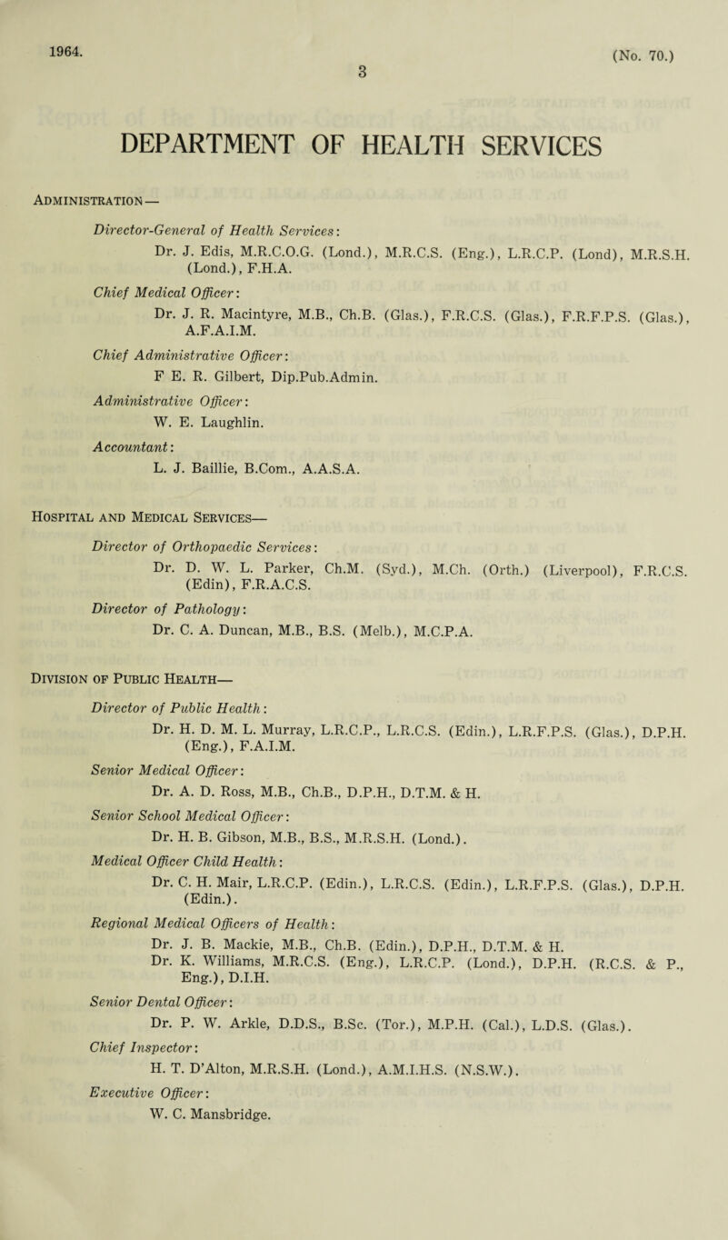 1964. 3 (No. 70.) DEPARTMENT OF HEALTH SERVICES Administration — Director-General of Health Services: Dr. J. Edis, M.R.C.O.G. (Lond.), M.R.C.S. (Eng.), L.R.C.P. (Lond), M.R.S.H. (Lond.), F.H.A. Chief Medical Officer: Dr. J. R. Macintyre, M.B., Ch.B. (Glas.), F.R.C.S. (Glas.), F.R.F.P.S. (Glas.), A.F.A.I.M. Chief Administrative Officer: F E. R. Gilbert, Dip.Pub.Admin. Administrative Officer: W. E. Laughlin. Accountant: L. J. Baillie, B.Com., A.A.S.A. Hospital and Medical Services— Director of Orthopaedic Services: Dr. D. W. L. Parker, Ch.M. (Syd.), M.Ch. (Orth.) (Liverpool), F.R.C.S. (Edin), F.R.A.C.S. Director of Pathology: Dr. C. A. Duncan, M.B., B.S. (Melb.), M.C.P.A. Division of Public Health— Director of Public Health: Dr. H. D. M. L. Murray, L.R.C.P., L.R.C.S. (Edin.), L.R.F.P.S. (Glas.), D.P.H. (Eng.), F.A.I.M. Senior Medical Officer: Dr. A. D. Ross, M.B., Ch.B., D.P.H., D.T.M. & H. Senior School Medical Officer: Dr. H. B. Gibson, M.B., B.S., M.R.S.H. (Lond.). Medical Officer Child Health: Dr. C. H. Mair, L.R.C.P. (Edin.), L.R.C.S. (Edin.), L.R.F.P.S. (Glas.), D.P.H. (Edin.). Regional Medical Officers of Health: Dr. J. B. Mackie, M.B., Ch.B. (Edin.), D.P.H., D.T.M. & H. Dr. K. Williams, M.R.C.S. (Eng.), L.R.C.P. (Lond.), D.P.H. (R.C.S. & P., Eng.), D.I.H. Senior Dental Officer: Dr. P. W. Arkle, D.D.S., B.Sc. (Tor.), M.P.H. (Cal.), L.D.S. (Glas.). Chief Inspector: H. T. D’Alton, M.R.S.H. (Lond.), A.M.I.H.S. (N.S.W.). Executive Officer: W. C. Mansbridge.