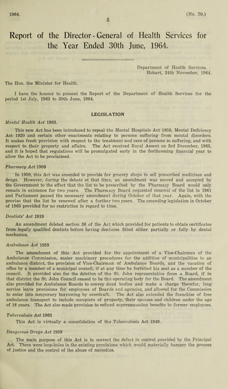 1964. 5 (No. 70.) Report of the Director-General of Health Services for the Year Ended 30th June, 1964. Department of Health Services, Hobart, 24th November, 1964. The Hon. the Minister for Health. I have the honour to present the Report of the Department of Health Services for the period 1st July, 1963 to 30th June, 1964. LEGISLATION Mental Health Act 1963. This new Act has been introduced to repeal the Mental Hospitals Act 1858, Mental Deficiency Act 1920 and certain other enactments relating to persons suffering from mental disorders. It makes fresh provision with respect to the treatment and care of persons so suffering, and with respect to their property and affairs. The Act received Royal Assent on 3rd December, 1963, and it is hoped that regulations will be promulgated early in the forthcoming financial year to allow the Act to be proclaimed. Pharmacy Act 1908 In 1959, this Act was amended to provide for grocery shops to sell prescribed medicines and drugs. However, during the debate at that time, an amendment was moved and accepted by the Government to the effect that the list to be prescribed by the Pharmacy Board would only remain in existence for two years. The Pharmacy Board requested renewal of the list in 1961 and Parliament passed the necessary amendment during October of that year. Again, with the proviso that the list be renewed after a further two years. The amending legislation in October of 1963 provided for no restriction in regard to time. Dentists' Act 1919 An amendment deleted section 38 of the Act which provided for patients to obtain certificates from legally qualified dentists before having dentures fitted either partially or fully by dental mechanics. Ambulance Act 1959 The amendment of this Act provided for the appointment of a Vice-Chairman of the Ambulance Commission, easier machinery procedures for the addition of municipalities to an ambulance district, the provision of Vice-Chairman of Ambulance Boards, and the vacation of office by a member of a municipal council, if at any time he forfeited his seat as a member of the council. It provided also for the deletion of the St. John representative from a Board, if in that district the St. John Council ceased to be the operating body for the Board. The amendment also provided for Ambulance Boards to convey dead bodies and make a charge therefor, long service leave provisions for employees of Boards and agencies, and allowed for the Commission to enter into temporary borrowing by overdraft. The Act also extended the franchise of free ambulance transport to include occupiers of property, their spouses and children under the age of 18 years. The Act also made provision to refund superannuation benefits to former employees. Tuberculosis Act 1963 This Act is virtually a consolidation of the Tuberculosis Act 1949. Dangerous Drugs Act 1959 The main purpose of this Act is to correct the defect in control provided by the Principal Act. There were loop-holes in the existing provisions which would materially hamper the process of justice and the control of the abuse of narcotics.