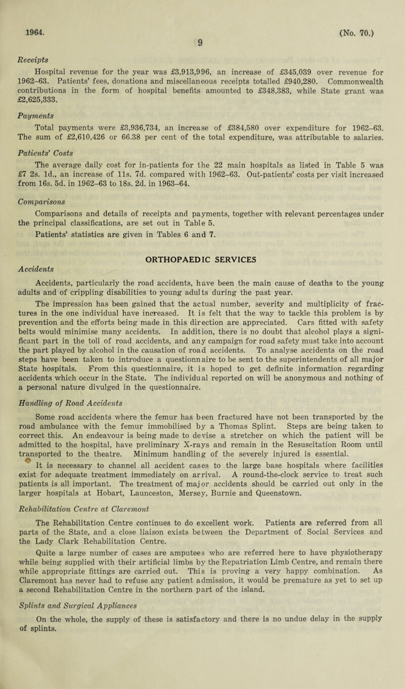 1964. 9 (No. 70.) Receipts Hospital revenue for the year was £3,913,996, an increase of £345,039 over revenue for 1962-63. Patients’ fees, donations and miscellaneous receipts totalled £940,280. Commonwealth contributions in the form of hospital benefits amounted to £348,383, while State grant was £2,625,333. Payments Total payments were £3,936,734, an increase of £384,580 over expenditure for 1962-63. The sum of £2,610,426 or 66.38 per cent of the total expenditure, was attributable to salaries. Patients’ Costs The average daily cost for in-patients for the 22 main hospitals as listed in Table 5 was £7 2s. Id., an increase of 11s. 7d. compared with 1962-63. Out-patients’ costs per visit increased from 16s. 5d. in 1962-63 to 18s. 2d. in 1963-64. Comparisons Comparisons and details of receipts and payments, together with relevant percentages under the principal classifications, are set out in Table 5. Patients’ statistics are given in Tables 6 and 7. ORTHOPAEDIC SERVICES Accidents Accidents, particularly the road accidents, have been the main cause of deaths to the young adults and of crippling disabilities to young adults during the past year. The impression has been gained that the actual number, severity and multiplicity of frac¬ tures in the one individual have increased. It is felt that the way to tackle this problem is by prevention and the efforts being made in this direction are appreciated. Cars fitted with safety belts would minimise many accidents. In addition, there is no doubt that alcohol plays a signi¬ ficant part in the toll of road accidents, and any campaign for road safety must take into account the part played by alcohol in the causation of road accidents. To analyse accidents on the road steps have been taken to introduce a questionnaire to be sent to the superintendents of all major State hospitals. From this questionnaire, it is hoped to get definite information regarding accidents which occur in the State. The individual reported on will be anonymous and nothing of a personal nature divulged in the questionnaire. Handling of Road Accidents Some road accidents where the femur has been fractured have not been transported by the road ambulance with the femur immobilised by a Thomas Splint. Steps are being taken to correct this. An endeavour is being made to devise a stretcher on which the patient will be admitted to the hospital, have preliminary X-rays and remain in the Resuscitation Room until transported to the theatre. Minimum handling of the severely injured is essential. It is necessary to channel all accident cases to the large base hospitals where facilities exist for adequate treatment immediately on arrival. A round-the-clock service to treat such patients is all important. The treatment of maj or accidents should be carried out only in the larger hospitals at Hobart, Launceston, Mersey, Burnie and Queenstown. Rehabilitation Centre at Claremont The Rehabilitation Centre continues to do excellent work. Patients are referred from all parts of the State, and a close liaison exists between the Department of Social Services and the Lady Clark Rehabilitation Centre. Quite a large number of cases are amputees who are referred here to have physiotherapy while being supplied with their artificial limbs by the Repatriation Limb Centre, and remain there while appropriate fittings are carried out. This is proving a very happy combination. As Claremont has never had to refuse any patient admission, it would be premature as yet to set up a second Rehabilitation Centre in the northern part of the island. Splints and Surgical Appliances On the whole, the supply of these is satisfactory and there is no undue delay in the supply of splints.