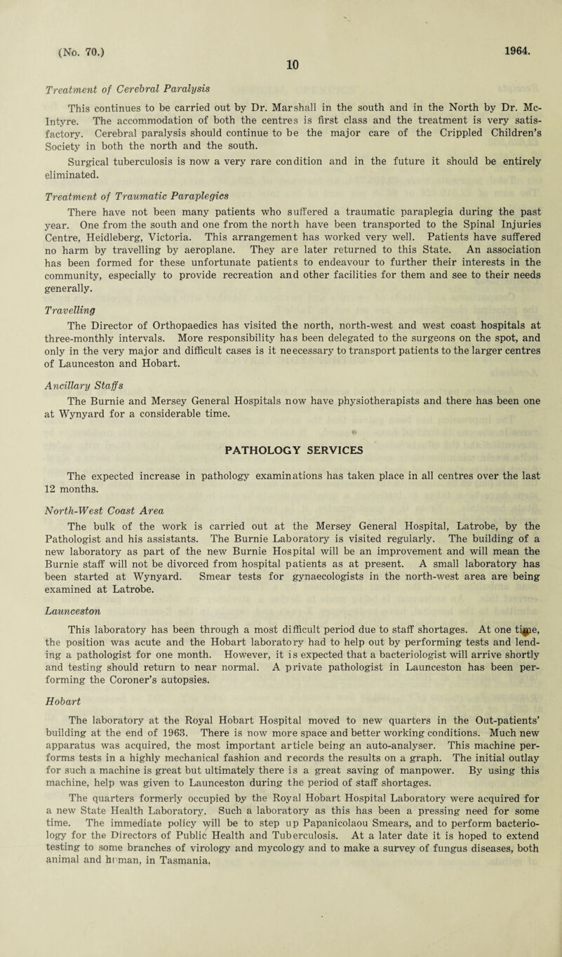 10 Treatment of Cerebral Paralysis This continues to be carried out by Dr. Marshall in the south and in the North by Dr. Mc¬ Intyre. The accommodation of both the centres is first class and the treatment is very satis¬ factory. Cerebral paralysis should continue to be the major care of the Crippled Children’s Society in both the north and the south. Surgical tuberculosis is now a very rare condition and in the future it should be entirely eliminated. Treatment of Traumatic Paraplegics There have not been many patients who suffered a traumatic paraplegia during the past year. One from the south and one from the north have been transported to the Spinal Injuries Centre, Heidleberg, Victoria. This arrangement has worked very well. Patients have suffered no harm by travelling by aeroplane. They are later returned to this State. An association has been formed for these unfortunate patients to endeavour to further their interests in the community, especially to provide recreation and other facilities for them and see to their needs generally. Travelling The Director of Orthopaedics has visited the north, north-west and west coast hospitals at three-monthly intervals. More responsibility has been delegated to the surgeons on the spot, and only in the very major and difficult cases is it neecessary to transport patients to the larger centres of Launceston and Hobart. Ancillary Staffs The Burnie and Mersey General Hospitals now have physiotherapists and there has been one at Wynyard for a considerable time. PATHOLOGY SERVICES The expected increase in pathology examinations has taken place in all centres over the last 12 months. North-West Coast Area The bulk of the work is carried out at the Mersey General Hospital, Latrobe, by the Pathologist and his assistants. The Burnie Laboratory is visited regularly. The building of a new laboratory as part of the new Burnie Hospital will be an improvement and will mean the Burnie staff will not be divorced from hospital patients as at present. A small laboratory has been started at Wynyard. Smear tests for gynaecologists in the north-west area are being examined at Latrobe. Launceston This laboratory has been through a most difficult period due to staff shortages. At one tigie, the position was acute and the Hobart laboratory had to help out by performing tests and lend¬ ing a pathologist for one month. However, it is expected that a bacteriologist will arrive shortly and testing should return to near normal. A private pathologist in Launceston has been per¬ forming the Coroner’s autopsies. Hobart The laboratory at the Royal Hobart Hospital moved to new quarters in the Out-patients’ building at the end of 1963. There is now more space and better working conditions. Much new apparatus was acquired, the most important article being an auto-analyser. This machine per¬ forms tests in a highly mechanical fashion and records the results on a graph. The initial outlay for such a machine is great but ultimately there i s a great saving of manpower. By using this machine, help was given to Launceston during the period of staff shortages. The quarters formerly occupied by the Royal Hobart Hospital Laboratory were acquired for a new State Health Laboratory. Such a laboratory as this has been a pressing need for some time. The immediate policy will be to step up Papanicolaou Smears, and to perform bacterio¬ logy for the Directors of Public Health and Tuberculosis. At a later date it is hoped to extend testing to some branches of virology and mycology and to make a survey of fungus diseases, both animal and hnman, in Tasmania.