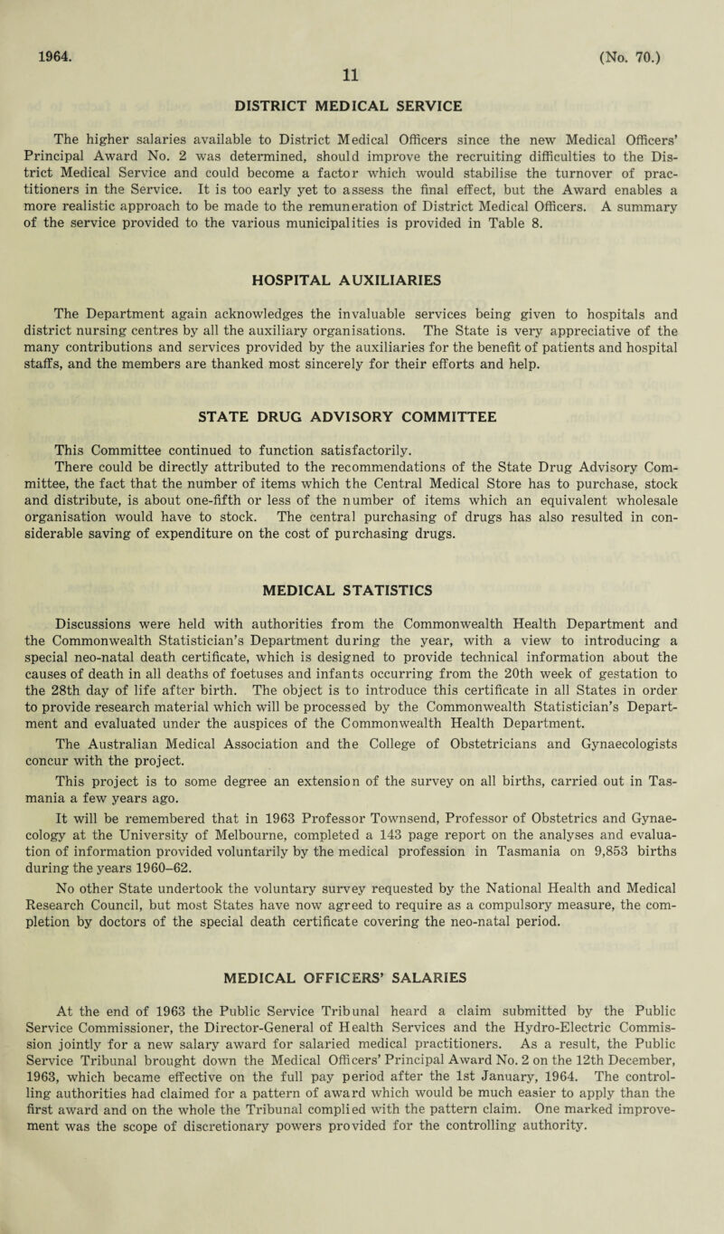 1964. 11 (No. 70.) DISTRICT MEDICAL SERVICE The higher salaries available to District Medical Officers since the new Medical Officers’ Principal Award No. 2 was determined, should improve the recruiting difficulties to the Dis¬ trict Medical Service and could become a factor which would stabilise the turnover of prac¬ titioners in the Service. It is too early yet to assess the final effect, but the Award enables a more realistic approach to be made to the remuneration of District Medical Officers. A summary of the service provided to the various municipalities is provided in Table 8. HOSPITAL AUXILIARIES The Department again acknowledges the invaluable services being given to hospitals and district nursing centres by all the auxiliary organisations. The State is very appreciative of the many contributions and services provided by the auxiliaries for the benefit of patients and hospital staffs, and the members are thanked most sincerely for their efforts and help. STATE DRUG ADVISORY COMMITTEE This Committee continued to function satisfactorily. There could be directly attributed to the recommendations of the State Drug Advisory Com¬ mittee, the fact that the number of items which the Central Medical Store has to purchase, stock and distribute, is about one-fifth or less of the number of items which an equivalent wholesale organisation would have to stock. The central purchasing of drugs has also resulted in con¬ siderable saving of expenditure on the cost of purchasing drugs. MEDICAL STATISTICS Discussions were held with authorities from the Commonwealth Health Department and the Commonwealth Statistician’s Department during the year, with a view to introducing a special neo-natal death certificate, which is designed to provide technical information about the causes of death in all deaths of foetuses and infants occurring from the 20th week of gestation to the 28th day of life after birth. The object is to introduce this certificate in all States in order to provide research material which will be processed by the Commonwealth Statistician’s Depart¬ ment and evaluated under the auspices of the Commonwealth Health Department. The Australian Medical Association and the College of Obstetricians and Gynaecologists concur with the project. This project is to some degree an extension of the survey on all births, carried out in Tas¬ mania a few years ago. It will be remembered that in 1963 Professor Townsend, Professor of Obstetrics and Gynae¬ cology at the University of Melbourne, completed a 143 page report on the analyses and evalua¬ tion of information provided voluntarily by the medical profession in Tasmania on 9,853 births during the years 1960-62. No other State undertook the voluntary survey requested by the National Health and Medical Research Council, but most States have now agreed to require as a compulsory measure, the com¬ pletion by doctors of the special death certificate covering the neo-natal period. MEDICAL OFFICERS’ SALARIES At the end of 1963 the Public Service Tribunal heard a claim submitted by the Public Service Commissioner, the Director-General of Health Services and the Hydro-Electric Commis¬ sion jointly for a new salary award for salaried medical practitioners. As a result, the Public Service Tribunal brought down the Medical Officers’ Principal Award No. 2 on the 12th December, 1963, which became effective on the full pay period after the 1st January, 1964. The control¬ ling authorities had claimed for a pattern of award which would be much easier to apply than the first award and on the whole the Tribunal complied with the pattern claim. One marked improve¬ ment was the scope of discretionary powers provided for the controlling authority.