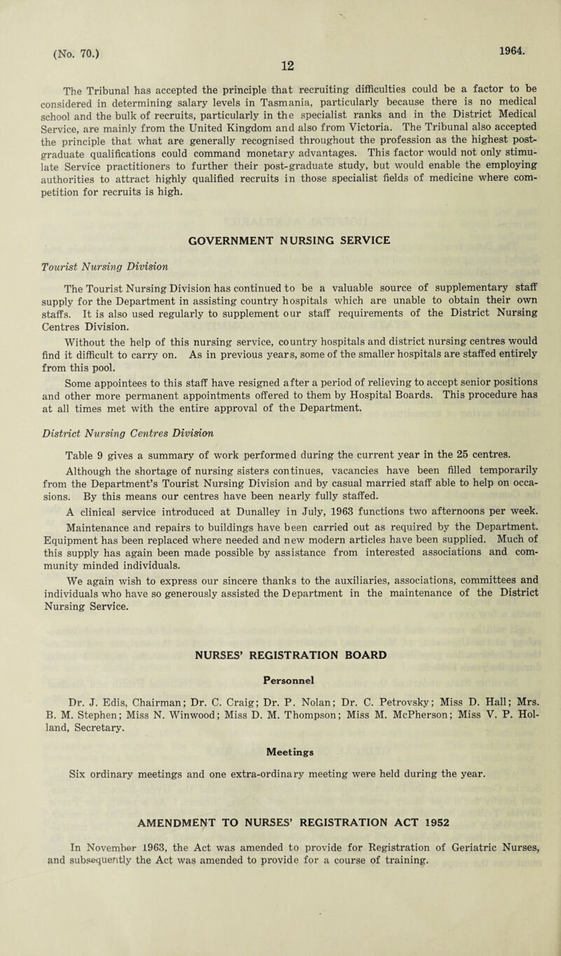12 1964. The Tribunal has accepted the principle that recruiting difficulties could be a factor to be considered in determining salary levels in Tasmania, particularly because there is no medical school and the bulk of recruits, particularly in the specialist ranks and in the District Medical Service, are mainly from the United Kingdom and also from Victoria. The Tribunal also accepted the principle that what are generally recognised throughout the profession as the highest post¬ graduate qualifications could command monetary advantages. This factor would not only stimu¬ late Service practitioners to further their post-graduate study, but would enable the employing authorities to attract highly qualified recruits in those specialist fields of medicine where com¬ petition for recruits is high. GOVERNMENT NURSING SERVICE Tourist Nursing Division The Tourist Nursing Division has continued to be a valuable source of supplementary staff supply for the Department in assisting country hospitals which are unable to obtain their own staffs. It is also used regularly to supplement our staff requirements of the District Nursing Centres Division. Without the help of this nursing service, country hospitals and district nursing centres would find it difficult to carry on. As in previous years, some of the smaller hospitals are staffed entirely from this pool. Some appointees to this staff have resigned after a period of relieving to accept senior positions and other more permanent appointments offered to them by Hospital Boards. This procedure has at all times met with the entire approval of the Department. District Nursing Centres Division Table 9 gives a summary of work performed during the current year in the 25 centres. Although the shortage of nursing sisters continues, vacancies have been filled temporarily from the Department’s Tourist Nursing Division and by casual married staff able to help on occa¬ sions. By this means our centres have been nearly fully staffed. A clinical service introduced at Dunalley in July, 1963 functions two afternoons per week. Maintenance and repairs to buildings have been carried out as required by the Department. Equipment has been replaced where needed and new modern articles have been supplied. Much of this supply has again been made possible by assistance from interested associations and com¬ munity minded individuals. We again wish to express our sincere thanks to the auxiliaries, associations, committees and individuals who have so generously assisted the Department in the maintenance of the District Nursing Service. NURSES’ REGISTRATION BOARD Personnel Dr. J. Edis, Chairman; Dr. C. Craig; Dr. P. Nolan; Dr. C. Petrovsky; Miss D. Hall; Mrs. B. M. Stephen; Miss N. Winwood; Miss D. M. Thompson; Miss M. McPherson; Miss V. P. Hol¬ land, Secretary. Meetings Six ordinary meetings and one extra-ordinary meeting were held during the year. AMENDMENT TO NURSES’ REGISTRATION ACT 1952 In November 1963, the Act was amended to provide for Registration of Geriatric Nurses, and subsequently the Act was amended to provide for a course of training.