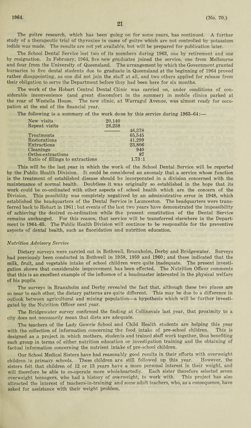 21 The goitre research, which has been going on for some years, has continued. A further study of a therapeutic trial of thyroxine in cases of goitre which are not controlled by potassium iodide was made. The results are not yet available, but will be prepared for publication later. The School Dental Service lost two of its members during 1963, one by retirement and one by resignation. In February, 1964, five new graduates joined the service, one from Melbourne and four from the University of Queensland. The arrangement by which the Government granted bursaries to five dental students due to graduate in Queensland at the beginning of 1964 proved rather disappointing, as one did not join the staff at all, and two others applied for release from their obligation to serve the Department before they had been here for six months. The work of the Hobart Central Dental Clinic was carried on, under conditions of con¬ siderable inconvenience (and great discomfort in the summer) in mobile clinics parked at the rear of Westella House. The new clinic, at Warragul Avenue, was almost ready for occu¬ pation at the end of the financial year. The following is a summary of the work done by this service during 1963-64:— New visits . Repeat visits . 20,140 26,238 46,378 65,545 41,299 23,806 940 87 Treatments . Restorations . Extractions . Cleanings Ortho-extractions . Ratio of fillings to extractions 1.73:1 This will be the last year in which the work of the School Dental Service will be reported by the Public Health Division. It could be considered an anomaly that a service whose function is the treatment of established disease should be incorporated in a division concerned with the maintenance of normal health. Doubtless it was originally so established in the hope that its work could be co-ordinated with other aspects of school health which are the concern of the Division. This possibility was completely negatived by an administrative error in 1948, which established the headquarters of the Dental Service in Launceston. The headquarters were trans¬ ferred back to Hobart in 1961; but events of the last two years have demonstrated the impossibility of achieving the desired co-ordination while the present constitution of the Dental Service remains unchanged. For this reason, that service will be transferred elsewhere in the Depart¬ ment in 1964-65. The Public Health Division will continue to be responsible for the preventive aspects of dental health, such as fluoridation and nutrition education. Nutrition Advisory Service Dietary surveys were carried out in Both we 11, Branxholm, Derby and Bridgewater. Surveys had previously been conducted in Bothwell in 1958, 1959 and 1960; and these indicated that the milk, fruit, and vegetable intake of school children were quite inadequate. The present investi¬ gation shows that considerable improvement has been effected. The Nutrition Officer comments that this is an excellent example of the influence of a headmaster interested in the physical welfare of his pupils. The surveys in Branxholm and Derby revealed the fact that, although these two places are so near to each other, the dietary patterns are quite different. This may be due to a difference in outlook between agricultural and mining population—a hypothesis which will be further investi¬ gated by the Nutrition Officer next year. The Bridgewater survey confirmed the finding at Collinsvale last year, that proximity to a city does not necessarily mean that diets are adequate. The teachers of the Lady Gowrie School and Child Health students are helping this year with the collection of information concerning the food intake of pre-school children. This is designed as a project in which mothers, students and trained staff work together, thus benefiting each group in terms of either nutrition education or investigation training and the obtaining of factual information concerning the nutrient intake of pre-school children. Our School Medical Sisters have had reasonably good results in their efforts with overweight children in primary schools. These children are still followed up this year. However, the sisters felt that children of 12 or 13 years have a more personal interest in their weight, and will therefore be able to co-operate more wholeheartedly. Each sister therefore selected seven overweight teenagers, who had a history of overweight, to work with. This project has also attracted the interest of teachers-in-training and some adult teachers, who, as a consequence, have asked for assistance with their weight problem,