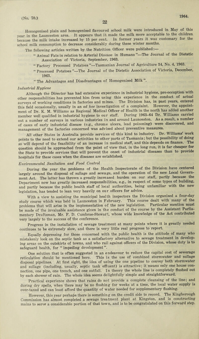 22 1964. Homogenised plain and homogenised flavoured school milk were introduced in May of this year in the Launceston area. It appears that it made the milk more acceptable to the children because the milk intake increased by 15 per cent. In former years it was customary for the school milk consumption to decrease considerably during these winter months. The following articles written by the Nutrition Officer were published:— “ Animal Fats in relation to Arterial Disease in Humans”—The Journal of the Dietetic Association of Victoria, September, 1963. “ Factory Processed Potatoes ’—Tasmanian Journal of Agriculture 34, No. 4, 1963. “ Processed Potatoes ’’—The Journal of the Dietetic Association of Victoria, December, 1963. “ The Advantages and Disadvantages of Homogenised Milk ”. Industrial Hygiene Although the Director has had extensive experience in industrial hygiene, pre-occuption with other responsibilities has prevented him from using this experience in the conduct of actual surveys of working conditions in factories and mines. The Division has, in past years, entered this field occasionally, usually in an ad hoc investigation of a complaint. However, the appoint¬ ment of Dr. K. M. Williams as Regional Medical Officer of Health in the north has added another member well qualified in industrial hygiene to our staff. During 1963-64 Dr. Williams carried out a number of surveys in various industries in and around Launceston. As a result, a number of cases of early industrial disease (e.g., chrome ulcers, lead poisoning) were discovered, and management of the factories concerned was advised about preventive measures. All other States in Australia provide services of this kind to industry. Dr. Williams’ work points to the need to extend our activities to other parts of Tasmania; but the possibility of doing so will depend of the feasibility of an increase in medical staff, and this depends on finance. The question should be approached from the point of view that, in the long run, it is far cheaper for the State to provide services that will prevent the onset of industrial diseases than to provide hospitals for these cases when the diseases are established. Environmental Sanitation and Food Control During the year the problems of the Health Inspectorate of the Division have centered largely around the disposal of sullage and sewage, and the operation of the new Local Govern¬ ment Act. The latter has thrown a greatly increased burden on our staff, partly because the Department now has greatly increased responsibilities, e.g., in respect of some types of building, and partly because the public health staff of local authorities, being unfamiliar with the new legislation, has tended to lean very heavily on our officers for advice. With a view to assisting the municipal health inspectors the Division organised a four-day study course which was held in Launceston in February. This course dealt with many of the problems that will arise in the implementation of the new legislation. Particular mention must be made of the invaluable assistance given in the conduct of the course by the Assistant Parlia¬ mentary Draftsman, Mr. F. D. Cumbrae-Stewart, whose wide knowledge of the Act contributed very largely to the success of the conference. Progress in the installation of sewage treatment at many points where it is greatly needed continues to be extremely slow, and there is very little real progress to report. Equally depressing for those concerned with the public health is the attitude of many who mistakenly look on the septic tank as a satisfactory alternative to sewage treatment in develop¬ ing areas on the outskirts of towns, and who rail against officers of the Division, whose duty is to safeguard health, for “ impeding development ”. One solution that is often suggested in an endeavour to reduce the capital cost of sewerage reticulation should be mentioned here. This is the use of combined stormwater and sullage disposal pipelines. At first sight, the idea of using the one pipeline to convey both stormwater and sullage (including, usually, septic tank effluent) is attractive; it means only one house con¬ nection, one pipe, one trench, and one outfall. In theory the whole line is completely flushed out by each shower of rain. The whole idea seems delightfully simple and straightforward. Practical experience shows that rains do not provide a complete cleansing of the line; and during dry spells, when there may be no flushing for weeks at a time, the local water supply is over-taxed and can least afford the quantity of water needed for supplementary flushing. However, this year perhaps there is something on the credit side to record. The Kingborough Commission has almost completed a sewage treatment plant at Kingston, and is constructing mains to serve a considerable portion of that town, and is to be congratulated on this forward step.