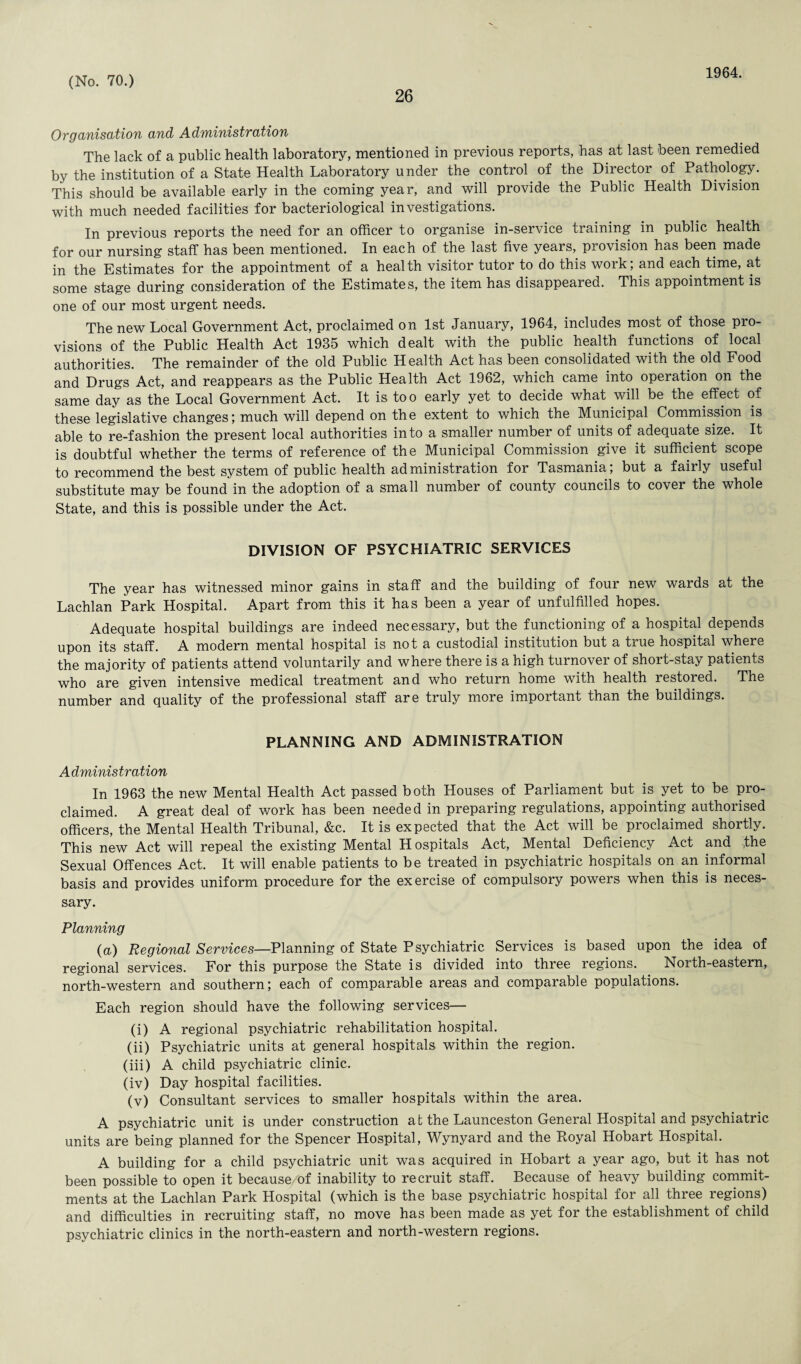 26 1964. Organisation and Administration The lack of a public health laboratory, mentioned in previous reports, has at last been remedied by the institution of a State Health Laboratory under the control of the Director of Pathology. This should be available early in the coming year, and will provide the Public Health Division with much needed facilities for bacteriological investigations. In previous reports the need for an officer to organise in-service training in public health for our nursing staff has been mentioned. In each of the last five years, provision has been made in the Estimates for the appointment of a health visitor tutor to do this work; and each time, at some stage during consideration of the Estimates, the item has disappeared. This appointment is one of our most urgent needs. The new Local Government Act, proclaimed on 1st January, 1964, includes most of those pro¬ visions of the Public Health Act 1935 which dealt with the public health functions of local authorities. The remainder of the old Public Health Act has been consolidated with the old Food and Drugs Act, and reappears as the Public Health Act 1962, which came into operation on the same day as the Local Government Act. It is too early yet to decide what will be the effect of these legislative changes; much will depend on the extent to which the Municipal Commission is able to re-fashion the present local authorities into a smaller number of units of adequate size. It is doubtful whether the terms of reference of the Municipal Commission give it sufficient scope to recommend the best system of public health administration for Tasmania, but a fairly useful substitute may be found in the adoption of a small number of county councils to cover the whole State, and this is possible under the Act. DIVISION OF PSYCHIATRIC SERVICES The year has witnessed minor gains in staff and the building of four new wards at the Lachlan Park Hospital. Apart from this it has been a year of unfulfilled hopes. Adequate hospital buildings are indeed necessary, but the functioning of a hospital depends upon its staff. A modern mental hospital is not a custodial institution but a true hospital where the majority of patients attend voluntarily and where there is a high turnover of short-stay patients who are given intensive medical treatment and who return home with health restored. The number and quality of the professional staff are truly more important than the buildings. PLANNING AND ADMINISTRATION A dministration In 1963 the new Mental Health Act passed both Houses of Parliament but is yet to be pro¬ claimed. A great deal of work has been needed in preparing regulations, appointing authorised officers, the Mental Health Tribunal, &c. It is expected that the Act will be proclaimed shortly. This new Act will repeal the existing Mental Hospitals Act, Mental Deficiency Act and ,the Sexual Offences Act. It will enable patients to be treated in psychiatric hospitals on an informal basis and provides uniform procedure for the exercise of compulsory powers when this is neces¬ sary. Planning (a) Regional Services—Planning of State Psychiatric Services is based upon the idea of regional services. For this purpose the State is divided into three regions. North-eastern, north-western and southern; each of comparable areas and comparable populations. Each region should have the following services— (i) A regional psychiatric rehabilitation hospital. (ii) Psychiatric units at general hospitals within the region. (iii) A child psychiatric clinic. (iv) Day hospital facilities. (v) Consultant services to smaller hospitals within the area. A psychiatric unit is under construction at the Launceston General Hospital and psychiatric units are being planned for the Spencer Hospital, Wynyard and the Royal Hobart Hospital. A building for a child psychiatric unit was acquired in Hobart a year ago, but it has not been possible to open it because/of inability to recruit staff. Because of heavy building commit¬ ments at the Lachlan Park Hospital (which is the base psychiatric hospital for all three regions) and difficulties in recruiting staff, no move has been made as yet for the establishment of child psychiatric clinics in the north-eastern and north-western regions.