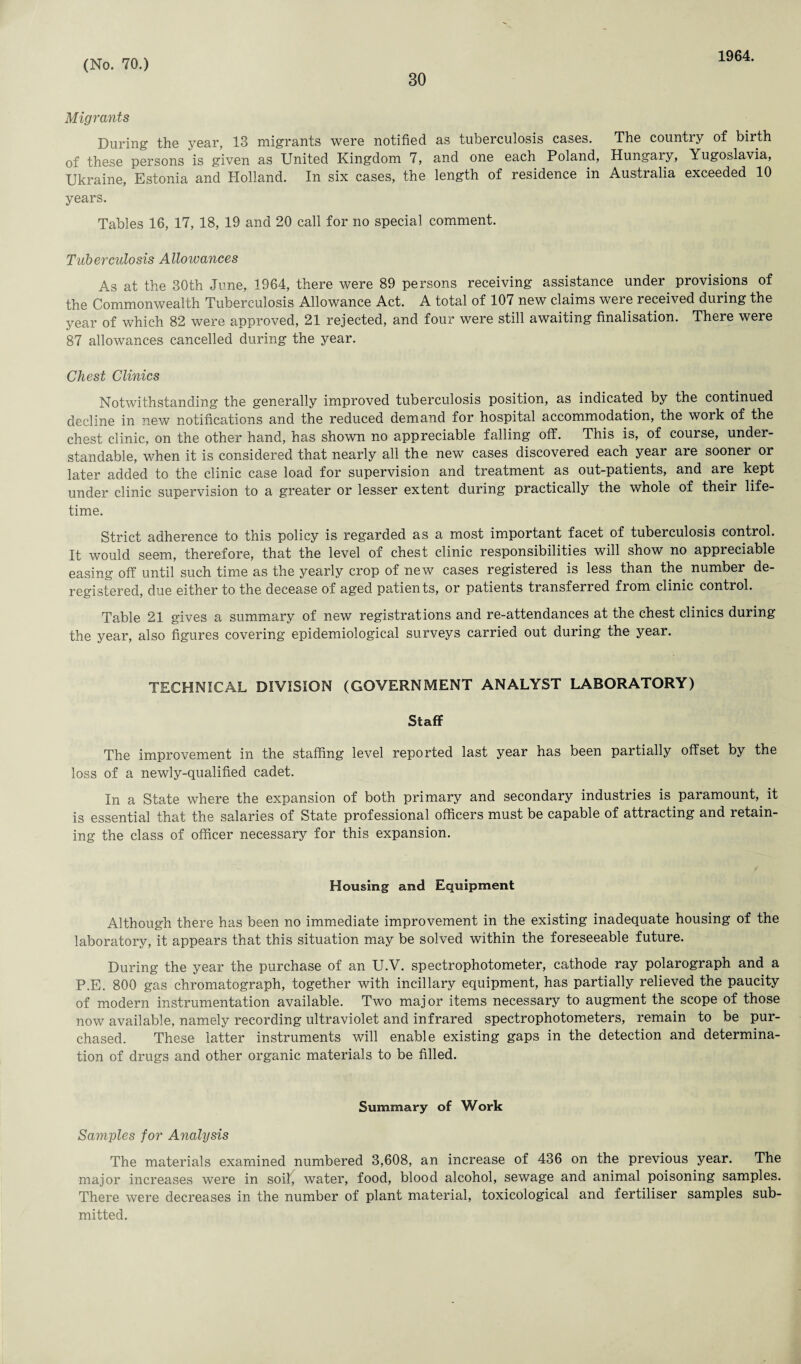 30 1964. Migrants During the year, 13 migrants were notified as tuberculosis cases. The country of birth of these persons is given as United Kingdom 7, and one each Poland, Hungary, Yugoslavia, Ukraine, Estonia and Holland. In six cases, the length of residence in Australia exceeded 10 years. Tables 16, 17, 18, 19 and 20 call for no special comment. Tuberculosis Allowances As at the 30th June, 1964, there were 89 persons receiving assistance under provisions of the Commonwealth Tuberculosis Allowance Act. A total of 107 new claims were received during the year of which 82 were approved, 21 rejected, and four were still awaiting finalisation. There were 87 allowances cancelled during the year. Chest Clinics Notwithstanding the generally improved tuberculosis position, as indicated by the continued decline in new notifications and the reduced demand for hospital accommodation, the work of the chest clinic, on the other hand, has shown no appreciable falling off. This is, of course, under¬ standable, when it is considered that nearly all the new cases discovered each yeai are sooner or later added to the clinic case load for supervision and treatment as out-patients, and are kept under clinic supervision to a greater or lesser extent during practically the whole of their life¬ time. Strict adherence to this policy is regarded as a most important facet of tuberculosis control. It would seem, therefore, that the level of chest clinic responsibilities will show no appreciable easing off until such time as the yearly crop of new cases registered is less than the number de¬ registered, due either to the decease of aged patients, or patients transferred from clinic control. Table 21 gives a summary of new registrations and re-attendances at the chest clinics during the year, also figures covering epidemiological surveys carried out during the year. TECHNICAL DIVISION (GOVERNMENT ANALYST LABORATORY) Staff The improvement in the staffing level reported last year has been partially offset by the loss of a newly-qualified cadet. In a State where the expansion of both primary and secondary industries is paramount, it is essential that the salaries of State professional officers must be capable of attracting and retain¬ ing the class of officer necessary for this expansion. Housing and Equipment Although there has been no immediate improvement in the existing inadequate housing of the laboratory, it appears that this situation may be solved within the foreseeable future. During the year the purchase of an U.V. spectrophotometer, cathode ray polarograph and a P.E. 800 gas chromatograph, together with incillary equipment, has partially relieved the paucity of modern instrumentation available. Two maj or items necessary to augment the scope of those now available, namely recording ultraviolet and infrared spectrophotometers, remain to be pur¬ chased. These latter instruments will enable existing gaps in the detection and determina¬ tion of drugs and other organic materials to be filled. Summary of Work Samples for Analysis The materials examined numbered 3,608, an increase of 436 on the previous year. The major increases were in soil, water, food, blood alcohol, sewage and animal poisoning samples. There were decreases in the number of plant material, toxicological and fertiliser samples sub¬ mitted.