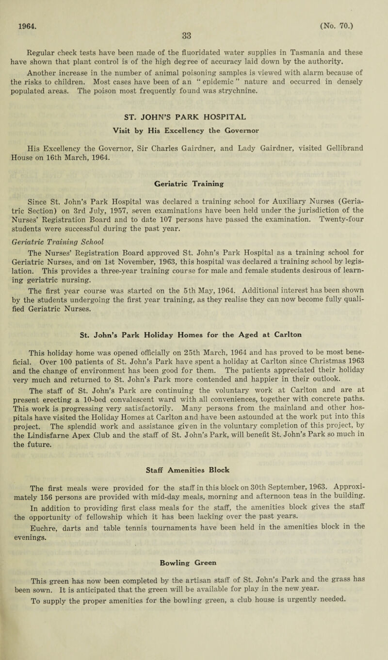 1964. 33 (No. 70.) Regular check tests have been made of the fluoridated water supplies in Tasmania and these have shown that plant control is of the high degree of accuracy laid down by the authority. Another increase in the number of animal poisoning samples is viewed with alarm because of the risks to children. Most cases have been of an “epidemic” nature and occurred in densely populated areas. The poison most frequently found was strychnine. ST. JOHN’S PARK HOSPITAL Visit by His Excellency the Governor His Excellency the Governor, Sir Charles Gairdner, and Lady Gairdner, visited Gellibrand House on 16th March, 1964. Geriatric Training Since St. John’s Park Hospital was declared a training school for Auxiliary Nurses (Geria¬ tric Section) on 3rd July, 1957, seven examinations have been held under the jurisdiction of the Nurses’ Registration Board and to date 107 persons have passed the examination. Twenty-four students were successful during the past year. Geriatric Training School The Nurses’ Registration Board approved St. John’s Park Hospital as a training school for Geriatric Nurses, and on 1st November, 1963, this hospital was declared a training school by legis¬ lation. This provides a three-year training course for male and female students desirous of learn¬ ing geriatric nursing. The first year course was started on the 5 th May, 1964. Additional interest has been shown by the students undergoing the first year training, as they realise they can now become fully quali¬ fied Geriatric Nurses. St. John’s Park Holiday Homes for the Aged at Carlton This holiday home was opened officially on 25th March, 1964 and has proved to be most bene¬ ficial. Over 100 patients of St. John’s Park have spent a holiday at Carlton since Christmas 1963 and the change of environment has been good for them. The patients appreciated their holiday very much and returned to St. John’s Park more contended and happier in their outlook. The staff of St. John’s Park are continuing the voluntary work at Carlton and are at present erecting a 10-bed convalescent ward with all conveniences, together with concrete paths. This work is progressing very satisfactorily. Many persons from the mainland and other hos¬ pitals have visited the Holiday Homes at Carlton and have been astounded at the work put into this project. The splendid work and assistance given in the voluntary completion of this project, by the Lindisfarne Apex Club and the staff of St. John’s Park, will benefit St. John’s Park so much in the future. Staff Amenities Block The first meals were provided for the staff in this block on 30th September, 1963. Approxi¬ mately 156 persons are provided with mid-day meals, morning and afternoon teas in the building. In addition to providing first class meals for the staff, the amenities block gives the staff the opportunity of fellowship which it has been lacking over the past years. Euchre, darts and table tennis tournaments have been held in the amenities block in the evenings. Bowling Green This green has now been completed by the artisan staff of St. John’s Park and the grass has been sown. It is anticipated that the green will be available for play in the new year. To supply the proper amenities for the bowling green, a club house is urgently needed.