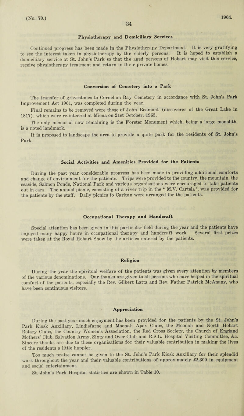 34 1964. Physiotherapy and Domiciliary Services Continued progress has been made in the Physiotherapy Department. It is very gratifying to see the interest taken in physiotherapy by the elderly persons. It is hoped to establish a domiciliary service at St. John’s Park so that the aged persons of Hobart may visit this service, receive physiotherapy treatment and return to their private homes. Conversion of Cemetery into a Park The transfer of gravestones to Cornelian Bay Cemetery in accordance with St. John’s Park Improvement Act 1961, was completed during the year. Final remains to be removed were those of John Beamont (discoverer of the Great Lake in 1817), which were re-interred at Miena on 21st October, 1963. The only memorial now remaining is the F orster Monument which, being a large monolith, is a noted landmark. It is proposed to landscape the area to provide a quite park for the residents of St. John’s Park. Social Activities and Amenities Provided for the Patients During the past year considerable progress has been made in providing additional comforts and change of environment for the patients. Trips were provided to the country, the mountain, the seaside, Salmon Ponds, National Park and various organisations were encouraged to take patients out in cars. The annual picnic, consisting of a river trip in the “ M.V. Cartela ’, was provided for the patients by the staff. Daily picnics to Carlton were arranged for the patients. Occupational Therapy and Handcraft Special attention has been given in this particular field during the year and the patients have enjoyed many happy hours in occupational therapy and handcraft work. Several first prizes were taken at the Royal Hobart Show by the articles entered by the patients. Religion During the year the spiritual welfare of the patients was given every attention by members of the various denominations. Our thanks are given to all persons who have helped in the spiritual comfort of the patients, especially the Rev. Gilbert Latta and Rev. Father Patrick McAnany, who have been continuous visitors. Appreciation During the past year much enjoyment has been provided for the patients by the St. John’s Park Kiosk Auxiliary, Lindisfarne and Moonah Apex Clubs, the Moonah and North Hobart Rotary Clubs, the Country Women’s Association, the Red Cross Society, the Church of England Mothers’ Club, Salvation Army, Sixty and Over Club and R.S.L. Hospital Visiting Committee, &c. Sincere thanks are due to these organisations for their valuable contribution in making the lives of the residents a little happier. Too much praise cannot be given to the St. John’s Park Kiosk Auxiliary for their splendid work throughout the year and their valuable contributions of approximately £2,300 in equipment and social entertainment. St. John's Park Hospital statistics are shown in Table 10.