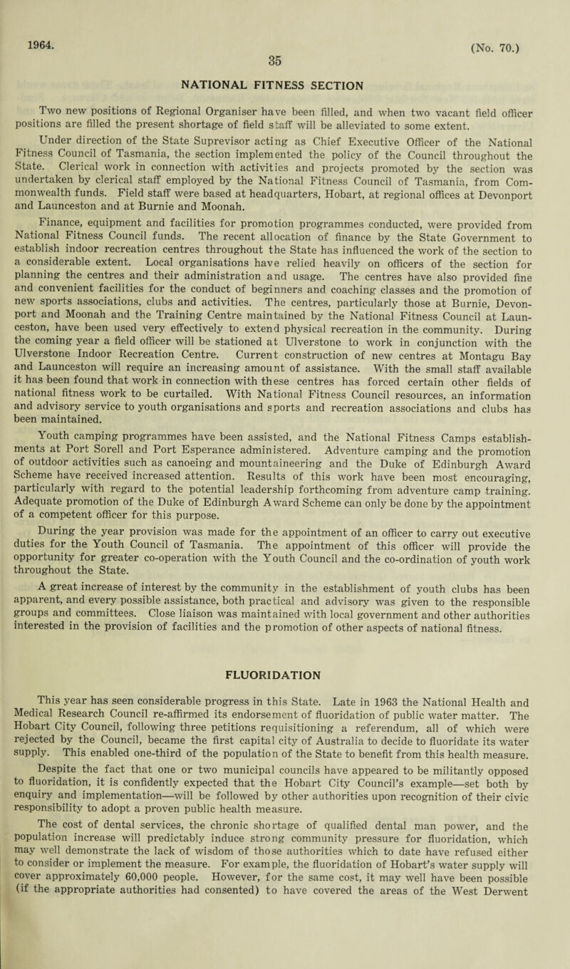 1964. 35 (No. 70.) NATIONAL FITNESS SECTION Two new positions of Regional Organiser have been filled, and when two vacant field officer positions are filled the present shortage of field staff will be alleviated to some extent. Under direction of the State Suprevisor acting as Chief Executive Officer of the National Fitness Council of Tasmania, the section implemented the policy of the Council throughout the State. Clerical work in connection with activities and projects promoted by the section was undertaken by clerical staff employed by the National Fitness Council of Tasmania, from Com¬ monwealth funds. Field staff were based at headquarters, Hobart, at regional offices at Devonport and Launceston and at Burnie and Moonah. Finance, equipment and facilities for promotion programmes conducted, were provided from National Fitness Council funds. The recent allocation of finance by the State Government to establish indoor recreation centres throughout the State has influenced the work of the section to a considerable extent. Local organisations have relied heavily on officers of the section for planning the centres and their administration and usage. The centres have also provided fine and convenient facilities for the conduct of beginners and coaching classes and the promotion of new sports associations, clubs and activities. The centres, particularly those at Burnie, Devon¬ port and Moonah and the Training Centre maintained by the National Fitness Council at Laun¬ ceston, have been used very effectively to extend physical recreation in the community. During the coming year a field officer will be stationed at Ulverstone to work in conjunction with the Ulverstone Indoor Recreation Centre. Current construction of new centres at Montagu Bay and Launceston will require an increasing amount of assistance. With the small staff available it has been found that work in connection with these centres has forced certain other fields of national fitness work to be curtailed. With National Fitness Council resources, an information and advisory service to youth organisations and sports and recreation associations and clubs has been maintained. Youth camping programmes have been assisted, and the National Fitness Camps establish¬ ments at Port Sorell and Port Esperance administered. Adventure camping and the promotion of outdoor activities such as canoeing and mountaineering and the Duke of Edinburgh Award Scheme have received increased attention. Results of this work have been most encouraging, particularly with regard to the potential leadership forthcoming from adventure camp training. Adequate promotion of the Duke of Edinburgh Award Scheme can only be done by the appointment of a competent officer for this purpose. During the year provision was made for the appointment of an officer to carry out executive duties for the Youth Council of Tasmania. The appointment of this officer will provide the opportunity for greater co-operation with the Y outh Council and the co-ordination of youth work throughout the State. A great increase of interest by the community in the establishment of youth clubs has been apparent, and every possible assistance, both practical and advisory was given to the responsible groups and committees. Close liaison was maintained with local government and other authorities interested in the provision of facilities and the promotion of other aspects of national fitness. FLUORIDATION This year has seen considerable progress in this State. Late in 1963 the National Health and Medical Research Council re-affirmed its endorsement of fluoridation of public water matter. The Hobart City Council, following three petitions requisitioning a referendum, all of which were rejected by the Council, became the first capital city of Australia to decide to fluoridate its water supply. This enabled one-third of the population of the State to benefit from this health measure. Despite the fact that one or two municipal councils have appeared to be militantly opposed to fluoridation, it is confidently expected that the Hobart City Council's example—set both by enquiry and implementation—will be followed by other authorities upon recognition of their civic responsibility to adopt a proven public health measure. The cost of dental services, the chronic shortage of qualified dental man power, and the population increase will predictably induce strong community pressure for fluoridation, which may well demonstrate the lack of wisdom of those authorities which to date have refused either to consider or implement the measure. For example, the fluoridation of Hobart’s water supply will cover approximately 60,000 people. However, for the same cost, it may well have been possible (if the appropriate authorities had consented) to have covered the areas of the West Derwent