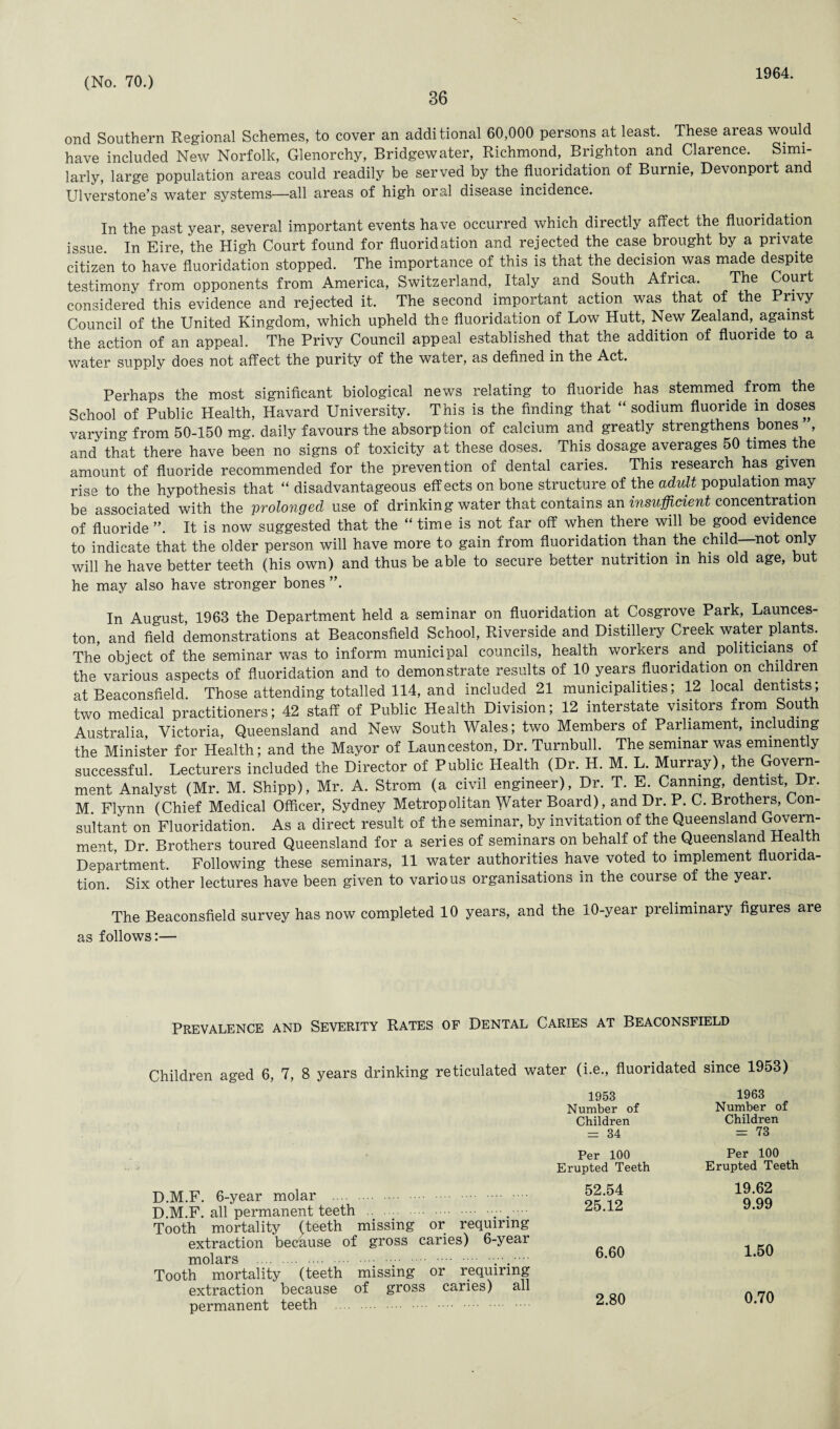 36 1964. ond Southern Regional Schemes, to cover an additional 60,000 persons at least. These areas would have included New Norfolk, Glenorchy, Bridgewater, Richmond, Brighton and Clarence. Simi¬ larly, large population areas could readily be served by the fluoridation of Burnie, Devonport and Ulverstone’s water systems—all areas of high oral disease incidence. In the past year, several important events have occurred which directly affect the fluoridation issue. In Eire, the High Court found for fluoridation and rejected the case brought by a private citizen to have fluoridation stopped. The importance of this is that the decision was made despite testimony from opponents from America, Switzerland, Italy and South Africa. The Court considered this evidence and rejected it. The second important action was that of the Privy Council of the United Kingdom, which upheld the fluoridation of Low Hutt, New Zealand, against the action of an appeal. The Privy Council appeal established that the addition of fluoride to a water supply does not affect the purity of the water, as defined in the Act. Perhaps the most significant biological news relating to fluoride has stemmed from the School of Public Health, Havard University. This is the finding that “ sodium fluoride m doses varying from 50-150 mg. daily favours the absorption of calcium and greatly strengthens bones , and that there have been no signs of toxicity at these doses. This dosage averages 50 times the amount of fluoride recommended for the prevention of dental caries. This research has given rise to the hypothesis that “ disadvantageous effects on bone structure of the adult population may be associated with the 'prolonged use of drinking water that contains an insufficient concentration of fluoride ”. It is now suggested that the “ time is not far off when there will be good evidence to indicate that the older person will have more to gain from fluoridation than the child not on y will he have better teeth (his own) and thus be able to secure better nutrition in his old age, but he may also have stronger bones ”. In August, 1963 the Department held a seminar on fluoridation at Cosgrove Park, Launces¬ ton, and field demonstrations at Beaconsfield School, Riverside and Distillery Creek water plants. The object of the seminar was to inform municipal councils, health workers and. politicians o the various aspects of fluoridation and to demonstrate results of 10 years fluoridation on children at Beaconsfield. Those attending totalled 114, and included 21 municipalities; 12 local dentists; two medical practitioners; 42 staff of Public Health Division; 12 interstate visitors from South Australia, Victoria, Queensland and New South Wales; two Members of Parliament, including the Minister for Health; and the Mayor of Launceston, Dr. Turnbull. The seminar was eminently successful. Lecturers included the Director of Public Health (Dr. H. M. L. Murray), the Govern¬ ment Analyst (Mr. M. Shipp), Mr. A. Strom (a civil engineer), Dr. T. E. Canning, dentist Dr. M Flynn (Chief Medical Officer, Sydney Metropolitan Water Board), and Dr. P. C. Brothers, Con¬ sultant on Fluoridation. As a direct result of the seminar, by invitation of the Queensland Govern¬ ment Dr. Brothers toured Queensland for a series of seminars on behalf of the Queensland Health Department. Following these seminars, 11 water authorities have voted to implement fluorida¬ tion. Six other lectures have been given to various organisations in the course of the year. The Beaconsfield survey has now completed 10 years, and the 10-year preliminary figures are as follows:— Prevalence and Severity Rates of Dental Caries at Beaconsfield Children aged 6, 7, 8 years drinking reticulated water (i.e., fluoridated since 1953) 1953 Number of Children = 34 1963 Number of Children = 73 Per 100 Erupted Teeth Per 100 Erupted Teeth D.M.F. 6-year molar . D.M.F. all permanent teeth . Tooth mortality (teeth missing or requiring extraction because of gross caries) 6-year molars .. Tooth mortality (teeth missing or requiring extraction because of gross caries) all permanent teeth 52.54 25.12 6.60 2.80 19.62 9.99 1.50 0.70