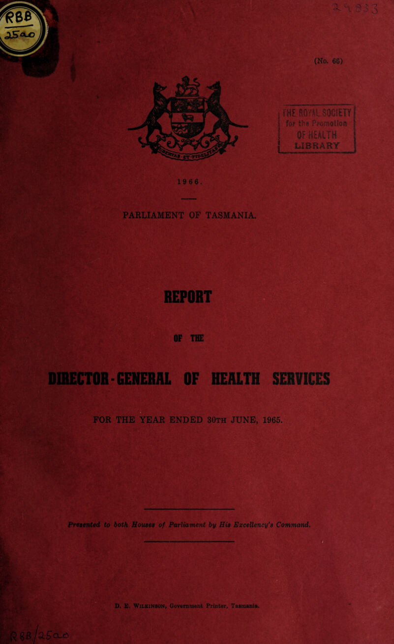 j THE ROYfL SOCIETY | for the Promotion OF HEALTH LIBRARY 19 66. PARLIAMENT OF TASMANIA. Presented to both Houses of Parliament by His Excellency’s Command, D. E. Wilkinson, Government Printer, Tasmania. ESP- mSMm REPORT OF THE 1 to? \ FOR THE YEAR ENDED 30th JUNE, 1965. IRECTOR- GENERAL OF HEALTH SERVICES