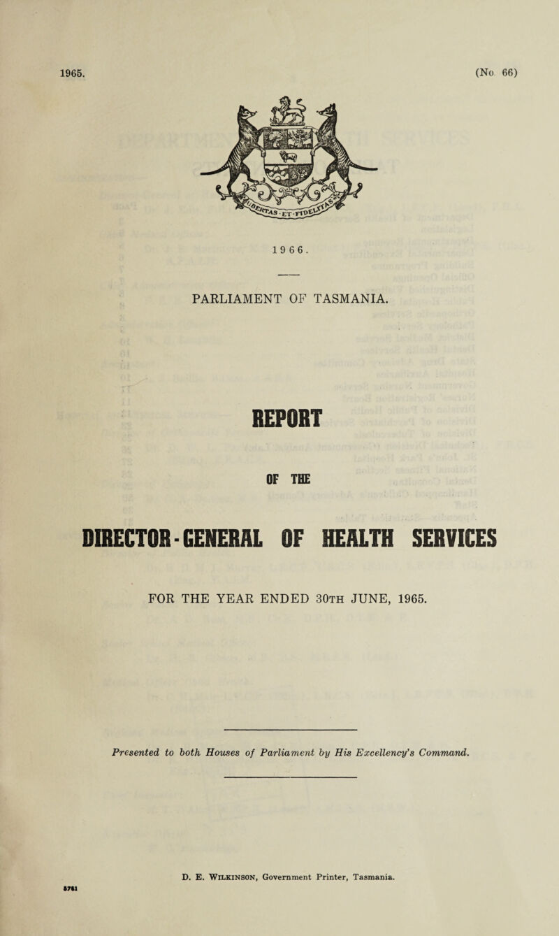 1 9 6 6. PARLIAMENT OF TASMANIA. REPORT OF THE DIRECTOB-GENERAL OF HEALTH SERVICES FOR THE YEAR ENDED 30th JUNE, 1965. Presented to both Houses of Parliament by His Excellency’s Command. 8701 D. E. Wilkinson, Government Printer, Tasmania.