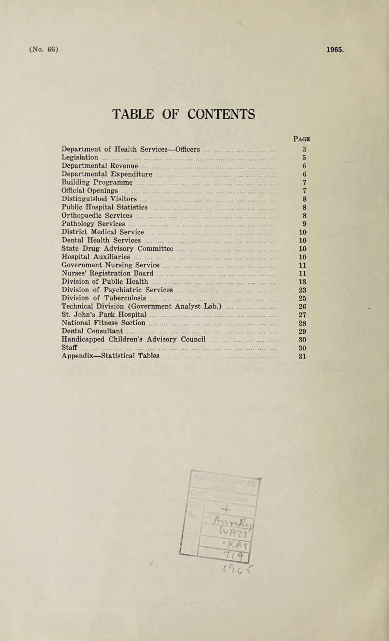 (No. 66) 1965. TABLE OF CONTENTS Page Department of Health Services—Officers . 3 Legislation . 5 Departmental Revenue . 6 Departmental Expenditure . 6 Building Programme . 7 Official Openings . 7 Distinguished Visitors . 8 Public Hospital Statistics .... . 8 Orthopaedic Services . 8 Pathology Services . 9 District Medical Service . 10 Dental Health Services . 10 State Drug Advisory Committee . 10 Hospital Auxiliaries . 10 Government Nursing Service . 11 Nurses' Registration Board . 11 Division of Public Health . 13 Division of Psychiatric Services . 23 Division of Tuberculosis . 25 Technical Division (Government Analyst Lab.) . 26 St. John’s Park Hospital . 27 National Fitness Section . 28 Dental Consultant . 29 Handicapped Children’s Advisory Council . 30 Staff . 30 Appendix—Statistical Tables . 31 M