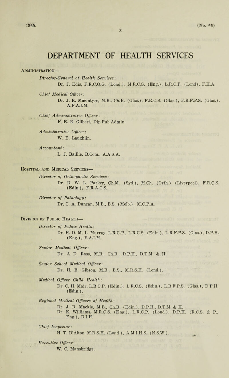 1965. 3 (No. 66) DEPARTMENT OF HEALTH SERVICES Administration— Director-General of Health Services: Dr. J. Edis, F.R.C.O.G. (Lond.), M.R.C.S. (Eng.), L.R.C.P. (Lond), F.H.A. Chief Medical Officer: Dr. J. R. Macintyre, M.B., Ch.B. (Glas.), F.R.C.S. (Glas.), F.R.F.P.S. (Glas.), A.F.A.I.M. Chief Administrative Officer: F. E. R. Gilbert, Dip.Pub.Admin. Administrative Officer: W. E. Laughlin. Accountant: L. J. Baillie, B.Com., A.A.S.A. Hospital and Medical Services— Director of Orthopaedic Services: Dr. D. W. L. Parker, Ch.M. (Syd.), M.Ch. (Orth.) (Liverpool), F.R.C.S. (Edin.), F.R.A.C.S. Director of Pathology: Dr. C. A. Duncan, M.B., B.S. (Melb.), M.C.P.A. Division of Public Health— Director of Public Health: Dr. H. D. M. L. Murray, L.R.C.P., L.R.C.S. (Edin.), L.R.F.P.S. (Glas.), D.P.H. (Eng.), F.A.I.M. Senior Medical Officer: Dr. A D. Ross, M.B., Ch.B., D.P.H., D.T.M. & H. Senior School Medical Officer: Dr. H. B. Gibson, M.B., B.S., M.R.S.H. (Lond.). Medical Officer Child Health: Dr. C. H. Mair, L.R.C.P. (Edin.), L.R.C.S. (Edin.), L.R.F.P.S. (Glas.), D.P.H. (Edin.). Regional Medical Officers of Health: Dr. J. B. Mackie, M.B., Ch.B. (Edin.), D.P.H., D.T.M. & H. Dr. K. Williams, M.R.C.S. (Eng.), L.R.C.P. (Lond.), D.P.H. (R.C.S. & P., Eng.), D.I.H. Chief Inspector: H. T. D’Alton, M.R.S.H. (Lond.), A.M.I.H.S. (N.S.W.). Executive Officer: W. C. Mansbridge.