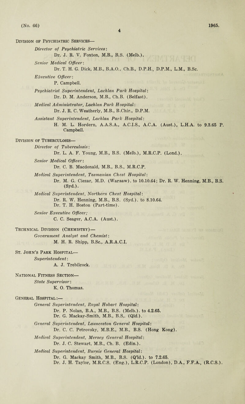 4 Division of Psychiatric Services— Director of Psychiatric Services: Dr. J. R. V. Foxton, M.B., B.S. (Melb.). Senior Medical Officer: Dr. T. H. G. Dick, M.B., B.A.O., Ch.B., D.P.H., D.P.M., L.M., B.Sc. Executive Officer: P. Campbell. Psychiatrist Superintendent, Lachlan Park Hospital : Dr. D. M. Anderson, M.B., Ch.B. (Belfast). Medical Administrator, Lachlan Park Hospital: Dr. J. R. C. Weatherly, M.B., B.Chir., D.P.M. Assistant Superintendent, Lachlan Park Hospital: H. M. L. Hordern, A.A.S.A., A.C.I.S., A.C.A. (Aust.), L.H.A. to 9.3.65 P. Campbell. Division of Tuberculosis— Director of Tuberculosis: Dr. L. A. F. Young, M.B., B.S. (Melb.), M.R.C.P. (Lond.). Senior Medical Officer: Dr. C. B. Macdonald, M.B., B.S., M.R.C.P. Medical Superintendent, Tasmanian Chest Hospital: Dr. M. G. Ciezar, M.D. (Warsaw), to 10.10.64; Dr. R. W. Henning, M.B., B.S. (Syd.). Medical Superintendent, Northern Chest Hospital: Dr. R. W. Henning, M.B., B.S. (Syd.). to 8.10.64. Dr. T. H. Boston (Part-time). Senior Executive Officer; C. C. Seager, A.C.A. (Aust.). Technical Division (Chemistry) — Government Analyst and Chemist: M. H. R. Shipp, B.Sc., A.R.A.C.I. St. John’s Park Hospital— Superintendent: A. J. Trebilcock. National Fitness Section— State Supervisor: K. 0. Thomas. General Hospital:— General Superintendent, Royal Hobart Hospital: Dr. P. Nolan, B.A., M.B., B.S. (Melb.). to 4.2.65. Dr. G. Mackay-Smith, M.B., B.S,. (Qld.). General Superintendent, Launceston General Hospital: Dr. C. C. Petrovsky, M.B.E., M.B., B.S. (Hong Kong). Medical Superintendent, Mersey General Hospital: Dr. J. C. Stewart, M.B., Ch. B. (Edin.). Medical Superintendent, Burnie General Hospital: Dr. G. Mackay Smith, M.B., B.S. (Q’ld.). to 7.2.65. Dr. J. H. Taylor, M.R.C.S. (Eng.), L.R.C.P. (London), D.A., F.F.A., (R.C.S.).