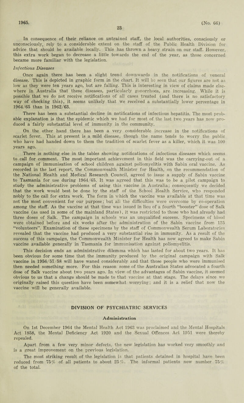1965. 23 (No. 66) In consequence of their reliance on untrained staff, the local authorities, consciously or unconsciously, rely to a considerable extent on the staff of the Public Health Division for advice that should be available locally. This has thrown a heavy strain on our staff. However, this extra work began to decrease a little towards the end of the year, as those concerned became more familiar with the legislation. Infectious Diseases Once again there has been a slight trend downwards in the notifications of veneral disease. This is depicted in graphic form in the chart. It will be seen that our figures are not as low as they were ten years ago, but are falling. This is interesting in view of claims made else¬ where in Australia that these diseases, particularly gonorrhoea, are increasing. While it is possible that we do not receive notifications of all cases treated (and there is no satisfactory way of checking this), it seems unlikely that we received a substantially lower percentage in 1964/65 than in 1962/63. There has been a substantial decline in notifications of infectious hepatitis. The most prob¬ able explanation is that the epidemic which we had for most of the last two years has now pro¬ duced a fairly substantial level of immunity in the community. On the other hand there has been a very considerable increase in the notifications of scarlet fever. This at present is a mild disease, though the name tends to worry the public who have had handed down to them the tradition of scarlet fever as a killer, which it was 100 years ago. There is nothing else in the tables showing notifications of infectious diseases which seems to call for comment. The most important achievement in this field was the carrying-out of a campaign of immunisation of school children against poliomyelitis with Sabin oral vaccine. As recorded in the last report, the Commonwealth Minister for Health, on the recommendation of the National Health and Medical Research Council, agreed to issue a supply of Sabin vaccine to Tasmania for use during 1964/65. It was agreed that this was to be a pilot campaign to study the administrative problems of using this vaccine in Australia; consequently we decided that the work would best be done by the staff of the School Health Service, who responded nobly to the call for extra work. The form in which the vaccine was available at that time was not the most convenient for our purpose; but all the difficulties were overcome by co-operation among the staff. As the vaccine at that time was issued in lieu of a fourth “booster’’ dose of Salk vaccine (as used in some of the mainland States), it was restricted to those who had already had three doses of Salk. The campaign in schools was an unqualified success. Specimens of blood were obtained before and six weeks after the administration of the Sabin vaccine from 135 “volunteers”. Examination of these specimens by the staff of Commonwealth Serum Laboratories revealed that the vaccine had produced a very substantial rise in immunity. As a result of the success of this campaign, the Commonwealth Minister for Health has now agreed to make Sabin vaccine available generally in Tasmania for immunisation against poliomyelitis. This decision ends an administrative dilemma which has lasted for about two years. It has been obvious for some time that the immunity produced by the original campaign with Salk vaccine in 1956/57/58 will have waned considerably and that those people who were immunised then needed something more. For this reason some of the Australian States advocated a fourth dose of Salk vaccine about two years ago. In view of the advantages of Sabin vaccine, it seemed obvious to us that a change should be made to that vaccine at that stage. The delays since we originally raised this question have been somewhat worrying; and it is a relief that now the vaccine will be generally available. DIVISION OF PSYCHIATRIC SERVICES Administration On 1st December 1964 the Mental Health Act 1963 was proclaimed and the Mental Hospitals Act 1858, the Mental Deficiency Act 1920 and the Sexual Offences Act 1951 were thereby repealed. Apart from a few very minor defects, the new legislation has worked very smoothly and is a great improvement on the previous legislation. The most striking result of the legislation is that patients detained in hospital have been reduced from 75% of all patients to about 25%. The informal patients now number 75% of the total.