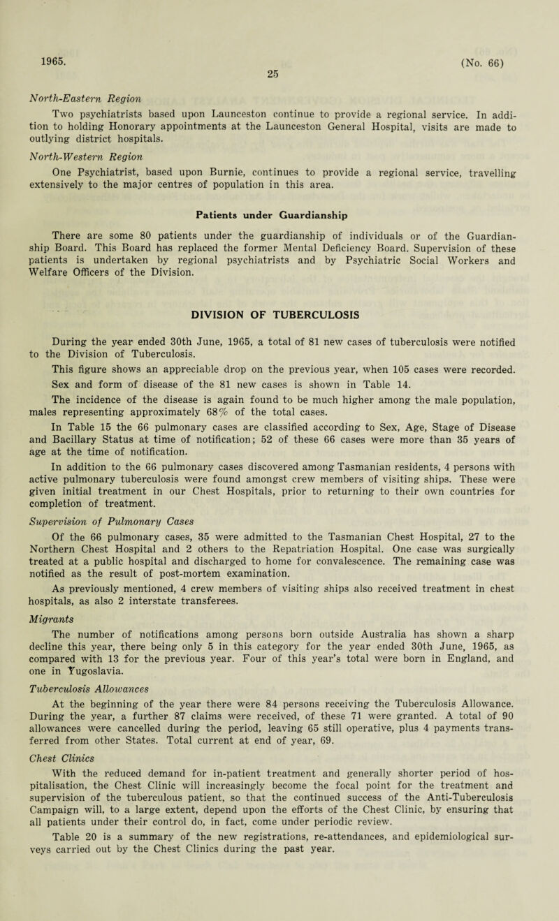1965. 25 (No. 66) North-Eastern Region Two psychiatrists based upon Launceston continue to provide a regional service. In addi¬ tion to holding Honorary appointments at the Launceston General Hospital, visits are made to outlying district hospitals. North-Western Region One Psychiatrist, based upon Burnie, continues to provide a regional service, travelling extensively to the major centres of population in this area. Patients under Guardianship There are some 80 patients under the guardianship of individuals or of the Guardian¬ ship Board. This Board has replaced the former Mental Deficiency Board. Supervision of these patients is undertaken by regional psychiatrists and by Psychiatric Social Workers and Welfare Officers of the Division. DIVISION OF TUBERCULOSIS During the year ended 30th June, 1965, a total of 81 new cases of tuberculosis were notified to the Division of Tuberculosis. This figure shows an appreciable drop on the previous year, when 105 cases were recorded. Sex and form of disease of the 81 new cases is shown in Table 14. The incidence of the disease is again found to be much higher among the male population, males representing approximately 68% of the total cases. In Table 15 the 66 pulmonary cases are classified according to Sex, Age, Stage of Disease and Bacillary Status at time of notification; 52 of these 66 cases were more than 35 years of age at the time of notification. In addition to the 66 pulmonary cases discovered among Tasmanian residents, 4 persons with active pulmonary tuberculosis were found amongst crew members of visiting ships. These were given initial treatment in our Chest Hospitals, prior to returning to their own countries for completion of treatment. Supervision of Pulmonary Cases Of the 66 pulmonary cases, 35 were admitted to the Tasmanian Chest Hospital, 27 to the Northern Chest Hospital and 2 others to the Repatriation Hospital. One case was surgically treated at a public hospital and discharged to home for convalescence. The remaining case was notified as the result of post-mortem examination. As previously mentioned, 4 crew members of visiting ships also received treatment in chest hospitals, as also 2 interstate transferees. Migrants The number of notifications among persons born outside Australia has shown a sharp decline this year, there being only 5 in this category for the year ended 30th June, 1965, as compared with 13 for the previous year. Four of this year’s total were born in England, and one in Yugoslavia. Tuberculosis Alloivances At the beginning of the year there were 84 persons receiving the Tuberculosis Allowance. During the year, a further 87 claims were received, of these 71 were granted. A total of 90 allowances were cancelled during the period, leaving 65 still operative, plus 4 payments trans¬ ferred from other States. Total current at end of year, 69. Chest Clinics With the reduced demand for in-patient treatment and generally shorter period of hos¬ pitalisation, the Chest Clinic will increasingly become the focal point for the treatment and supervision of the tuberculous patient, so that the continued success of the Anti-Tuberculosis Campaign will, to a large extent, depend upon the efforts of the Chest Clinic, by ensuring that all patients under their control do, in fact, come under periodic review. Table 20 is a summary of the new registrations, re-attendances, and epidemiological sur¬ veys carried out by the Chest Clinics during the past year.