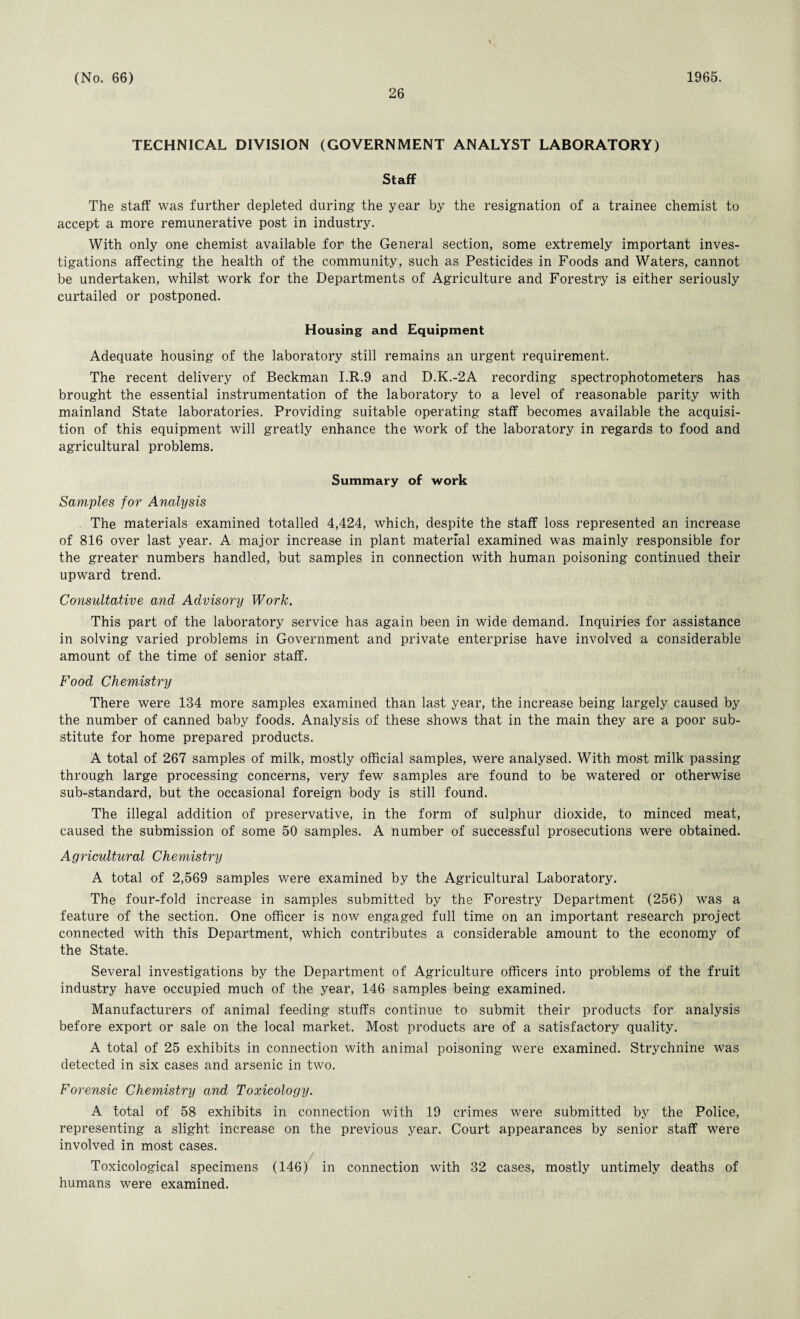 26 TECHNICAL DIVISION (GOVERNMENT ANALYST LABORATORY) Staff The staff was further depleted during the year by the resignation of a trainee chemist to accept a more remunerative post in industry. With only one chemist available for the General section, some extremely important inves¬ tigations affecting the health of the community, such as Pesticides in Foods and Waters, cannot be undertaken, whilst work for the Departments of Agriculture and Forestry is either seriously curtailed or postponed. Housing and Equipment Adequate housing of the laboratory still remains an urgent requirement. The recent delivery of Beckman I.R.9 and D.K.-2A recording spectrophotometers has brought the essential instrumentation of the laboratory to a level of reasonable parity with mainland State laboratories. Providing suitable operating staff becomes available the acquisi¬ tion of this equipment will greatly enhance the work of the laboratory in regards to food and agricultural problems. Summary of work Samples for Analysis The materials examined totalled 4,424, which, despite the staff loss represented an increase of 816 over last year. A major increase in plant material examined was mainly responsible for the greater numbers handled, but samples in connection with human poisoning continued their upward trend. Consultative and Advisory Work. This part of the laboratory service has again been in wide demand. Inquiries for assistance in solving varied problems in Government and private enterprise have involved a considerable amount of the time of senior staff. Food Chemistry There were 134 more samples examined than last year, the increase being largely caused by the number of canned baby foods. Analysis of these shows that in the main they are a poor sub¬ stitute for home prepared products. A total of 267 samples of milk, mostly official samples, were analysed. With most milk passing through large processing concerns, very few samples are found to be watered or otherwise sub-standard, but the occasional foreign body is still found. The illegal addition of preservative, in the form of sulphur dioxide, to minced meat, caused the submission of some 50 samples. A number of successful prosecutions were obtained. Agricultural Chemistry A total of 2,569 samples were examined by the Agricultural Laboratory. The four-fold increase in samples submitted by the Forestry Department (256) was a feature of the section. One officer is now engaged full time on an important research project connected with this Department, which contributes a considerable amount to the economy of the State. Several investigations by the Department of Agriculture officers into problems of the fruit industry have occupied much of the year, 146 samples being examined. Manufacturers of animal feeding stuffs continue to submit their products for analysis before export or sale on the local market. Most products are of a satisfactory quality. A total of 25 exhibits in connection with animal poisoning were examined. Strychnine was detected in six cases and arsenic in two. Forensic Chemistry and Toxicology. A total of 58 exhibits in connection with 19 crimes were submitted by the Police, representing a slight increase on the previous year. Court appearances by senior staff were involved in most cases. Toxicological specimens (146) in connection with 32 cases, mostly untimely deaths of humans were examined.