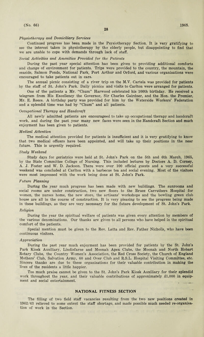 28 Physiotherapy and Domiciliary Services Continued progress has been made in the Psysiotherapy Section. It is very gratifying to see the interest taken in physiotherapy by the elderly people, but disappointing to find that we are unable to cope with demands through lack of staff. Social Activities and Amenities Provided for the Patients During the past year special attention has been given to providing additional comforts and change of environment for patients. Trips were provided to the country, the mountain, the seaside, Salmon Ponds, National Park, Port Arthur and Orford, and various organisations were encouraged to take patients out in cars. The annual picnic consisting of a river trip on the M.V. Cartela was provided for patients by the staff of St. John’s Park. Daily picnics and visits to Carlton were arranged for patients. One of the patients a Mr. “Chum” Harwood celebrated his 100th birthday. He received a telegram from His Excellency the Governor, Sir Charles Gairdner, and the Hon. the Premier, Mr. E. Reece. A birthday party was provided for him by the Waterside Workers’ Federation and a splendid time was had by “Chum” and all patients. Occupational Therapy and Handcraft All newly admitted patients are encourageed to take up occupational therapy and handcraft work, and during the past year many new faces were seen in the Handcraft Section and much enjoyment has been given to patients. Medical Attention The medical attention provided for patients is insufficient and it is very gratifying to know that two medical officers have been appointed, and will take up their positions in the near future. This is urgently required. Study Weekend Study days for geriatrics were held at St. John’s Park on the 5th and 6th March, 1965, by the State Committee College of Nursing. This included lectures by Doctors A. D. Corney, A. J. Foster and W. D. Jackson. There were over 100 official guests and a very successful weekend was concluded at Carlton with a barbecue tea and social evening. Most of the visitors were most impressed with the work being done at St. John’s Park. Future Planning During the year much progress has been made with new buildings. The sunrooms and social rooms are under construction, two new floors to the Bruce Carruthers Hospital for women, the nurses home, the new store, the artisans’ workshops and the bowling green club house are all in the course of construction. It is very pleasing to see the progress being made in these buildings, as they are very necessary for the future development of St. John’s Park. Religion During the year the spiritual welfare of patients was given every attention by members of the various denominations. Our thanks are given to all persons who have helped in the spiritual comfort of the patients. Special mention must be given to the Rev. Latta and Rev. Father Nicholls, who have been continuous visitors. Appreciation During the past year much enjoyment has been provided for patients by the St. John’s Park Kiosk Auxiliary, Lindisfarne and Moonah Apex Clubs, the Moonah and North Hobart Rotary Clubs, the Country Women’s Association, the Red Cross Society, the Church of England Mothers’ Club, Salvation Army, 60 and Over Club and R.S.L. Hospital Visiting Committee, etc. Sincere thanks are due to these organisations for their valuable contribution in making the lives of the residents a little happier. Too much praise cannot be given to the St. John’s Park Kiosk Auxiliary for their splendid work throughout the year, and their valuable contributions of approximately £1,000 in equip¬ ment and social entertainment. _ NATIONAL FITNESS SECTION The filling of two field staff vacancies resulting from the two new positions created in 1962/63 relieved to some extent the staff shortage, and made possible much needed re-organisa¬ tion of work in the Section.