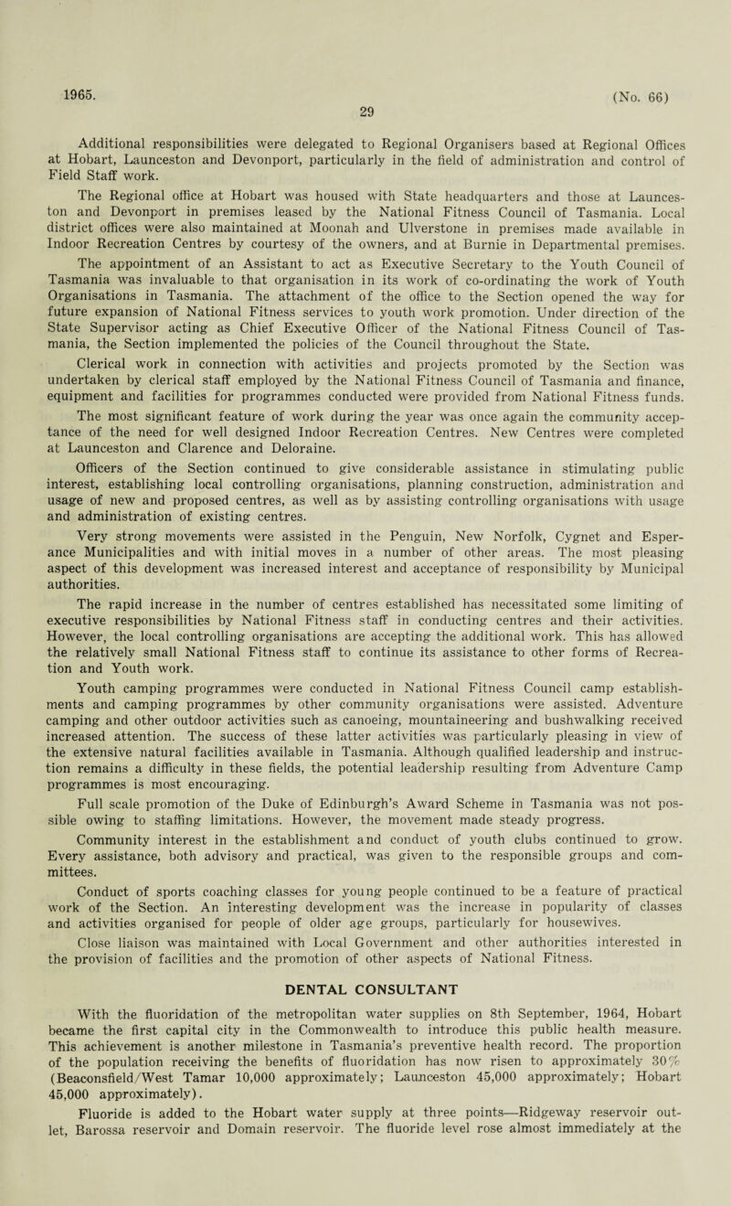 1965. 29 (No. 66) Additional responsibilities were delegated to Regional Organisers based at Regional Offices at Hobart, Launceston and Devonport, particularly in the field of administration and control of Field Staff work. The Regional office at Hobart was housed with State headquarters and those at Launces¬ ton and Devonport in premises leased by the National Fitness Council of Tasmania. Local district offices were also maintained at Moonah and Ulverstone in premises made available in Indoor Recreation Centres by courtesy of the owners, and at Burnie in Departmental premises. The appointment of an Assistant to act as Executive Secretary to the Youth Council of Tasmania was invaluable to that organisation in its work of co-ordinating the work of Youth Organisations in Tasmania. The attachment of the office to the Section opened the way for future expansion of National Fitness services to youth work promotion. Under direction of the State Supervisor acting as Chief Executive Officer of the National Fitness Council of Tas¬ mania, the Section implemented the policies of the Council throughout the State. Clerical work in connection with activities and projects promoted by the Section was undertaken by clerical staff employed by the National Fitness Council of Tasmania and finance, equipment and facilities for programmes conducted were provided from National Fitness funds. The most significant feature of work during the year was once again the community accep¬ tance of the need for well designed Indoor Recreation Centres. New Centres were completed at Launceston and Clarence and Deloraine. Officers of the Section continued to give considerable assistance in stimulating public interest, establishing local controlling organisations, planning construction, administration and usage of new and proposed centres, as well as by assisting controlling organisations with usage and administration of existing centres. Very strong movements were assisted in the Penguin, New Norfolk, Cygnet and Esper- ance Municipalities and with initial moves in a number of other areas. The most pleasing aspect of this development was increased interest and acceptance of responsibility by Municipal authorities. The rapid increase in the number of centres established has necessitated some limiting of executive responsibilities by National Fitness staff in conducting centres and their activities. However, the local controlling organisations are accepting the additional work. This has allowed the relatively small National Fitness staff to continue its assistance to other forms of Recrea¬ tion and Youth work. Youth camping programmes were conducted in National Fitness Council camp establish¬ ments and camping programmes by other community organisations were assisted. Adventure camping and other outdoor activities such as canoeing, mountaineering and bushwalking received increased attention. The success of these latter activities was particularly pleasing in view of the extensive natural facilities available in Tasmania. Although qualified leadership and instruc¬ tion remains a difficulty in these fields, the potential leadership resulting from Adventure Camp programmes is most encouraging. Full scale promotion of the Duke of Edinburgh’s Award Scheme in Tasmania was not pos¬ sible owing to staffing limitations. However, the movement made steady progress. Community interest in the establishment and conduct of youth clubs continued to grow. Every assistance, both advisory and practical, was given to the responsible groups and com¬ mittees. Conduct of sports coaching classes for young people continued to be a feature of practical work of the Section. An interesting development was the increase in popularity of classes and activities organised for people of older age groups, particularly for housewives. Close liaison was maintained with Local Government and other authorities interested in the provision of facilities and the promotion of other aspects of National Fitness. DENTAL CONSULTANT With the fluoridation of the metropolitan water supplies on 8th September, 1964, Hobart became the first capital city in the Commonwealth to introduce this public health measure. This achievement is another milestone in Tasmania’s preventive health record. The proportion of the population receiving the benefits of fluoridation has now risen to approximately 30% (Beaconsfield/West Tamar 10,000 approximately; Launceston 45,000 approximately; Hobart 45,000 approximately). Fluoride is added to the Hobart water supply at three points—Ridgeway reservoir out¬ let, Barossa reservoir and Domain reservoir. The fluoride level rose almost immediately at the