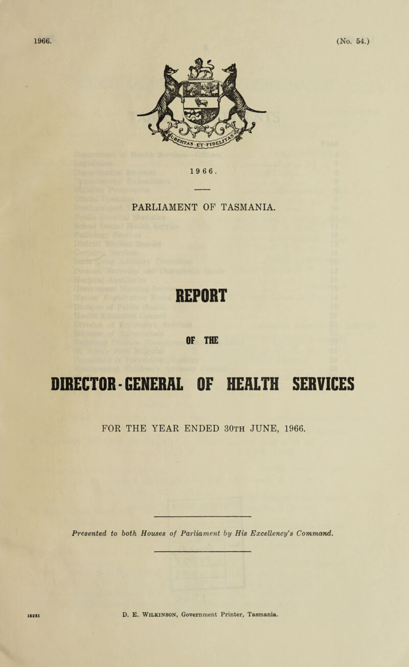 1 9 6 6. PARLIAMENT OF TASMANIA. REPOHT OF THE DIRECTOR-GENERAL OF HEALTH SERVICES FOR THE YEAR ENDED 30th JUNE, 1966. Presented to both Houses of Parliament by His Excellency’s Command. 16251 D. E. Wilkinson, Government Printer, Tasmania.