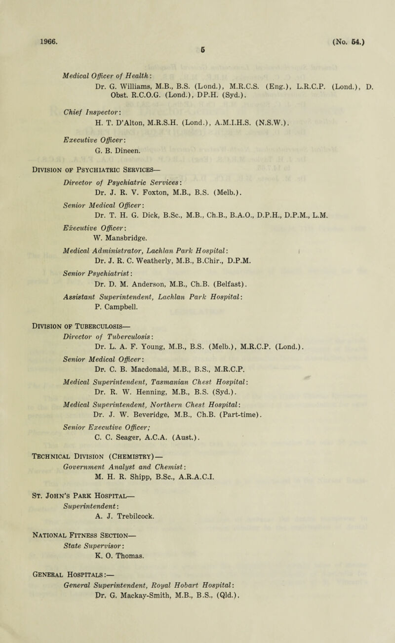 1966. 5 (No. 64.) Medical Officer of Health: Dr. G. Williams, M.B., B.S. (Lond.), M.R.C.S. (Eng.), L.R.C.P. (Lond.), D. Obst. R.C.O.G. (Lond.), DP.H. (Syd.). Chief Inspector: H. T. D’Alton, M.R.S.H. (Lond.), A.M.I.H.S. (N.S.W.). Executive Officer: G. B. Dineen. Division of Psychiatric Services— Director of Psychiatric Services: Dr. J. R. V. Foxton, M.B., B.S. (Melb.). Senior Medical Officer: Dr. T. H. G. Dick, B.Sc., M.B., Ch.B., B.A.O., D.P.H., D.P.M., L.M. Executive Officer: W. Mansbridge. Medical Administrator, Lachlan Park Hospital: i Dr. J. R. C. Weatherly, M.B., B.Chir., D.P.M. Senior Psychiatrist: Dr. D. M. Anderson, M.B., Ch.B. (Belfast). Assistant Superintendent, Lachlan Park Hospital: P. Campbell. Division of Tuberculosis— Director of Tuberculosis: Dr. L. A. F. Young, M.B., B.S. (Melb.), M.R.C.P. (Lond.). Senior Medical Officer: Dr. C. B. Macdonald, M.B., B.S., M.R.C.P. Medical Superintendent, Tasmanian Chest Hospital: Dr. R. W. Henning, M.B., B.S. (Syd.). Medical Superintendent, Northern Chest Hospital: Dr. J. W. Beveridge, M.B., Ch.B. (Part-time). Senior Executive Officer; C. C. Seager, A.C.A. (Aust.). Technical Division (Chemistry)— Government Analyst and Chemist: M. H. R. Shipp, B.Sc., A.R.A.C.I. St. John's Park Hospital— Superintendent: A. J. Trebilcock. National Fitness Section— State Supervisor: K. 0. Thomas. General Hospitals:— General Superintendent, Royal Hobart Hospital: Dr, G. Mackay-Smith, M.B., B.S., (Qld.),