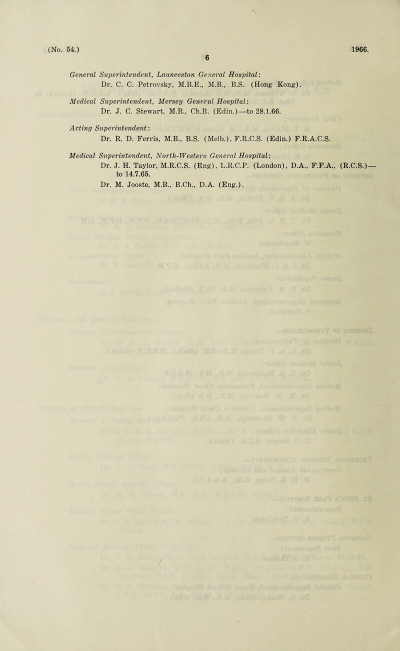 6 General Superintendent, Launceston General Hospital: Dr. C. C. Petrovsky, M.B.E., M.B., B.S. (Hong Kong). Medical Superintendent, Mersey General Hospital: Dr. J. C. Stewart, M.B., Ch.B. (Edin.)—to 28.1.66. Acting Superintendent: Dr. R. D. Ferris, M.B., B.S. (Melb.), F.R.C.S. (Edin.) F.R.A.C.S. Medical Superintendent, North-Western General Hospital: Dr. J. H. Taylor, M.R.C.S. (Eng), L.R.C.P. (London), D.A., F.F.A., (R.C.S.) to 14.7.65. Dr. M. Jooste, M.B., B.Ch., D.A. (Eng.).